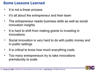 Some Lessons Learned It is not a linear process It’s all about the entrepreneur and their team The entrepreneur needs business skills as well as social innovation insights It is hard to shift from making grants to investing in innovations Social innovation is very hard to do with public money and in public settings It is critical to know how much everything costs Too many entrepreneurs try to take innovations prematurely to scale 