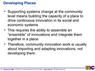 Developing Places Supporting systems change at the community level means building the capacity of a place to drive continuous innovation in its social and economic systems This requires the ability to assemble an “ensemble” of innovations and integrate them together in a place. Therefore, community innovation work is usually about importing and adapting innovations, not developing them. 