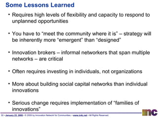 Some Lessons Learned Requires high levels of flexibility and capacity to respond to unplanned opportunities You have to “meet the community where it is” – strategy will be inherently more “emergent” than “designed” Innovation brokers – informal networkers that span multiple networks – are critical Often requires investing in individuals, not organizations More about building social capital networks than individual innovations Serious change requires implementation of “families of innovations” 