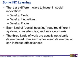 Some INC Learning There are different ways to invest in social innovation: Develop Fields Develop Innovations Develop Places Each kind of “social investing” requires different systems; competencies; and success criteria The three kinds of work are usually not clearly differentiated from each other – and differentiation can increase effectiveness 