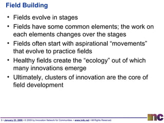 Field Building Fields evolve in stages Fields have some common elements; the work on each elements changes over the stages Fields often start with aspirational “movements” that evolve to practice fields Healthy fields create the “ecology” out of which many innovations emerge Ultimately, clusters of innovation are the core of field development 