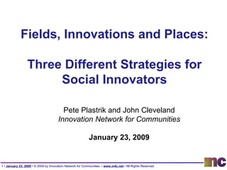 Fields, Innovations and Places: Three Different Strategies for Social Innovators Pete Plastrik and John Cleveland Innovation Network for Communities January 23, 2009 