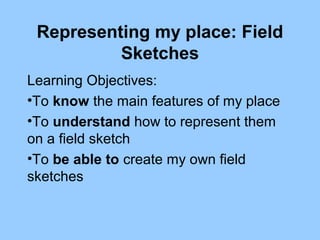 Representing my place: Field
Sketches
Learning Objectives:
•To know the main features of my place
•To understand how to represent them
on a field sketch
•To be able to create my own field
sketches
 