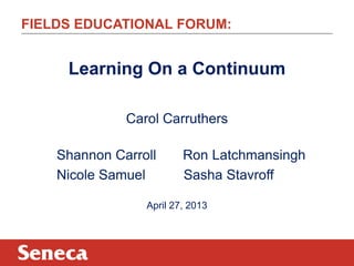 FIELDS EDUCATIONAL FORUM:
Learning On a Continuum
Carol Carruthers
Shannon Carroll Ron Latchmansingh
Nicole Samuel Sasha Stavroff
April 27, 2013
 