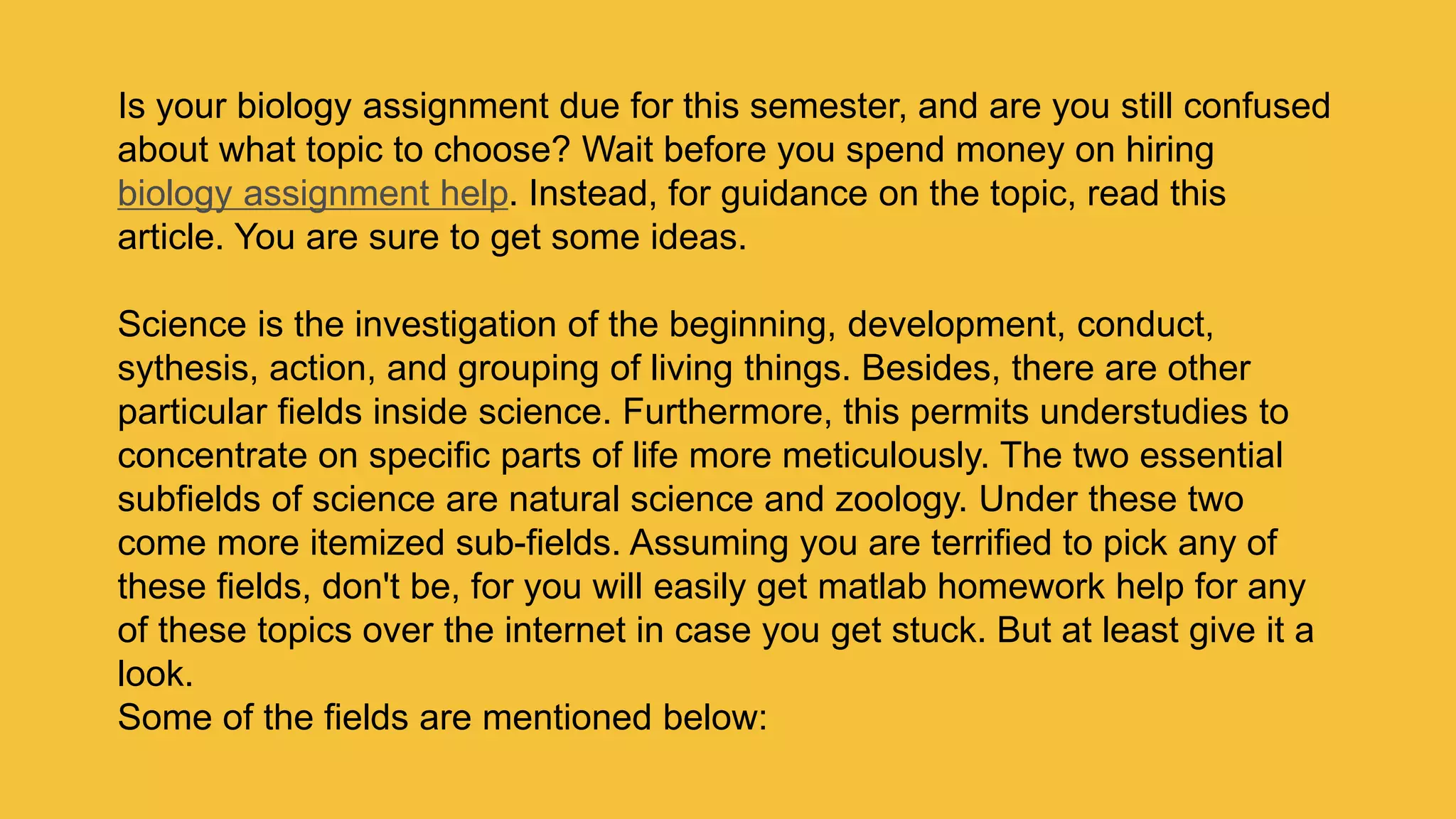 Is your biology assignment due for this semester, and are you still confused
about what topic to choose? Wait before you spend money on hiring
biology assignment help. Instead, for guidance on the topic, read this
article. You are sure to get some ideas.
Science is the investigation of the beginning, development, conduct,
sythesis, action, and grouping of living things. Besides, there are other
particular fields inside science. Furthermore, this permits understudies to
concentrate on specific parts of life more meticulously. The two essential
subfields of science are natural science and zoology. Under these two
come more itemized sub-fields. Assuming you are terrified to pick any of
these fields, don't be, for you will easily get matlab homework help for any
of these topics over the internet in case you get stuck. But at least give it a
look.
Some of the fields are mentioned below:
 