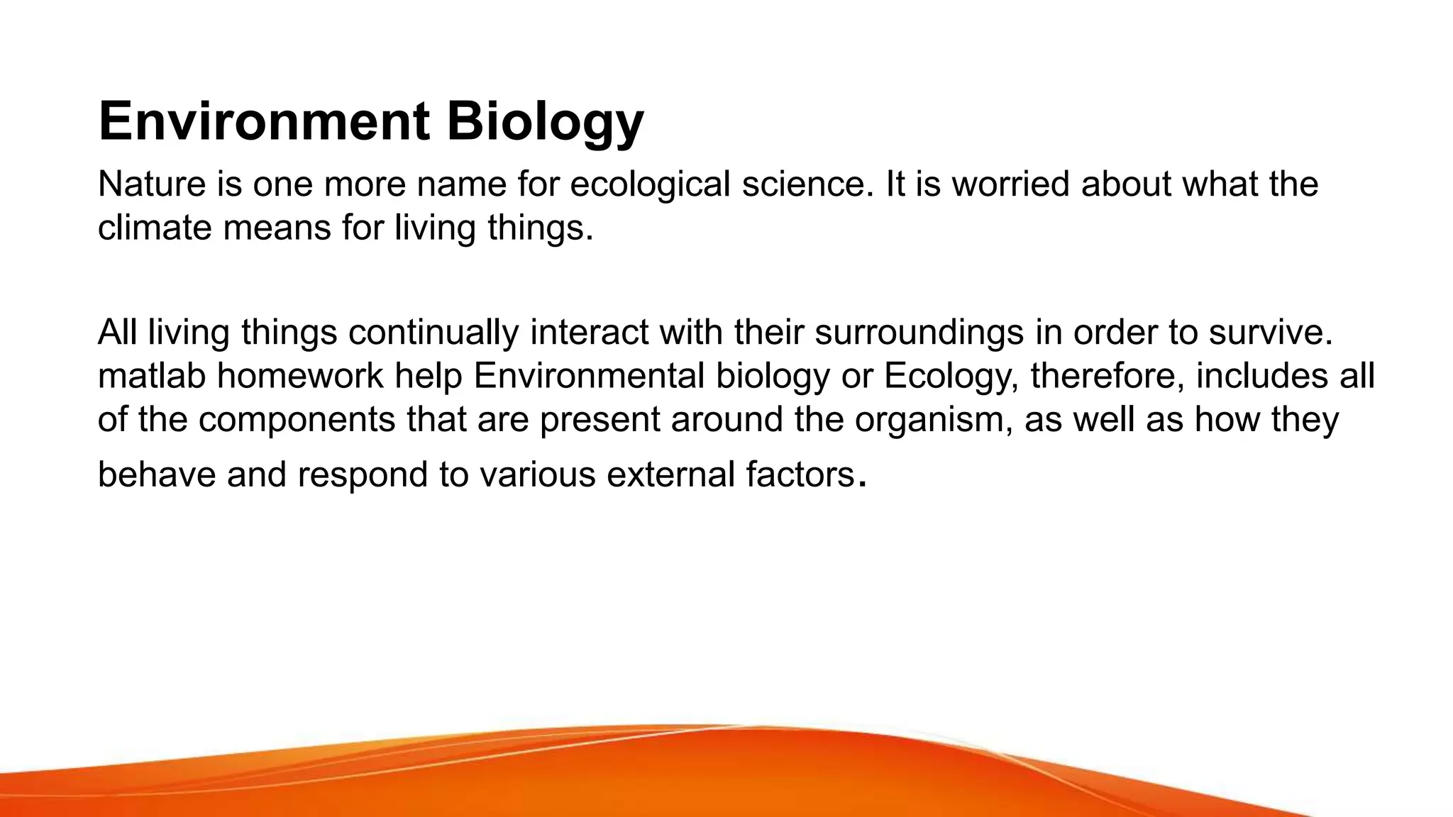 Environment Biology
Nature is one more name for ecological science. It is worried about what the
climate means for living things.
All living things continually interact with their surroundings in order to survive.
matlab homework help Environmental biology or Ecology, therefore, includes all
of the components that are present around the organism, as well as how they
behave and respond to various external factors.
 