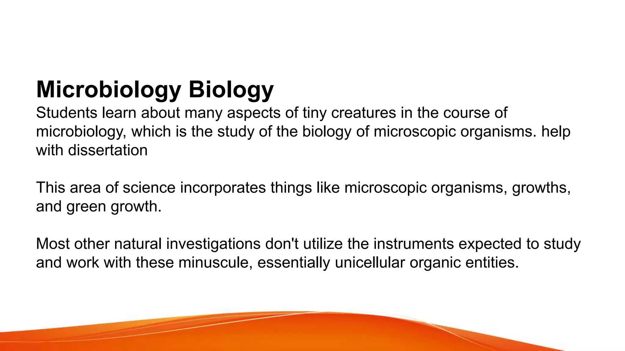 Microbiology Biology
Students learn about many aspects of tiny creatures in the course of
microbiology, which is the study of the biology of microscopic organisms. help
with dissertation
This area of science incorporates things like microscopic organisms, growths,
and green growth.
Most other natural investigations don't utilize the instruments expected to study
and work with these minuscule, essentially unicellular organic entities.
 