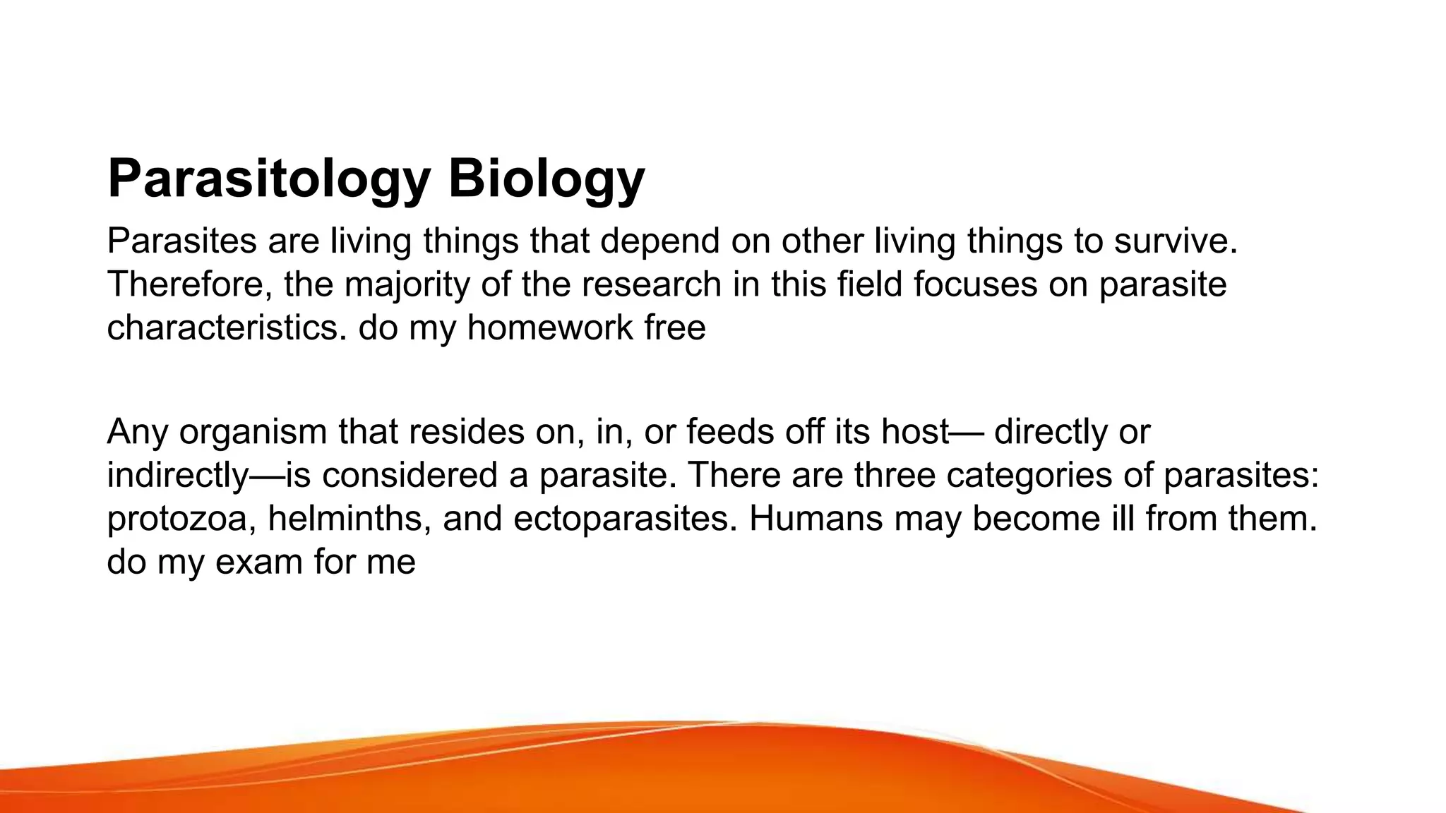 Parasitology Biology
Parasites are living things that depend on other living things to survive.
Therefore, the majority of the research in this field focuses on parasite
characteristics. do my homework free
Any organism that resides on, in, or feeds off its host— directly or
indirectly—is considered a parasite. There are three categories of parasites:
protozoa, helminths, and ectoparasites. Humans may become ill from them.
do my exam for me
 