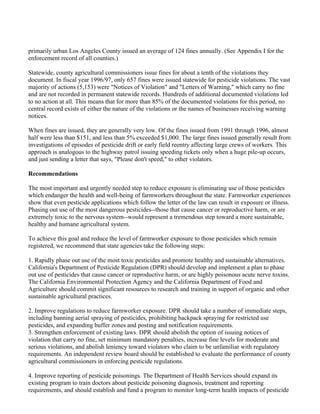 primarily urban Los Angeles County issued an average of 124 fines annually. (See Appendix I for the
enforcement record of all counties.)

Statewide, county agricultural commissioners issue fines for about a tenth of the violations they
document. In fiscal year 1996/97, only 657 fines were issued statewide for pesticide violations. The vast
majority of actions (5,153) were "Notices of Violation" and "Letters of Warning," which carry no fine
and are not recorded in permanent statewide records. Hundreds of additional documented violations led
to no action at all. This means that for more than 85% of the documented violations for this period, no
central record exists of either the nature of the violations or the names of businesses receiving warning
notices.

When fines are issued, they are generally very low. Of the fines issued from 1991 through 1996, almost
half were less than $151, and less than 5% exceeded $1,000. The large fines issued generally result from
investigations of episodes of pesticide drift or early field reentry affecting large crews of workers. This
approach is analogous to the highway patrol issuing speeding tickets only when a huge pile-up occurs,
and just sending a letter that says, "Please don't speed," to other violators.

Recommendations

The most important and urgently needed step to reduce exposure is eliminating use of those pesticides
which endanger the health and well-being of farmworkers throughout the state. Farmworker experiences
show that even pesticide applications which follow the letter of the law can result in exposure or illness.
Phasing out use of the most dangerous pesticides--those that cause cancer or reproductive harm, or are
extremely toxic to the nervous system--would represent a tremendous step toward a more sustainable,
healthy and humane agricultural system.

To achieve this goal and reduce the level of farmworker exposure to those pesticides which remain
registered, we recommend that state agencies take the following steps:

1. Rapidly phase out use of the most toxic pesticides and promote healthy and sustainable alternatives.
California's Department of Pesticide Regulation (DPR) should develop and implement a plan to phase
out use of pesticides that cause cancer or reproductive harm, or are highly poisonous acute nerve toxins.
The California Environmental Protection Agency and the California Department of Food and
Agriculture should commit significant resources to research and training in support of organic and other
sustainable agricultural practices.

2. Improve regulations to reduce farmworker exposure. DPR should take a number of immediate steps,
including banning aerial spraying of pesticides, prohibiting backpack spraying for restricted use
pesticides, and expanding buffer zones and posting and notification requirements.
3. Strengthen enforcement of existing laws. DPR should abolish the option of issuing notices of
violation that carry no fine, set minimum mandatory penalties, increase fine levels for moderate and
serious violations, and abolish leniency toward violators who claim to be unfamiliar with regulatory
requirements. An independent review board should be established to evaluate the performance of county
agricultural commissioners in enforcing pesticide regulations.

4. Improve reporting of pesticide poisonings. The Department of Health Services should expand its
existing program to train doctors about pesticide poisoning diagnosis, treatment and reporting
requirements, and should establish and fund a program to monitor long-term health impacts of pesticide
 