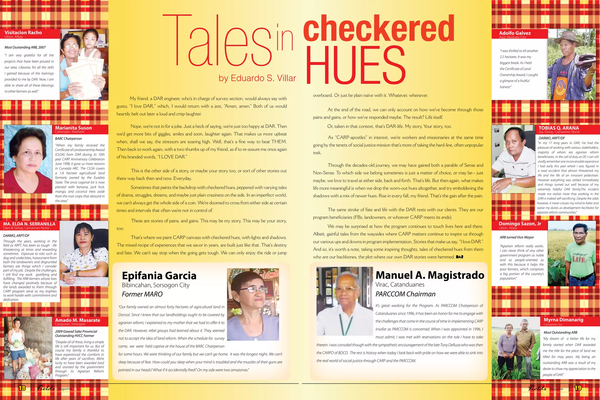 Epifania Garcia
Bibincahan, Sorsogon City
Most Oustanding ARB, 2007
Former MARO
BARCChairperson
ARB turned Vice-MayorDARMO, ARPT/DF
DARMO, ARPT/DF
Most Outstanding ARB2009 Gawad Saka Provincial
Outstanding HVCC Farmer
“I am very grateful for all the
projects that have been poured in
our area. Likewise, for all the skills
I gained because of the trainings
provided to me by DAR. Now, I am
able to share all of these blessings
to other farmers as well.”
“Our family owned an almost forty hectares of agricultural land in
Donsol. Since I knew that our landholdings ought to be covered by
agrarian reform, I explained to my mother that we had to offer it to
the DAR. However, rebel groups had learned about it. They seemed
not to accept the idea of land reform. When the schedule for survey
came, we were held captive at the house of the BARC Chairperson
for some hours. We were thinking of our family but we can’t go home. It was the longest night. We can’t
sleep because of fear. How could you sleep when your mind is troubled and the muzzles of their guns are
pointed in our heads? What if it accidentally fired? On my side were two amazonas.”
It’s great working for the Program. As PARCCOM Chairperson of
Catanduanes since 1996, it has been an honor for me to engage with
the challenges that come in the course of time in implementing CARP
insofar as PARCCOM is concerned. When I was appointed in 1996, I
must admit, I was met with reservations on the role I have to take
therein.IwasconsoledthoughwiththesympatheticencouragementofthelateTonyDelluzawhowasthen
the CARPO of BDCD. The rest is history when today I look back with pride on how we were able to sink into
the real world of social justice through CARP and the PARCCOM.
“When my family received the
CertificateofLandownershipAward
(CLOA) from DAR during its 10th
year CARP Anniversary Celebration
June 1998, it gave us more reasons
in Curvada ARC. The CLOA covers
a 1.8 hectare agricultural land
formerly owned by the Eusebio
State. The once cogonal lot is now
planted with banana, jack fruit,
mango, and coconut trees aside
from the root crops that abound in
the area.”
“In my 17 long years in DAR, I’ve had the
pleasure of working with various stakeholders,
majority of whom are agrarian reform
beneficiaries. In the call of duty as DF, I can still
vividlyrememberoneinconceivableexperience
I had early this year where I was figured in
a road accident that almost threatened my
life and the life of an innocent pedestrian.
However everything was settled immediately
and things turned out well because of my
extremely helpful DAR family.The incident
made me realize more that working in the
DAR is indeed self-sacrificing. Despite the odds
however, it never crosses my mind to falter and
waive my duties as development facilitator for
agrarian reform communities."
“Agrarian reform really works.
I can never think of any other
government program as noble
and as people-oriented as
with this because it helps the
poor farmers, which comprises
a big portion of the country’s
population.”
“My dream of a better life for my
family started when DAR awarded
me the title for the piece of land we
tilled for may years. My being an
outstanding ARB was a result of my
desire to show my appreciation to the
people of DAR.”
Through the years, working in the
field as ARPT, has been so tough - life
threatening at times and rewarding
sometimes. Exposure to risks such as
dog and snake bites, harassment from
both the landowners and disgruntled
farmers are things which I consider
part of my job. Despite the challenges,
I still find my work gratifying and
fulfilling. The ARB-farmers whose lives
have changed positively because of
the lands awarded to them through
CARP program serve as my trophies
to work harder with commitment and
dedication.
“Despite all of these, living a simple
life is still important for us. But of
course my family is thankful to
have experienced the comforts in
life after years of sacrifices. We’re
lucky to have been awarded land
and assisted by the government
through its Agrarian Reform
Program.”
My friend. a DAR engineer, who’s in charge of survey section, would always say with
gusto, “I love DAR,” which, I would return with a jest, “Amen, amen.” Both of us would
heartily belt out later a loud and crisp laughter.
 Nope, we’re not in for a joke. Just a heck of saying, we’re just too happy at DAR.Then
we’d get more bits of giggles, smiles and soon, laughter again. That makes us more upbeat
when, shall we say, the stressors are soaring high. Well, that’s a fine way to beat THEM.
Then back to work again, with a two thumbs up of my friend, as if to re-assure me once again
of his branded words, “I LOVE DAR.”
 This is the other side of a story, or maybe your story too, or sort of other stories out
there way back then and now. Everyday.
 Sometimes that paints the backdrop with checkered hues, peppered with varying tales
of drama, struggles, dreams, and maybe just plain craziness on the side. In an imperfect world,
we can’t always get the whole side of a coin. We’re doomed to cross from either side at certain
times and intervals that often we’re not in control of.
 These are stories of pains, and gains. This may be my story. This may be your story,
too.
 That’s where we paint CARP canvass with checkered hues, with lights and shadows.
The mixed recipe of experiences that we savor in years, are built just like that. That’s destiny
and fate. We can’t say stop when the going gets tough. We can only enjoy the ride or jump
by Eduardo S. Villar
Talesin “I was thrilled to till another
2.5 hectares. It was my
biggest break. As I held
the Certificate of Land
Ownership Award, I caught
a glimpse of a fruitful
harvest”
overboard. Or just be plain naïve with it. Whatever, whenever.
 At the end of the road, we can only account on how we’ve become through those
pains and gains, or how we’ve responded maybe. The result? Life itself.
 Or, taken in that context, that’s DAR-life. My story. Your story, too.
 As “CARP-apostles” in interest, we’re workers and missionaries at the same time
going by the tenets of social justice mission that’s more of taking the hard-line, often unpopular
trek.
 Through the decades-old journey, we may have gained both a parable of Sense and
Non-Sense. To which side we belong sometimes is just a matter of choice, or may be-- just
maybe, we love to travel at either side, back and forth. That’s life. But then again, what makes
life more meaningful is when we drop the worn-out hues altogether, and try emboldening the
shadows with a mix of newer hues. Rise in every fall, my friend. That’s the gain after the pain.
 The same stroke of fate and life with the DAR rests with our clients. They are our
program beneficiaries (FBs, landowners, or whoever CARP meets its ends).
 We may be surprised at how the program continues to touch lives here and there.
Albeit, gainful tales from the waysides where CARP matters continue to inspire us through
our various ups and downs in program implementation. Stories that make us say,“I love DAR.”
And so, it’s worth a note, taking some inspiring thoughts, tales of checkered hues from them
who are our backbones, the plot where our own DAR stories were hemmed.
checkered
HUES
Manuel A. Magistrado
Virac, Catanduanes
PARCCOM Chairman
Visitacion Racho
Libon, Albay
Adolfo Galvez
Asid, Masbate City
Marianita Suson
Cataingan, Masbate
TOBIAS Q. ARANA
Sta. Elena, Camarines Norte
Domingo Sazon, Jr
Libon, Albay
MA. ELDA N. SERRANILLA
Daet & Talisay, Camarines Norte
Amado M. Masarate
Casiguran, Sorsogon
Myrna Dimanarig
Camarines Sur
18 Fields FieldsMagazine Magazine 19
 