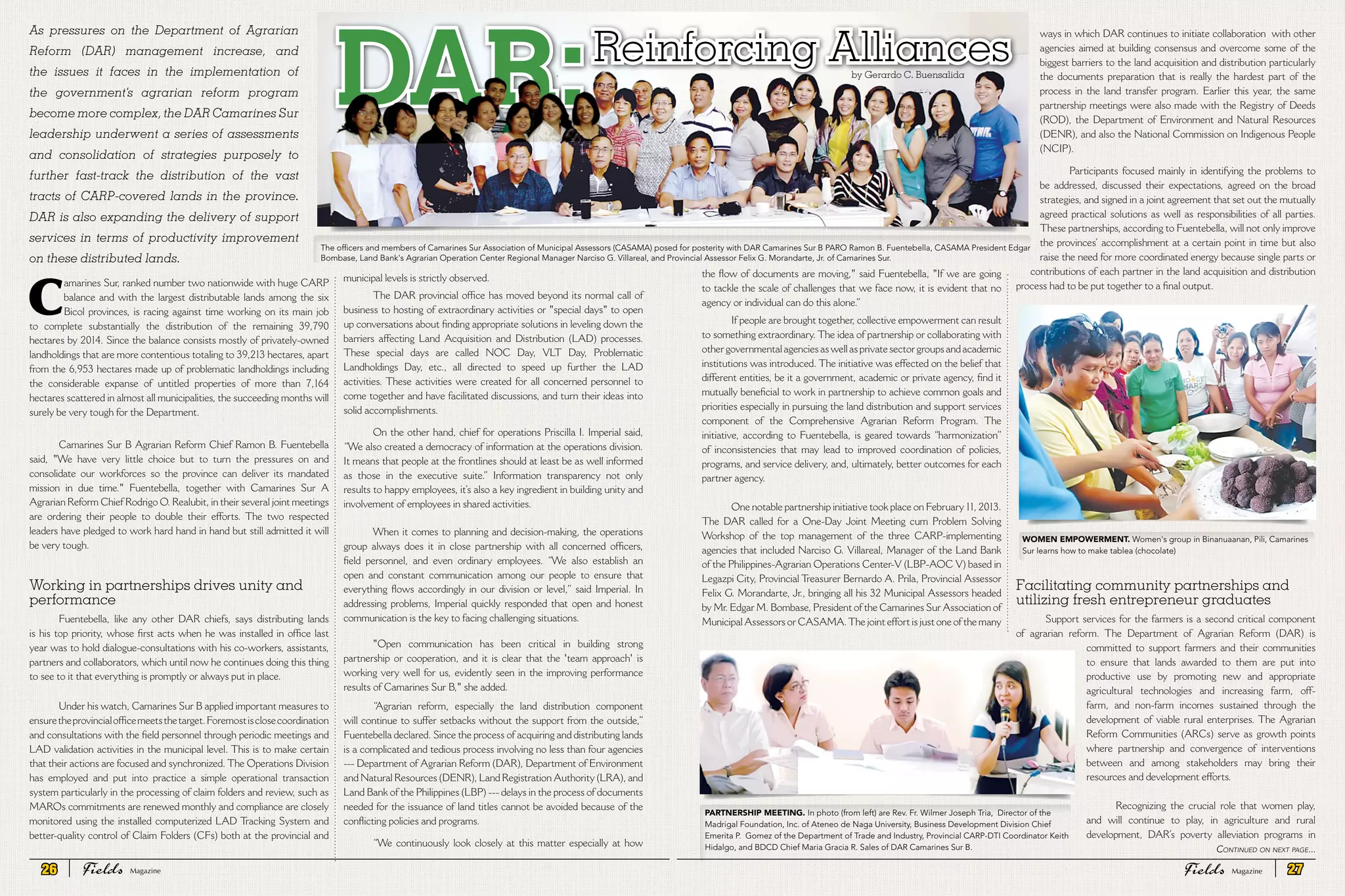 C
amarines Sur, ranked number two nationwide with huge CARP
balance and with the largest distributable lands among the six
Bicol provinces, is racing against time working on its main job
to complete substantially the distribution of the remaining 39,790
hectares by 2014. Since the balance consists mostly of privately-owned
landholdings that are more contentious totaling to 39,213 hectares, apart
from the 6,953 hectares made up of problematic landholdings including
the considerable expanse of untitled properties of more than 7,164
hectares scattered in almost all municipalities, the succeeding months will
surely be very tough for the Department.
Camarines Sur B Agrarian Reform Chief Ramon B. Fuentebella
said, "We have very little choice but to turn the pressures on and
consolidate our workforces so the province can deliver its mandated
mission in due time." Fuentebella, together with Camarines Sur A
Agrarian Reform Chief Rodrigo O. Realubit, in their several joint meetings
are ordering their people to double their efforts. The two respected
leaders have pledged to work hard hand in hand but still admitted it will
be very tough.
Working in partnerships drives unity and
performance
Fuentebella, like any other DAR chiefs, says distributing lands
is his top priority, whose first acts when he was installed in office last
year was to hold dialogue-consultations with his co-workers, assistants,
partners and collaborators, which until now he continues doing this thing
to see to it that everything is promptly or always put in place.
Under his watch, Camarines Sur B applied important measures to
ensuretheprovincialofficemeetsthetarget.Foremostisclosecoordination
and consultations with the field personnel through periodic meetings and
LAD validation activities in the municipal level. This is to make certain
that their actions are focused and synchronized. The Operations Division
has employed and put into practice a simple operational transaction
system particularly in the processing of claim folders and review, such as
MAROs commitments are renewed monthly and compliance are closely
monitored using the installed computerized LAD Tracking System and
better-quality control of Claim Folders (CFs) both at the provincial and
municipal levels is strictly observed.
The DAR provincial office has moved beyond its normal call of
business to hosting of extraordinary activities or "special days" to open
up conversations about finding appropriate solutions in leveling down the
barriers affecting Land Acquisition and Distribution (LAD) processes.
These special days are called NOC Day, VLT Day, Problematic
Landholdings Day, etc., all directed to speed up further the LAD
activities. These activities were created for all concerned personnel to
come together and have facilitated discussions, and turn their ideas into
solid accomplishments.
On the other hand, chief for operations Priscilla I. Imperial said,
“We also created a democracy of information at the operations division.
It means that people at the frontlines should at least be as well informed
as those in the executive suite.” Information transparency not only
results to happy employees, it’s also a key ingredient in building unity and
involvement of employees in shared activities.
When it comes to planning and decision-making, the operations
group always does it in close partnership with all concerned officers,
field personnel, and even ordinary employees. “We also establish an
open and constant communication among our people to ensure that
everything flows accordingly in our division or level,” said Imperial. In
addressing problems, Imperial quickly responded that open and honest
communication is the key to facing challenging situations.
"Open communication has been critical in building strong
partnership or cooperation, and it is clear that the 'team approach' is
working very well for us, evidently seen in the improving performance
results of Camarines Sur B," she added.
“Agrarian reform, especially the land distribution component
will continue to suffer setbacks without the support from the outside,”
Fuentebella declared. Since the process of acquiring and distributing lands
is a complicated and tedious process involving no less than four agencies
--- Department of Agrarian Reform (DAR), Department of Environment
and Natural Resources (DENR), Land Registration Authority (LRA), and
Land Bank of the Philippines (LBP) --- delays in the process of documents
needed for the issuance of land titles cannot be avoided because of the
conflicting policies and programs.
“We continuously look closely at this matter especially at how
As pressures on the Department of Agrarian
Reform (DAR) management increase, and
the issues it faces in the implementation of
the government’s agrarian reform program
become more complex, the DAR Camarines Sur
leadership underwent a series of assessments
and consolidation of strategies purposely to
further fast-track the distribution of the vast
tracts of CARP-covered lands in the province.
DAR is also expanding the delivery of support
services in terms of productivity improvement
on these distributed lands.
Reinforcing Alliances
DAR: by Gerardo C. Buensalida
the flow of documents are moving," said Fuentebella, "If we are going
to tackle the scale of challenges that we face now, it is evident that no
agency or individual can do this alone.”
If people are brought together, collective empowerment can result
to something extraordinary. The idea of partnership or collaborating with
other governmental agencies as well as private sector groups and academic
institutions was introduced. The initiative was effected on the belief that
different entities, be it a government, academic or private agency, find it
mutually beneficial to work in partnership to achieve common goals and
priorities especially in pursuing the land distribution and support services
component of the Comprehensive Agrarian Reform Program. The
initiative, according to Fuentebella, is geared towards “harmonization”
of inconsistencies that may lead to improved coordination of policies,
programs, and service delivery, and, ultimately, better outcomes for each
partner agency.
One notable partnership initiative took place on February 11, 2013.
The DAR called for a One-Day Joint Meeting cum Problem Solving
Workshop of the top management of the three CARP-implementing
agencies that included Narciso G. Villareal, Manager of the Land Bank
of the Philippines-Agrarian Operations Center-V (LBP-AOC V) based in
Legazpi City, Provincial Treasurer Bernardo A. Prila, Provincial Assessor
Felix G. Morandarte, Jr., bringing all his 32 Municipal Assessors headed
by Mr. Edgar M. Bombase, President of the Camarines Sur Association of
Municipal Assessors or CASAMA.The joint effort is just one of the many
ways in which DAR continues to initiate collaboration with other
agencies aimed at building consensus and overcome some of the
biggest barriers to the land acquisition and distribution particularly
the documents preparation that is really the hardest part of the
process in the land transfer program. Earlier this year, the same
partnership meetings were also made with the Registry of Deeds
(ROD), the Department of Environment and Natural Resources
(DENR), and also the National Commission on Indigenous People
(NCIP).
Participants focused mainly in identifying the problems to
be addressed, discussed their expectations, agreed on the broad
strategies, and signed in a joint agreement that set out the mutually
agreed practical solutions as well as responsibilities of all parties.
These partnerships, according to Fuentebella, will not only improve
the provinces’ accomplishment at a certain point in time but also
raise the need for more coordinated energy because single parts or
contributions of each partner in the land acquisition and distribution
process had to be put together to a final output.
Facilitating community partnerships and
utilizing fresh entrepreneur graduates
Support services for the farmers is a second critical component
of agrarian reform. The Department of Agrarian Reform (DAR) is
committed to support farmers and their communities
to ensure that lands awarded to them are put into
productive use by promoting new and appropriate
agricultural technologies and increasing farm, off-
farm, and non-farm incomes sustained through the
development of viable rural enterprises. The Agrarian
Reform Communities (ARCs) serve as growth points
where partnership and convergence of interventions
between and among stakeholders may bring their
resources and development efforts.
Recognizing the crucial role that women play,
and will continue to play, in agriculture and rural
development, DAR’s poverty alleviation programs in
Partnership Meeting. In photo (from left) are Rev. Fr. Wilmer Joseph Tria, Director of the
Madrigal Foundation, Inc. of Ateneo de Naga University, Business Development Division Chief
Emerita P. Gomez of the Department of Trade and Industry, Provincial CARP-DTI Coordinator Keith
Hidalgo, and BDCD Chief Maria Gracia R. Sales of DAR Camarines Sur B.
WOMEN EMPOWERMENT. Women's group in Binanuaanan, Pili, Camarines
Sur learns how to make tablea (chocolate)
The officers and members of Camarines Sur Association of Municipal Assessors (CASAMA) posed for posterity with DAR Camarines Sur B PARO Ramon B. Fuentebella, CASAMA President Edgar
Bombase, Land Bank's Agrarian Operation Center Regional Manager Narciso G. Villareal, and Provincial Assessor Felix G. Morandarte, Jr. of Camarines Sur.
Continued on next page...
26 Fields FieldsMagazine Magazine 27
 