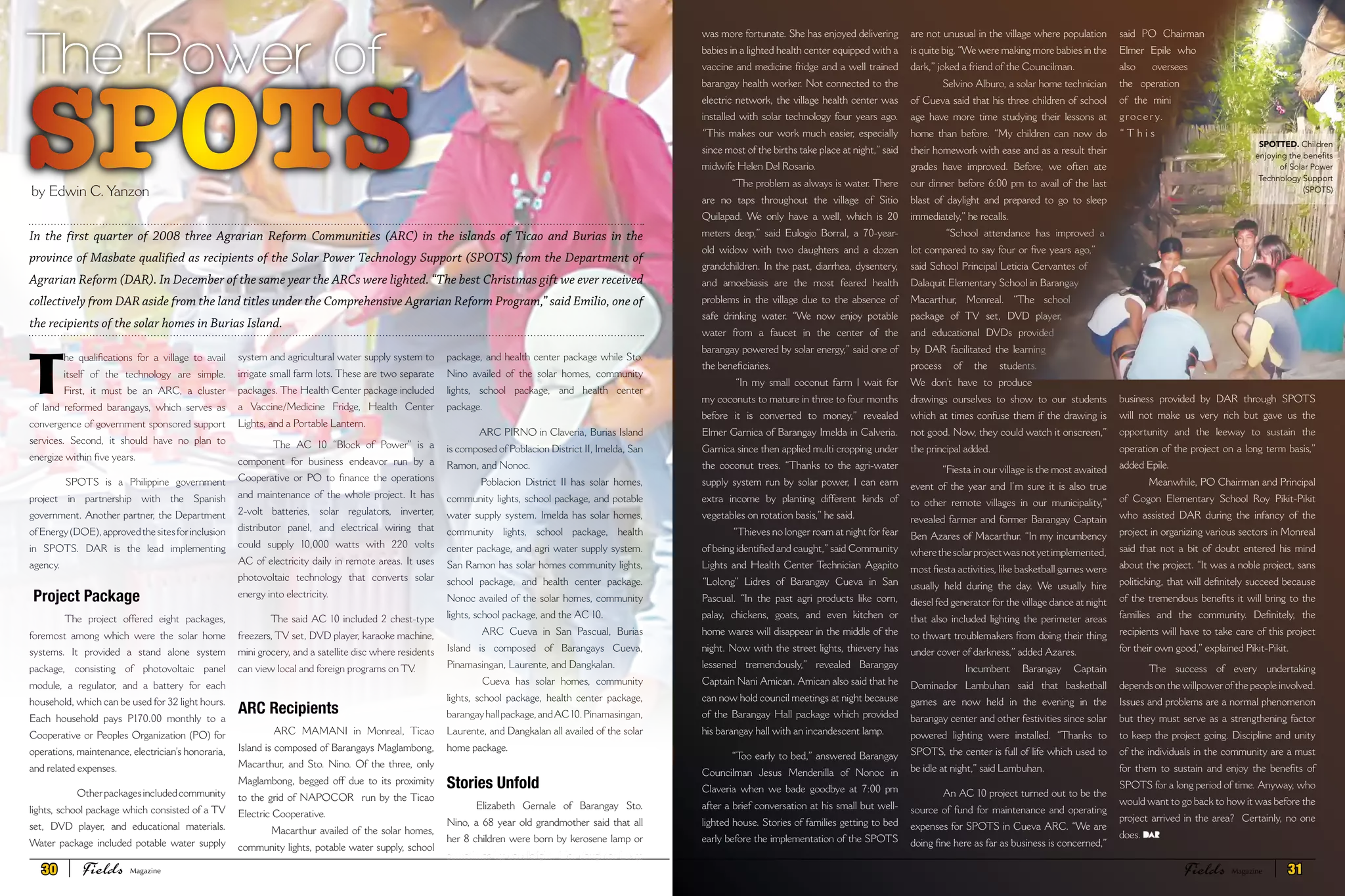 system and agricultural water supply system to
irrigate small farm lots. These are two separate
packages. The Health Center package included
a Vaccine/Medicine Fridge, Health Center
Lights, and a Portable Lantern.
The AC 10 “Block of Power” is a
component for business endeavor run by a
Cooperative or PO to finance the operations
and maintenance of the whole project. It has
2-volt batteries, solar regulators, inverter,
distributor panel, and electrical wiring that
could supply 10,000 watts with 220 volts
AC of electricity daily in remote areas. It uses
photovoltaic technology that converts solar
energy into electricity.
The said AC 10 included 2 chest-type
freezers, TV set, DVD player, karaoke machine,
mini grocery, and a satellite disc where residents
can view local and foreign programs on TV.
ARC Recipients
ARC MAMANI in Monreal, Ticao
Island is composed of Barangays Maglambong,
Macarthur, and Sto. Nino. Of the three, only
Maglambong, begged off due to its proximity
to the grid of NAPOCOR run by the Ticao
Electric Cooperative.
Macarthur availed of the solar homes,
community lights, potable water supply, school
package, and health center package while Sto.
Nino availed of the solar homes, community
lights, school package, and health center
package.
ARC PIRNO in Claveria, Burias Island
is composed of Poblacion District II, Imelda, San
Ramon, and Nonoc.
Poblacion District II has solar homes,
community lights, school package, and potable
water supply system. Imelda has solar homes,
community lights, school package, health
center package, and agri water supply system.
San Ramon has solar homes community lights,
school package, and health center package.
Nonoc availed of the solar homes, community
lights, school package, and the AC 10.
ARC Cueva in San Pascual, Burias
Island is composed of Barangays Cueva,
Pinamasingan, Laurente, and Dangkalan.
Cueva has solar homes, community
lights, school package, health center package,
barangayhallpackage,andAC10.Pinamasingan,
Laurente, and Dangkalan all availed of the solar
home package.
Stories Unfold
Elizabeth Gernale of Barangay Sto.
Nino, a 68 year old grandmother said that all
her 8 children were born by kerosene lamp or
sometimes by candlelight. Her daughter Lony,
SPOTS
The Power of
by Edwin C. Yanzon
was more fortunate. She has enjoyed delivering
babies in a lighted health center equipped with a
vaccine and medicine fridge and a well trained
barangay health worker. Not connected to the
electric network, the village health center was
installed with solar technology four years ago.
“This makes our work much easier, especially
since most of the births take place at night,”said
midwife Helen Del Rosario.
“The problem as always is water. There
are no taps throughout the village of Sitio
Quilapad. We only have a well, which is 20
meters deep,” said Eulogio Borral, a 70-year-
old widow with two daughters and a dozen
grandchildren. In the past, diarrhea, dysentery,
and amoebiasis are the most feared health
problems in the village due to the absence of
safe drinking water. “We now enjoy potable
water from a faucet in the center of the
barangay powered by solar energy,” said one of
the beneficiaries.
“In my small coconut farm I wait for
my coconuts to mature in three to four months
before it is converted to money,” revealed
Elmer Garnica of Barangay Imelda in Calveria.
Garnica since then applied multi cropping under
the coconut trees. “Thanks to the agri-water
supply system run by solar power, I can earn
extra income by planting different kinds of
vegetables on rotation basis,” he said.
“Thieves no longer roam at night for fear
of being identified and caught,”said Community
Lights and Health Center Technician Agapito
“Lolong” Lidres of Barangay Cueva in San
Pascual. “In the past agri products like corn,
palay, chickens, goats, and even kitchen or
home wares will disappear in the middle of the
night. Now with the street lights, thievery has
lessened tremendously,” revealed Barangay
Captain Nani Amican. Amican also said that he
can now hold council meetings at night because
of the Barangay Hall package which provided
his barangay hall with an incandescent lamp.
“Too early to bed,” answered Barangay
Councilman Jesus Mendenilla of Nonoc in
Claveria when we bade goodbye at 7:00 pm
after a brief conversation at his small but well-
lighted house. Stories of families getting to bed
early before the implementation of the SPOTS
are not unusual in the village where population
is quite big.“We were making more babies in the
dark,” joked a friend of the Councilman.
Selvino Alburo, a solar home technician
of Cueva said that his three children of school
age have more time studying their lessons at
home than before. “My children can now do
their homework with ease and as a result their
grades have improved. Before, we often ate
our dinner before 6:00 pm to avail of the last
blast of daylight and prepared to go to sleep
immediately,” he recalls.
“School attendance has improved a
lot compared to say four or five years ago,”
said School Principal Leticia Cervantes of
Dalaquit Elementary School in Barangay
Macarthur, Monreal. “The school
package of TV set, DVD player,
and educational DVDs provided
by DAR facilitated the learning
process of the students.
We don’t have to produce
drawings ourselves to show to our students
which at times confuse them if the drawing is
not good. Now, they could watch it onscreen,”
the principal added.
“Fiesta in our village is the most awaited
event of the year and I’m sure it is also true
to other remote villages in our municipality,”
revealed farmer and former Barangay Captain
Ben Azares of Macarthur. “In my incumbency
wherethesolarprojectwasnotyetimplemented,
most fiesta activities, like basketball games were
usually held during the day. We usually hire
diesel fed generator for the village dance at night
that also included lighting the perimeter areas
to thwart troublemakers from doing their thing
under cover of darkness,” added Azares.
Incumbent Barangay Captain
Dominador Lambuhan said that basketball
games are now held in the evening in the
barangay center and other festivities since solar
powered lighting were installed. “Thanks to
SPOTS, the center is full of life which used to
be idle at night,” said Lambuhan.
An AC 10 project turned out to be the
source of fund for maintenance and operating
expenses for SPOTS in Cueva ARC. “We are
doing fine here as far as business is concerned,”
said PO Chairman
Elmer Epile who
also oversees
the operation
of the mini
grocer y.
“ T h i s
business provided by DAR through SPOTS
will not make us very rich but gave us the
opportunity and the leeway to sustain the
operation of the project on a long term basis,”
added Epile.
Meanwhile, PO Chairman and Principal
of Cogon Elementary School Roy Pikit-Pikit
who assisted DAR during the infancy of the
project in organizing various sectors in Monreal
said that not a bit of doubt entered his mind
about the project. “It was a noble project, sans
politicking, that will definitely succeed because
of the tremendous benefits it will bring to the
families and the community. Definitely, the
recipients will have to take care of this project
for their own good,” explained Pikit-Pikit.
The success of every undertaking
depends on the willpower of the people involved.
Issues and problems are a normal phenomenon
but they must serve as a strengthening factor
to keep the project going. Discipline and unity
of the individuals in the community are a must
for them to sustain and enjoy the benefits of
SPOTS for a long period of time. Anyway, who
would want to go back to how it was before the
project arrived in the area? Certainly, no one
does.
T
he qualifications for a village to avail
itself of the technology are simple.
First, it must be an ARC, a cluster
of land reformed barangays, which serves as
convergence of government sponsored support
services. Second, it should have no plan to
energize within five years.
SPOTS is a Philippine government
project in partnership with the Spanish
government. Another partner, the Department
ofEnergy(DOE),approvedthesitesforinclusion
in SPOTS. DAR is the lead implementing
agency.
Project Package
The project offered eight packages,
foremost among which were the solar home
systems. It provided a stand alone system
package, consisting of photovoltaic panel
module, a regulator, and a battery for each
household, which can be used for 32 light hours.
Each household pays P170.00 monthly to a
Cooperative or Peoples Organization (PO) for
operations, maintenance, electrician’s honoraria,
and related expenses.
Otherpackagesincludedcommunity
lights, school package which consisted of a TV
set, DVD player, and educational materials.
Water package included potable water supply
In the first quarter of 2008 three Agrarian Reform Communities (ARC) in the islands of Ticao and Burias in the
province of Masbate qualified as recipients of the Solar Power Technology Support (SPOTS) from the Department of
Agrarian Reform (DAR). In December of the same year the ARCs were lighted. “The best Christmas gift we ever received
collectively from DAR aside from the land titles under the Comprehensive Agrarian Reform Program,” said Emilio, one of
the recipients of the solar homes in Burias Island.
SPOTTED. Children
enjoying the benefits
of Solar Power
Technology Support
(SPOTS)
30 Fields FieldsMagazine Magazine 31
 