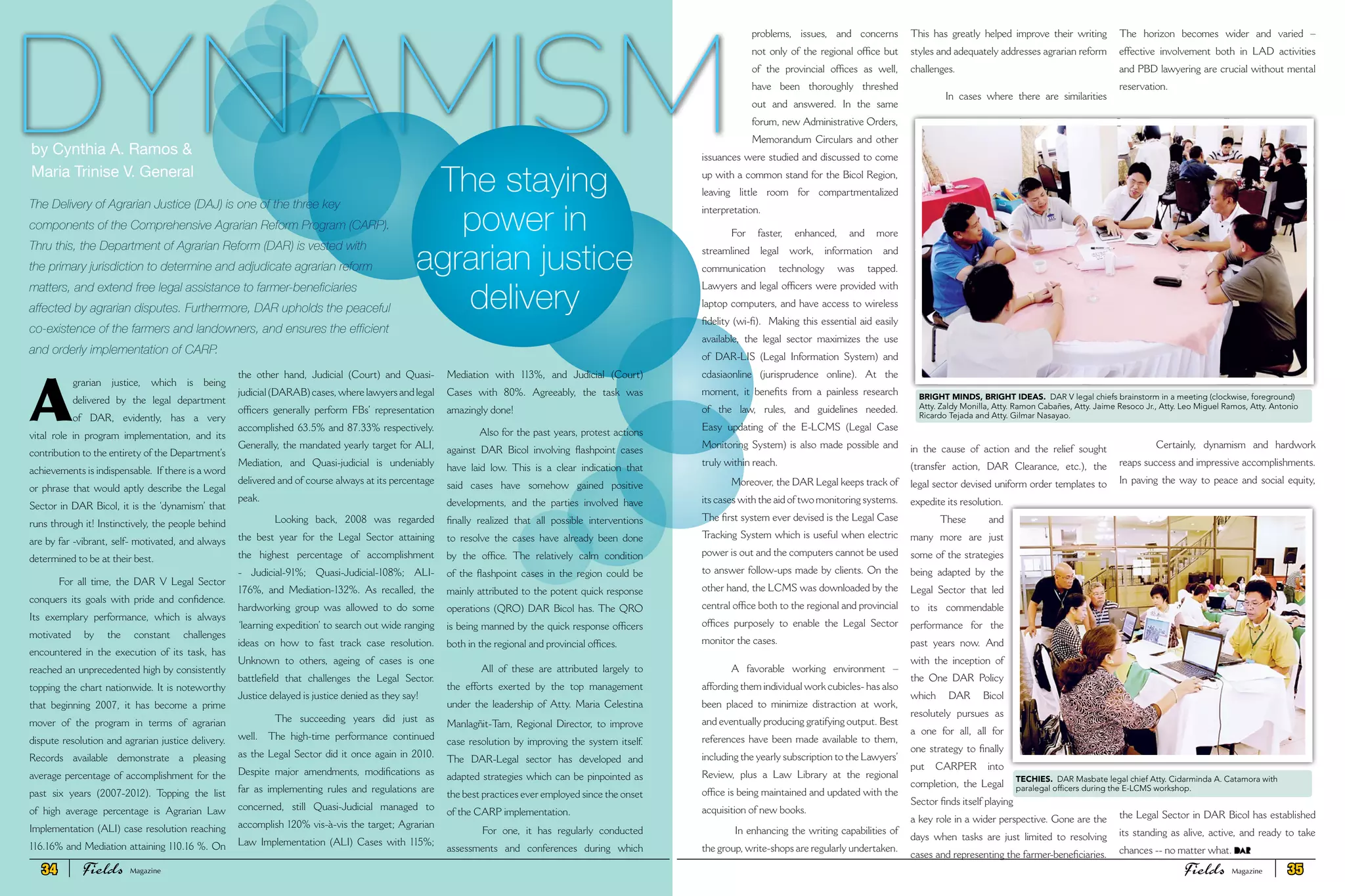 A
grarian justice, which is being
delivered by the legal department
of DAR, evidently, has a very
vital role in program implementation, and its
contribution to the entirety of the Department’s
achievements is indispensable. If there is a word
or phrase that would aptly describe the Legal
Sector in DAR Bicol, it is the ‘dynamism’ that
runs through it! Instinctively, the people behind
are by far -vibrant, self- motivated, and always
determined to be at their best.
For all time, the DAR V Legal Sector
conquers its goals with pride and confidence.
Its exemplary performance, which is always
motivated by the constant challenges
encountered in the execution of its task, has
reached an unprecedented high by consistently
topping the chart nationwide. It is noteworthy
that beginning 2007, it has become a prime
mover of the program in terms of agrarian
dispute resolution and agrarian justice delivery.
Records available demonstrate a pleasing
average percentage of accomplishment for the
past six years (2007-2012). Topping the list
of high average percentage is Agrarian Law
Implementation (ALI) case resolution reaching
116.16% and Mediation attaining 110.16 %. On
the other hand, Judicial (Court) and Quasi-
judicial (DARAB) cases, where lawyers and legal
officers generally perform FBs’ representation
accomplished 63.5% and 87.33% respectively.
Generally, the mandated yearly target for ALI,
Mediation, and Quasi-judicial is undeniably
delivered and of course always at its percentage
peak.
Looking back, 2008 was regarded
the best year for the Legal Sector attaining
the highest percentage of accomplishment
- Judicial-91%; Quasi-Judicial-108%; ALI-
176%, and Mediation-132%. As recalled, the
hardworking group was allowed to do some
‘learning expedition’ to search out wide ranging
ideas on how to fast track case resolution.
Unknown to others, ageing of cases is one
battlefield that challenges the Legal Sector.
Justice delayed is justice denied as they say!
The succeeding years did just as
well. The high-time performance continued
as the Legal Sector did it once again in 2010.
Despite major amendments, modifications as
far as implementing rules and regulations are
concerned, still Quasi-Judicial managed to
accomplish 120% vis-à-vis the target; Agrarian
Law Implementation (ALI) Cases with 115%;
Mediation with 113%, and Judicial (Court)
Cases with 80%. Agreeably, the task was
amazingly done!
Also for the past years, protest actions
against DAR Bicol involving flashpoint cases
have laid low. This is a clear indication that
said cases have somehow gained positive
developments, and the parties involved have
finally realized that all possible interventions
to resolve the cases have already been done
by the office. The relatively calm condition
of the flashpoint cases in the region could be
mainly attributed to the potent quick response
operations (QRO) DAR Bicol has. The QRO
is being manned by the quick response officers
both in the regional and provincial offices.
All of these are attributed largely to
the efforts exerted by the top management
under the leadership of Atty. Maria Celestina
Manlagñit-Tam, Regional Director, to improve
case resolution by improving the system itself.
The DAR-Legal sector has developed and
adapted strategies which can be pinpointed as
the best practices ever employed since the onset
of the CARP implementation.
For one, it has regularly conducted
assessments and conferences during which
DYNAMISM
The Delivery of Agrarian Justice (DAJ) is one of the three key
components of the Comprehensive Agrarian Reform Program (CARP).
Thru this, the Department of Agrarian Reform (DAR) is vested with
the primary jurisdiction to determine and adjudicate agrarian reform
matters, and extend free legal assistance to farmer-beneficiaries
affected by agrarian disputes. Furthermore, DAR upholds the peaceful
co-existence of the farmers and landowners, and ensures the efficient
and orderly implementation of CARP.
The staying
power in
agrarian justice
delivery
by Cynthia A. Ramos &
Maria Trinise V. General
problems, issues, and concerns
not only of the regional office but
of the provincial offices as well,
have been thoroughly threshed
out and answered. In the same
forum, new Administrative Orders,
Memorandum Circulars and other
issuances were studied and discussed to come
up with a common stand for the Bicol Region,
leaving little room for compartmentalized
interpretation.
For faster, enhanced, and more
streamlined legal work, information and
communication technology was tapped.
Lawyers and legal officers were provided with
laptop computers, and have access to wireless
fidelity (wi-fi). Making this essential aid easily
available, the legal sector maximizes the use
of DAR-LIS (Legal Information System) and
cdasiaonline (jurisprudence online). At the
moment, it benefits from a painless research
of the law, rules, and guidelines needed.
Easy updating of the E-LCMS (Legal Case
Monitoring System) is also made possible and
truly within reach.
Moreover, the DAR Legal keeps track of
its cases with the aid of two monitoring systems.
The first system ever devised is the Legal Case
Tracking System which is useful when electric
power is out and the computers cannot be used
to answer follow-ups made by clients. On the
other hand, the LCMS was downloaded by the
central office both to the regional and provincial
offices purposely to enable the Legal Sector
monitor the cases.
A favorable working environment –
affording them individual work cubicles- has also
been placed to minimize distraction at work,
and eventually producing gratifying output. Best
references have been made available to them,
including the yearly subscription to the Lawyers’
Review, plus a Law Library at the regional
office is being maintained and updated with the
acquisition of new books.
In enhancing the writing capabilities of
the group, write-shops are regularly undertaken.
This has greatly helped improve their writing
styles and adequately addresses agrarian reform
challenges.
In cases where there are similarities
in the cause of action and the relief sought
(transfer action, DAR Clearance, etc.), the
legal sector devised uniform order templates to
expedite its resolution.
These and
many more are just
some of the strategies
being adapted by the
Legal Sector that led
to its commendable
performance for the
past years now. And
with the inception of
the One DAR Policy
which DAR Bicol
resolutely pursues as
a one for all, all for
one strategy to finally
put CARPER into
completion, the Legal
Sector finds itself playing
a key role in a wider perspective. Gone are the
days when tasks are just limited to resolving
cases and representing the farmer-beneficiaries.
The horizon becomes wider and varied –
effective involvement both in LAD activities
and PBD lawyering are crucial without mental
reservation.
Certainly, dynamism and hardwork
reaps success and impressive accomplishments.
In paving the way to peace and social equity,
the Legal Sector in DAR Bicol has established
its standing as alive, active, and ready to take
chances -- no matter what.
BRIGHT MINDS, BRIGHT IDEAS. DAR V legal chiefs brainstorm in a meeting (clockwise, foreground)
Atty. Zaldy Monilla, Atty. Ramon Cabañes, Atty. Jaime Resoco Jr., Atty. Leo Miguel Ramos, Atty. Antonio
Ricardo Tejada and Atty. Gilmar Nasayao.
TECHIES. DAR Masbate legal chief Atty. Cidarminda A. Catamora with
paralegal officers during the E-LCMS workshop.
34 Fields FieldsMagazine Magazine 35
 
