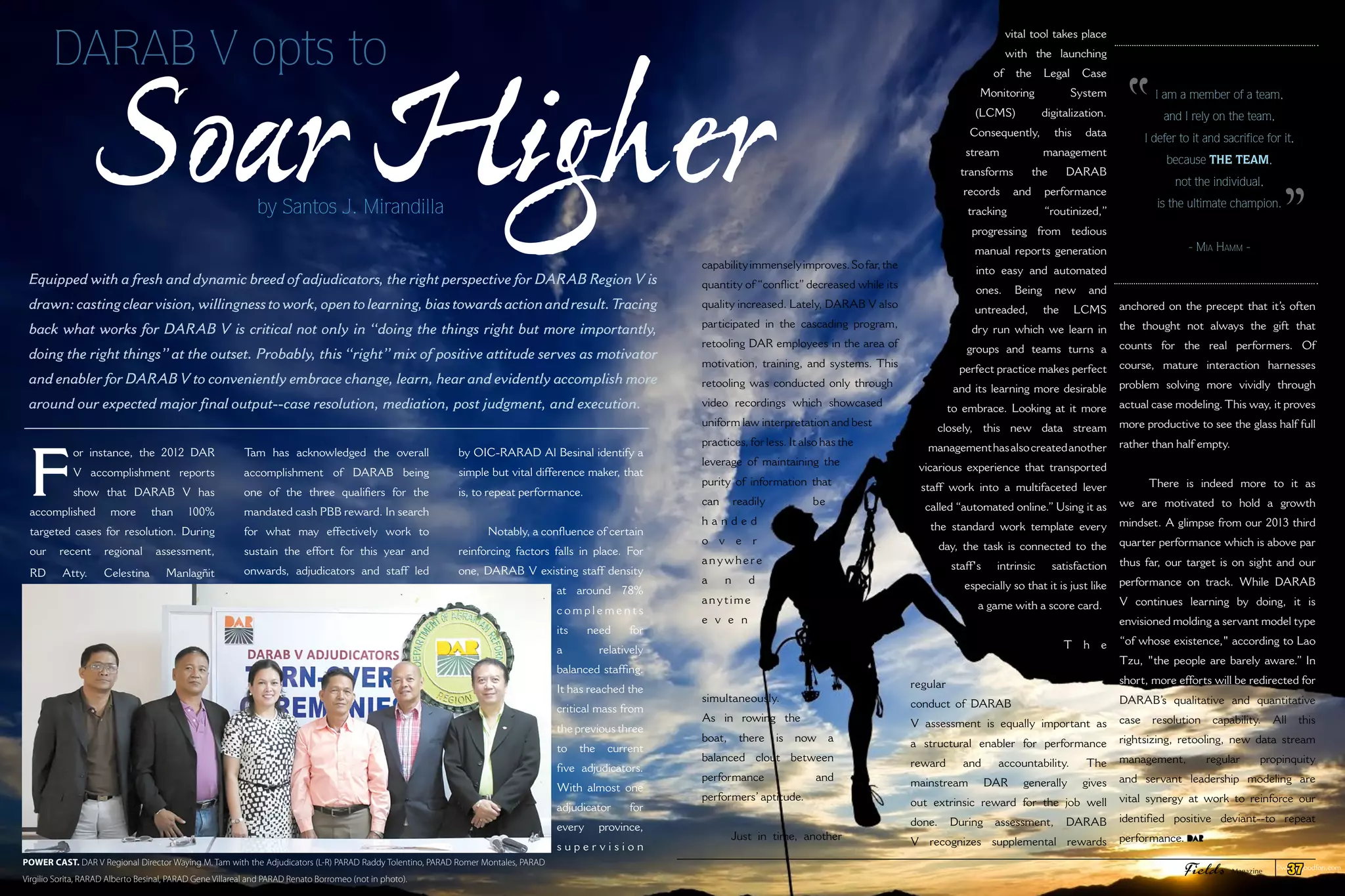 DARAB V opts to
Soar Higherby Santos J. Mirandilla
F
or instance, the 2012 DAR
V accomplishment reports
show that DARAB V has
accomplished more than 100%
targeted cases for resolution. During
our recent regional assessment,
RD Atty. Celestina Manlagñit
Tam has acknowledged the overall
accomplishment of DARAB being
one of the three qualifiers for the
mandated cash PBB reward. In search
for what may effectively work to
sustain the effort for this year and
onwards, adjudicators and staff led
by OIC-RARAD Al Besinal identify a
simple but vital difference maker, that
is, to repeat performance.
Notably, a confluence of certain
reinforcing factors falls in place. For
one, DARAB V existing staff density
at around 78%
c o m p l e m e n t s
its need for
a relatively
balanced staffing.
It has reached the
critical mass from
the previous three
to the current
five adjudicators.
With almost one
adjudicator for
every province,
s u p e r v i s i o n
Equipped with a fresh and dynamic breed of adjudicators, the right perspective for DARAB Region V is
drawn:castingclearvision,willingnesstowork,opentolearning,biastowardsactionandresult.Tracing
back what works for DARAB V is critical not only in “doing the things right but more importantly,
doing the right things” at the outset. Probably, this “right” mix of positive attitude serves as motivator
and enabler for DARAB V to conveniently embrace change, learn, hear and evidently accomplish more
around our expected major final output--case resolution, mediation, post judgment, and execution.
capabilityimmenselyimproves.Sofar,the
quantity of “conflict”decreased while its
quality increased. Lately, DARAB V also
participated in the cascading program,
retooling DAR employees in the area of
motivation, training, and systems. This
retooling was conducted only through
video recordings which showcased
uniform law interpretation and best
practices, for less. It also has the
leverage of maintaining the
purity of information that
can readily be
h a n d e d
o v e r
anywhere
a n d
anytime
e v e n
simultaneously.
As in rowing the
boat, there is now a
balanced clout between
performance and
performers’ aptitude.
Just in time, another
vital tool takes place
with the launching
of the Legal Case
Monitoring System
(LCMS) digitalization.
Consequently, this data
stream management
transforms the DARAB
records and performance
tracking “routinized,”
progressing from tedious
manual reports generation
into easy and automated
ones. Being new and
untreaded, the LCMS
dry run which we learn in
groups and teams turns a
perfect practice makes perfect
and its learning more desirable
to embrace. Looking at it more
closely, this new data stream
managementhasalsocreatedanother
vicarious experience that transported
staff work into a multifaceted lever
called “automated online.” Using it as
the standard work template every
day, the task is connected to the
staff's intrinsic satisfaction
especially so that it is just like
a game with a score card.
T h e
regular
conduct of DARAB
V assessment is equally important as
a structural enabler for performance
reward and accountability. The
mainstream DAR generally gives
out extrinsic reward for the job well
done. During assessment, DARAB
V recognizes supplemental rewards
POWER CAST. DAR V Regional Director Waying M. Tam with the Adjudicators (L-R) PARAD Raddy Tolentino, PARAD Romer Montales, PARAD
Virgilio Sorita, RARAD Alberto Besinal, PARAD Gene Villareal and PARAD Renato Borromeo (not in photo).
anchored on the precept that it’s often
the thought not always the gift that
counts for the real performers. Of
course, mature interaction harnesses
problem solving more vividly through
actual case modeling. This way, it proves
more productive to see the glass half full
rather than half empty.
There is indeed more to it as
we are motivated to hold a growth
mindset. A glimpse from our 2013 third
quarter performance which is above par
thus far, our target is on sight and our
performance on track. While DARAB
V continues learning by doing, it is
envisioned molding a servant model type
“of whose existence," according to Lao
Tzu, "the people are barely aware.” In
short, more efforts will be redirected for
DARAB’s qualitative and quantitative
case resolution capability. All this
rightsizing, retooling, new data stream
management, regular propinquity
and servant leadership modeling are
vital synergy at work to reinforce our
identified positive deviant--to repeat
performance.
©www.goodfon.com
I am a member of a team,
and I rely on the team,
I defer to it and sacrifice for it,
because the team,
not the individual,
is the ultimate champion.
- Mia Hamm -
"
"
Fields Magazine 37
 