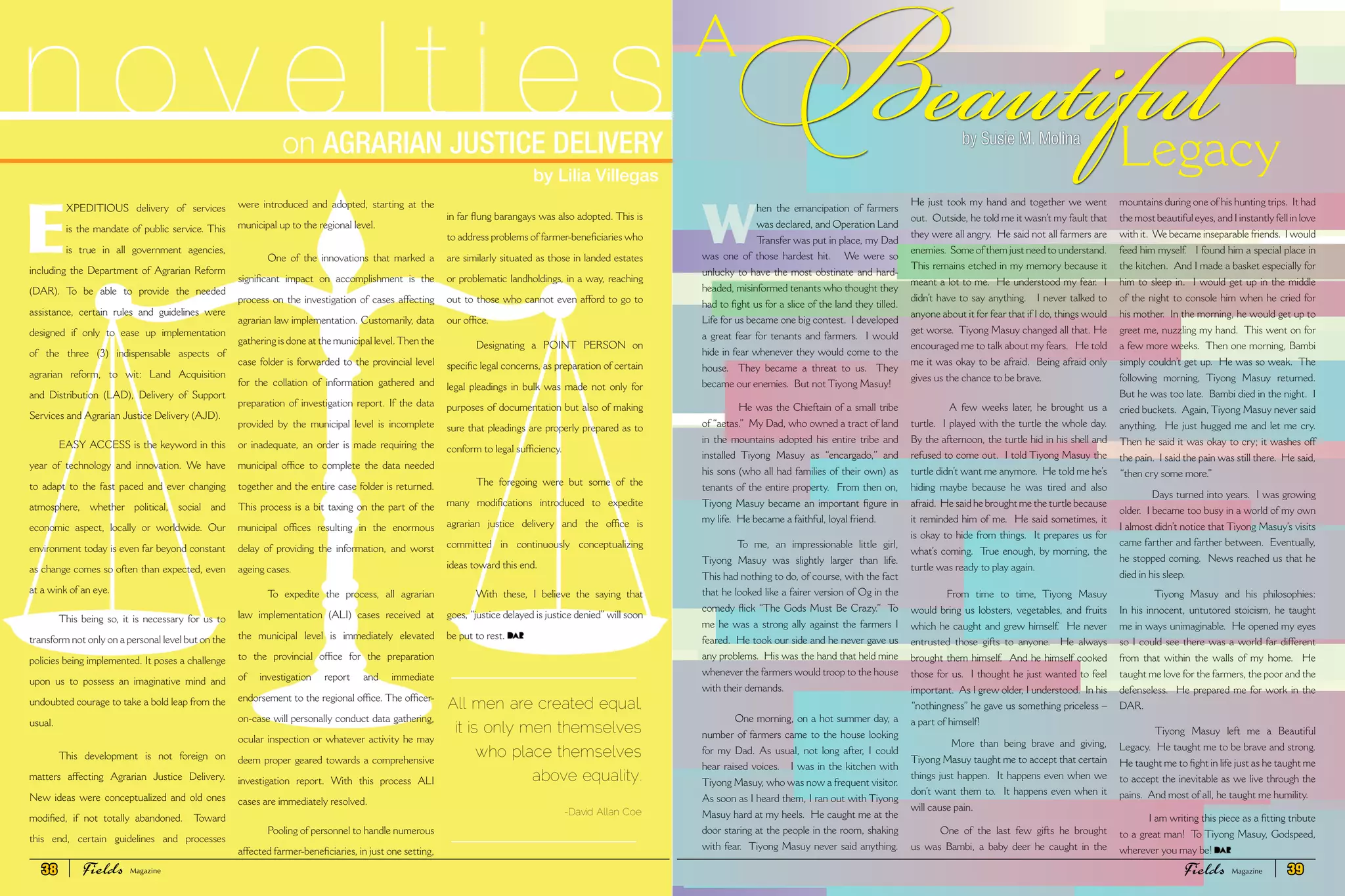 A
Beautiful
W
hen the emancipation of farmers
was declared, and Operation Land
Transfer was put in place, my Dad
was one of those hardest hit. We were so
unlucky to have the most obstinate and hard-
headed, misinformed tenants who thought they
had to fight us for a slice of the land they tilled.
Life for us became one big contest. I developed
a great fear for tenants and farmers. I would
hide in fear whenever they would come to the
house. They became a threat to us. They
became our enemies. But not Tiyong Masuy!
He was the Chieftain of a small tribe
of “aetas.” My Dad, who owned a tract of land
in the mountains adopted his entire tribe and
installed Tiyong Masuy as “encargado,” and
his sons (who all had families of their own) as
tenants of the entire property. From then on,
Tiyong Masuy became an important figure in
my life. He became a faithful, loyal friend.
To me, an impressionable little girl,
Tiyong Masuy was slightly larger than life.
This had nothing to do, of course, with the fact
that he looked like a fairer version of Og in the
comedy flick “The Gods Must Be Crazy.” To
me he was a strong ally against the farmers I
feared. He took our side and he never gave us
any problems. His was the hand that held mine
whenever the farmers would troop to the house
with their demands.
One morning, on a hot summer day, a
number of farmers came to the house looking
for my Dad. As usual, not long after, I could
hear raised voices. I was in the kitchen with
Tiyong Masuy, who was now a frequent visitor.
As soon as I heard them, I ran out with Tiyong
Masuy hard at my heels. He caught me at the
door staring at the people in the room, shaking
with fear. Tiyong Masuy never said anything.
He just took my hand and together we went
out. Outside, he told me it wasn’t my fault that
they were all angry. He said not all farmers are
enemies. Some of them just need to understand.
This remains etched in my memory because it
meant a lot to me. He understood my fear. I
didn’t have to say anything. I never talked to
anyone about it for fear that if I do, things would
get worse. Tiyong Masuy changed all that. He
encouraged me to talk about my fears. He told
me it was okay to be afraid. Being afraid only
gives us the chance to be brave.
A few weeks later, he brought us a
turtle. I played with the turtle the whole day.
By the afternoon, the turtle hid in his shell and
refused to come out. I told Tiyong Masuy the
turtle didn’t want me anymore. He told me he’s
hiding maybe because he was tired and also
afraid. He said he brought me the turtle because
it reminded him of me. He said sometimes, it
is okay to hide from things. It prepares us for
what’s coming. True enough, by morning, the
turtle was ready to play again.
From time to time, Tiyong Masuy
would bring us lobsters, vegetables, and fruits
which he caught and grew himself. He never
entrusted those gifts to anyone. He always
brought them himself. And he himself cooked
those for us. I thought he just wanted to feel
important. As I grew older, I understood. In his
“nothingness” he gave us something priceless –
a part of himself!
More than being brave and giving,
Tiyong Masuy taught me to accept that certain
things just happen. It happens even when we
don’t want them to. It happens even when it
will cause pain.
One of the last few gifts he brought
us was Bambi, a baby deer he caught in the
mountains during one of his hunting trips. It had
the most beautiful eyes, and I instantly fell in love
with it. We became inseparable friends. I would
feed him myself. I found him a special place in
the kitchen. And I made a basket especially for
him to sleep in. I would get up in the middle
of the night to console him when he cried for
his mother. In the morning, he would get up to
greet me, nuzzling my hand. This went on for
a few more weeks. Then one morning, Bambi
simply couldn’t get up. He was so weak. The
following morning, Tiyong Masuy returned.
But he was too late. Bambi died in the night. I
cried buckets. Again, Tiyong Masuy never said
anything. He just hugged me and let me cry.
Then he said it was okay to cry; it washes off
the pain. I said the pain was still there. He said,
“then cry some more.”
Days turned into years. I was growing
older. I became too busy in a world of my own
I almost didn’t notice that Tiyong Masuy’s visits
came farther and farther between. Eventually,
he stopped coming. News reached us that he
died in his sleep.
Tiyong Masuy and his philosophies:
In his innocent, untutored stoicism, he taught
me in ways unimaginable. He opened my eyes
so I could see there was a world far different
from that within the walls of my home. He
taught me love for the farmers, the poor and the
defenseless. He prepared me for work in the
DAR.
Tiyong Masuy left me a Beautiful
Legacy. He taught me to be brave and strong.
He taught me to fight in life just as he taught me
to accept the inevitable as we live through the
pains. And most of all, he taught me humility.
I am writing this piece as a fitting tribute
to a great man! To Tiyong Masuy, Godspeed,
wherever you may be!
Legacyby Susie M. Molina
on AGRARIAN JUSTICE DELIVERY
n o v e l t i e s
by Lilia Villegas
E
XPEDITIOUS delivery of services
is the mandate of public service. This
is true in all government agencies,
including the Department of Agrarian Reform
(DAR). To be able to provide the needed
assistance, certain rules and guidelines were
designed if only to ease up implementation
of the three (3) indispensable aspects of
agrarian reform, to wit: Land Acquisition
and Distribution (LAD), Delivery of Support
Services and Agrarian Justice Delivery (AJD).
EASY ACCESS is the keyword in this
year of technology and innovation. We have
to adapt to the fast paced and ever changing
atmosphere, whether political, social and
economic aspect, locally or worldwide. Our
environment today is even far beyond constant
as change comes so often than expected, even
at a wink of an eye.
This being so, it is necessary for us to
transform not only on a personal level but on the
policies being implemented. It poses a challenge
upon us to possess an imaginative mind and
undoubted courage to take a bold leap from the
usual.
This development is not foreign on
matters affecting Agrarian Justice Delivery.
New ideas were conceptualized and old ones
modified, if not totally abandoned. Toward
this end, certain guidelines and processes
were introduced and adopted, starting at the
municipal up to the regional level.
One of the innovations that marked a
significant impact on accomplishment is the
process on the investigation of cases affecting
agrarian law implementation. Customarily, data
gathering is done at the municipal level.Then the
case folder is forwarded to the provincial level
for the collation of information gathered and
preparation of investigation report. If the data
provided by the municipal level is incomplete
or inadequate, an order is made requiring the
municipal office to complete the data needed
together and the entire case folder is returned.
This process is a bit taxing on the part of the
municipal offices resulting in the enormous
delay of providing the information, and worst
ageing cases.
To expedite the process, all agrarian
law implementation (ALI) cases received at
the municipal level is immediately elevated
to the provincial office for the preparation
of investigation report and immediate
endorsement to the regional office. The officer-
on-case will personally conduct data gathering,
ocular inspection or whatever activity he may
deem proper geared towards a comprehensive
investigation report. With this process ALI
cases are immediately resolved.
Pooling of personnel to handle numerous
affected farmer-beneficiaries, in just one setting,
in far flung barangays was also adopted. This is
to address problems of farmer-beneficiaries who
are similarly situated as those in landed estates
or problematic landholdings, in a way, reaching
out to those who cannot even afford to go to
our office.
Designating a POINT PERSON on
specific legal concerns, as preparation of certain
legal pleadings in bulk was made not only for
purposes of documentation but also of making
sure that pleadings are properly prepared as to
conform to legal sufficiency.
The foregoing were but some of the
many modifications introduced to expedite
agrarian justice delivery and the office is
committed in continuously conceptualizing
ideas toward this end.
With these, I believe the saying that
goes, “justice delayed is justice denied”will soon
be put to rest.
All men are created equal,
it is only men themselves
who place themselves
above equality.
-David Allan Coe
38 Fields FieldsMagazine Magazine 39
 