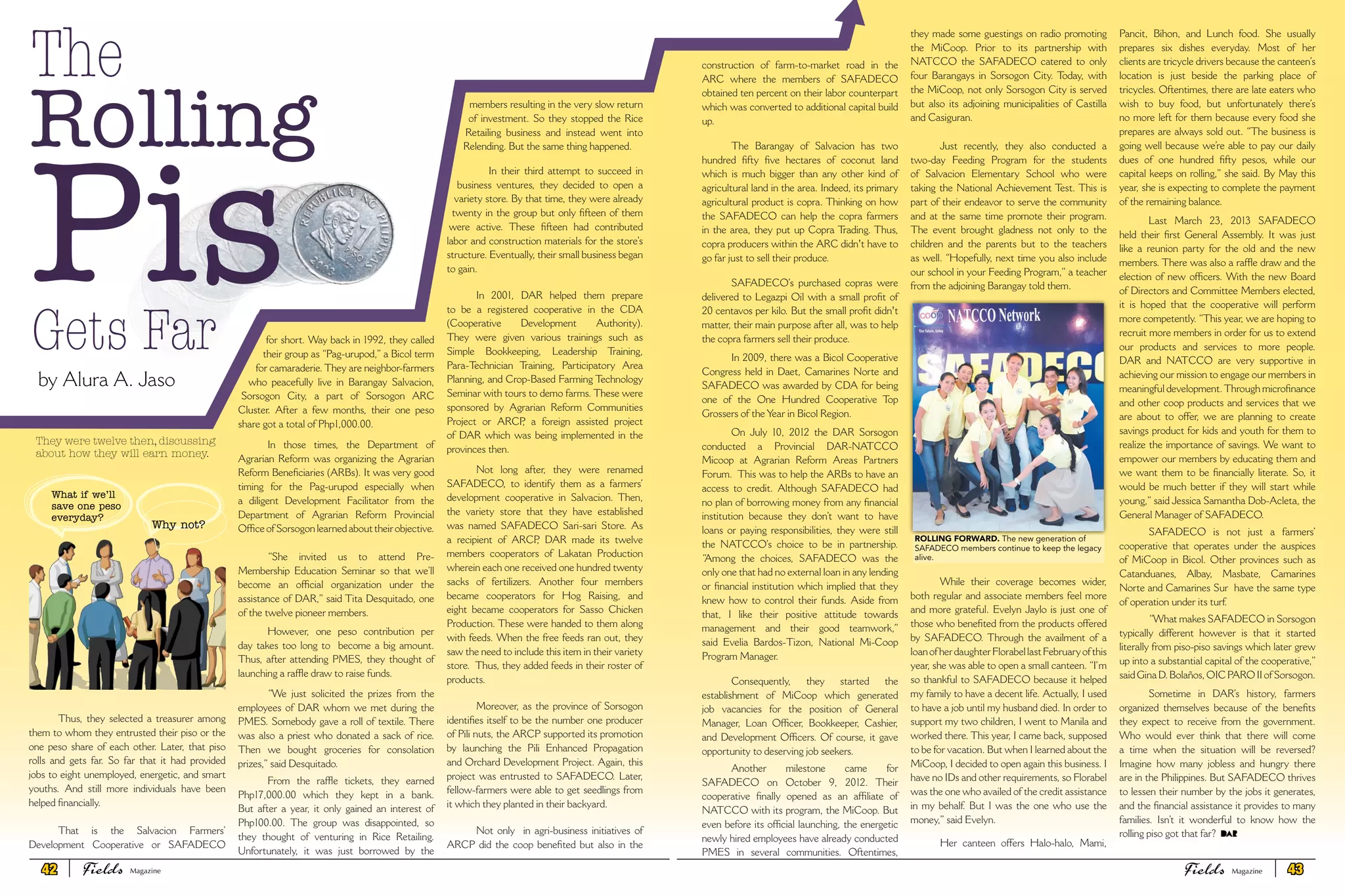 Thus, they selected a treasurer among
them to whom they entrusted their piso or the
one peso share of each other. Later, that piso
rolls and gets far. So far that it had provided
jobs to eight unemployed, energetic, and smart
youths. And still more individuals have been
helped financially.
That is the Salvacion Farmers’
Development Cooperative or SAFADECO
for short. Way back in 1992, they called
their group as “Pag-urupod,” a Bicol term
for camaraderie. They are neighbor-farmers
who peacefully live in Barangay Salvacion,
Sorsogon City, a part of Sorsogon ARC
Cluster. After a few months, their one peso
share got a total of Php1,000.00.
In those times, the Department of
Agrarian Reform was organizing the Agrarian
Reform Beneficiaries (ARBs). It was very good
timing for the Pag-urupod especially when
a diligent Development Facilitator from the
Department of Agrarian Reform Provincial
Office of Sorsogon learned about their objective.
“She invited us to attend Pre-
Membership Education Seminar so that we’ll
become an official organization under the
assistance of DAR,” said Tita Desquitado, one
of the twelve pioneer members.
However, one peso contribution per
day takes too long to become a big amount.
Thus, after attending PMES, they thought of
launching a raffle draw to raise funds.
“We just solicited the prizes from the
employees of DAR whom we met during the
PMES. Somebody gave a roll of textile. There
was also a priest who donated a sack of rice.
Then we bought groceries for consolation
prizes,” said Desquitado.
From the raffle tickets, they earned
Php17,000.00 which they kept in a bank.
But after a year, it only gained an interest of
Php100.00. The group was disappointed, so
they thought of venturing in Rice Retailing.
Unfortunately, it was just borrowed by the
members resulting in the very slow return
of investment. So they stopped the Rice
Retailing business and instead went into
Relending. But the same thing happened.
In their third attempt to succeed in
business ventures, they decided to open a
variety store. By that time, they were already
twenty in the group but only fifteen of them
were active. These fifteen had contributed
labor and construction materials for the store’s
structure. Eventually, their small business began
to gain.
In 2001, DAR helped them prepare
to be a registered cooperative in the CDA
(Cooperative Development Authority).
They were given various trainings such as
Simple Bookkeeping, Leadership Training,
Para-Technician Training, Participatory Area
Planning, and Crop-Based Farming Technology
Seminar with tours to demo farms. These were
sponsored by Agrarian Reform Communities
Project or ARCP, a foreign assisted project
of DAR which was being implemented in the
provinces then.
Not long after, they were renamed
SAFADECO, to identify them as a farmers’
development cooperative in Salvacion. Then,
the variety store that they have established
was named SAFADECO Sari-sari Store. As
a recipient of ARCP, DAR made its twelve
members cooperators of Lakatan Production
wherein each one received one hundred twenty
sacks of fertilizers. Another four members
became cooperators for Hog Raising, and
eight became cooperators for Sasso Chicken
Production. These were handed to them along
with feeds. When the free feeds ran out, they
saw the need to include this item in their variety
store. Thus, they added feeds in their roster of
products.
Moreover, as the province of Sorsogon
identifies itself to be the number one producer
of Pili nuts, the ARCP supported its promotion
by launching the Pili Enhanced Propagation
and Orchard Development Project. Again, this
project was entrusted to SAFADECO. Later,
fellow-farmers were able to get seedlings from
it which they planted in their backyard.
Not only in agri-business initiatives of
ARCP did the coop benefited but also in the
The
Rolling
Gets Far
by Alura A. Jaso
They were twelve then, discussing
about how they will earn money.
What if we’ll
save one peso
everyday?
Why not?
Pis
construction of farm-to-market road in the
ARC where the members of SAFADECO
obtained ten percent on their labor counterpart
which was converted to additional capital build
up.
The Barangay of Salvacion has two
hundred fifty five hectares of coconut land
which is much bigger than any other kind of
agricultural land in the area. Indeed, its primary
agricultural product is copra. Thinking on how
the SAFADECO can help the copra farmers
in the area, they put up Copra Trading. Thus,
copra producers within the ARC didn't have to
go far just to sell their produce.
SAFADECO’s purchased copras were
delivered to Legazpi Oil with a small profit of
20 centavos per kilo. But the small profit didn't
matter, their main purpose after all, was to help
the copra farmers sell their produce.
In 2009, there was a Bicol Cooperative
Congress held in Daet, Camarines Norte and
SAFADECO was awarded by CDA for being
one of the One Hundred Cooperative Top
Grossers of the Year in Bicol Region.
On July 10, 2012 the DAR Sorsogon
conducted a Provincial DAR-NATCCO
Micoop at Agrarian Reform Areas Partners
Forum. This was to help the ARBs to have an
access to credit. Although SAFADECO had
no plan of borrowing money from any financial
institution because they don’t want to have
loans or paying responsibilities, they were still
the NATCCO’s choice to be in partnership.
“Among the choices, SAFADECO was the
only one that had no external loan in any lending
or financial institution which implied that they
knew how to control their funds. Aside from
that, I like their positive attitude towards
management and their good teamwork,”
said Evelia Bardos-Tizon, National Mi-Coop
Program Manager.
Consequently, they started the
establishment of MiCoop which generated
job vacancies for the position of General
Manager, Loan Officer, Bookkeeper, Cashier,
and Development Officers. Of course, it gave
opportunity to deserving job seekers.
Another milestone came for
SAFADECO on October 9, 2012. Their
cooperative finally opened as an affiliate of
NATCCO with its program, the MiCoop. But
even before its official launching, the energetic
newly hired employees have already conducted
PMES in several communities. Oftentimes,
they made some guestings on radio promoting
the MiCoop. Prior to its partnership with
NATCCO the SAFADECO catered to only
four Barangays in Sorsogon City. Today, with
the MiCoop, not only Sorsogon City is served
but also its adjoining municipalities of Castilla
and Casiguran.
Just recently, they also conducted a
two-day Feeding Program for the students
of Salvacion Elementary School who were
taking the National Achievement Test. This is
part of their endeavor to serve the community
and at the same time promote their program.
The event brought gladness not only to the
children and the parents but to the teachers
as well. “Hopefully, next time you also include
our school in your Feeding Program,” a teacher
from the adjoining Barangay told them.
While their coverage becomes wider,
both regular and associate members feel more
and more grateful. Evelyn Jaylo is just one of
those who benefited from the products offered
by SAFADECO. Through the availment of a
loanofherdaughterFlorabellastFebruaryofthis
year, she was able to open a small canteen. “I’m
so thankful to SAFADECO because it helped
my family to have a decent life. Actually, I used
to have a job until my husband died. In order to
support my two children, I went to Manila and
worked there. This year, I came back, supposed
to be for vacation. But when I learned about the
MiCoop, I decided to open again this business. I
have no IDs and other requirements, so Florabel
was the one who availed of the credit assistance
in my behalf. But I was the one who use the
money,” said Evelyn.
Her canteen offers Halo-halo, Mami,
Pancit, Bihon, and Lunch food. She usually
prepares six dishes everyday. Most of her
clients are tricycle drivers because the canteen’s
location is just beside the parking place of
tricycles. Oftentimes, there are late eaters who
wish to buy food, but unfortunately there’s
no more left for them because every food she
prepares are always sold out. “The business is
going well because we’re able to pay our daily
dues of one hundred fifty pesos, while our
capital keeps on rolling,” she said. By May this
year, she is expecting to complete the payment
of the remaining balance.
Last March 23, 2013 SAFADECO
held their first General Assembly. It was just
like a reunion party for the old and the new
members. There was also a raffle draw and the
election of new officers. With the new Board
of Directors and Committee Members elected,
it is hoped that the cooperative will perform
more competently. “This year, we are hoping to
recruit more members in order for us to extend
our products and services to more people.
DAR and NATCCO are very supportive in
achieving our mission to engage our members in
meaningful development.Through microfinance
and other coop products and services that we
are about to offer, we are planning to create
savings product for kids and youth for them to
realize the importance of savings. We want to
empower our members by educating them and
we want them to be financially literate. So, it
would be much better if they will start while
young,” said Jessica Samantha Dob-Acleta, the
General Manager of SAFADECO.
SAFADECO is not just a farmers’
cooperative that operates under the auspices
of MiCoop in Bicol. Other provinces such as
Catanduanes, Albay, Masbate, Camarines
Norte and Camarines Sur have the same type
of operation under its turf.
“What makes SAFADECO in Sorsogon
typically different however is that it started
literally from piso-piso savings which later grew
up into a substantial capital of the cooperative,”
said Gina D. Bolaños, OIC PARO II of Sorsogon.
Sometime in DAR’s history, farmers
organized themselves because of the benefits
they expect to receive from the government.
Who would ever think that there will come
a time when the situation will be reversed?
Imagine how many jobless and hungry there
are in the Philippines. But SAFADECO thrives
to lessen their number by the jobs it generates,
and the financial assistance it provides to many
families. Isn’t it wonderful to know how the
rolling piso got that far?
Rolling Forward. The new generation of
SAFADECO members continue to keep the legacy
alive.
42 Fields FieldsMagazine Magazine 43
 