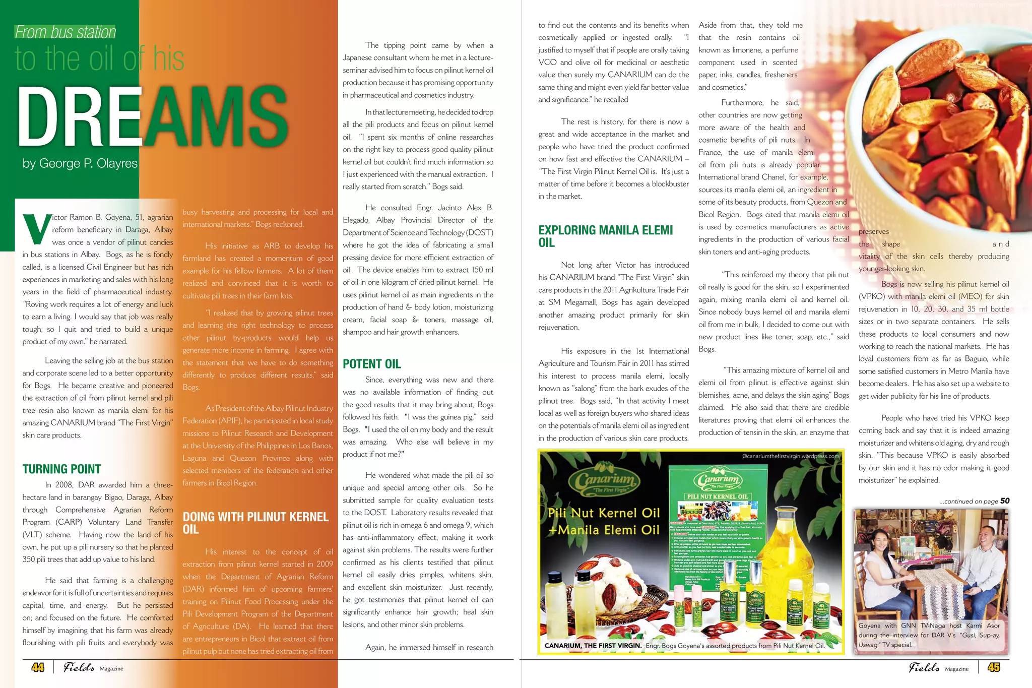V
ictor Ramon B. Goyena, 51, agrarian
reform beneficiary in Daraga, Albay
was once a vendor of pilinut candies
in bus stations in Albay. Bogs, as he is fondly
called, is a licensed Civil Engineer but has rich
experiences in marketing and sales with his long
years in the field of pharmaceutical industry.
“Roving work requires a lot of energy and luck
to earn a living. I would say that job was really
tough; so I quit and tried to build a unique
product of my own.” he narrated.
Leaving the selling job at the bus station
and corporate scene led to a better opportunity
for Bogs. He became creative and pioneered
the extraction of oil from pilinut kernel and pili
tree resin also known as manila elemi for his
amazing CANARIUM brand “The First Virgin”
skin care products.
TURNING POINT
In 2008, DAR awarded him a three-
hectare land in barangay Bigao, Daraga, Albay
through Comprehensive Agrarian Reform
Program (CARP) Voluntary Land Transfer
(VLT) scheme. Having now the land of his
own, he put up a pili nursery so that he planted
350 pili trees that add up value to his land.
He said that farming is a challenging
endeavor for it is full of uncertainties and requires
capital, time, and energy. But he persisted
on; and focused on the future. He comforted
himself by imagining that his farm was already
flourishing with pili fruits and everybody was
From bus station
to the oil of his
DREAMS
busy harvesting and processing for local and
international markets.” Bogs reckoned.
His initiative as ARB to develop his
farmland has created a momentum of good
example for his fellow farmers. A lot of them
realized and convinced that it is worth to
cultivate pili trees in their farm lots.
“I realized that by growing pilinut trees
and learning the right technology to process
other pilinut by-products would help us
generate more income in farming. I agree with
the statement that we have to do something
differently to produce different results.” said
Bogs.
AsPresidentoftheAlbayPilinutIndustry
Federation (APIF), he participated in local study
missions to Pilinut Research and Development
at the University of the Philippines in Los Banos,
Laguna and Quezon Province along with
selected members of the federation and other
farmers in Bicol Region.
DOING WITH PILINUT KERNEL
OIL
His interest to the concept of oil
extraction from pilinut kernel started in 2009
when the Department of Agrarian Reform
(DAR) informed him of upcoming farmers’
training on Pilinut Food Processing under the
Pili Development Program of the Department
of Agriculture (DA). He learned that there
are entrepreneurs in Bicol that extract oil from
pilinut pulp but none has tried extracting oil from
the kernel itself.
The tipping point came by when a
Japanese consultant whom he met in a lecture-
seminar advised him to focus on pilinut kernel oil
production because it has promising opportunity
in pharmaceutical and cosmetics industry.
Inthatlecturemeeting,hedecidedtodrop
all the pili products and focus on pilinut kernel
oil. “I spent six months of online researches
on the right key to process good quality pilinut
kernel oil but couldn’t find much information so
I just experienced with the manual extraction. I
really started from scratch.” Bogs said.
He consulted Engr. Jacinto Alex B.
Elegado, Albay Provincial Director of the
DepartmentofScienceandTechnology(DOST)
where he got the idea of fabricating a small
pressing device for more efficient extraction of
oil. The device enables him to extract 150 ml
of oil in one kilogram of dried pilinut kernel. He
uses pilinut kernel oil as main ingredients in the
production of hand & body lotion, moisturizing
cream, facial soap & toners, massage oil,
shampoo and hair growth enhancers.
POTENT OIL
Since, everything was new and there
was no available information of finding out
the good results that it may bring about, Bogs
followed his faith. "I was the guinea pig.” said
Bogs. "I used the oil on my body and the result
was amazing. Who else will believe in my
product if not me?"
He wondered what made the pili oil so
unique and special among other oils. So he
submitted sample for quality evaluation tests
to the DOST. Laboratory results revealed that
pilinut oil is rich in omega 6 and omega 9, which
has anti-inflammatory effect, making it work
against skin problems. The results were further
confirmed as his clients testified that pilinut
kernel oil easily dries pimples, whitens skin,
and excellent skin moisturizer. Just recently,
he got testimonies that pilinut kernel oil can
significantly enhance hair growth; heal skin
lesions, and other minor skin problems.
Again, he immersed himself in research
by George P. Olayres
to find out the contents and its benefits when
cosmetically applied or ingested orally. “I
justified to myself that if people are orally taking
VCO and olive oil for medicinal or aesthetic
value then surely my CANARIUM can do the
same thing and might even yield far better value
and significance.” he recalled
The rest is history, for there is now a
great and wide acceptance in the market and
people who have tried the product confirmed
on how fast and effective the CANARIUM –
“The First Virgin Pilinut Kernel Oil is. It’s just a
matter of time before it becomes a blockbuster
in the market.
EXPLORING MANILA ELEMI
OIL
Not long after Victor has introduced
his CANARIUM brand “The First Virgin” skin
care products in the 2011 Agrikultura Trade Fair
at SM Megamall, Bogs has again developed
another amazing product primarily for skin
rejuvenation.
His exposure in the 1st International
Agriculture and Tourism Fair in 2011 has stirred
his interest to process manila elemi, locally
known as “salong” from the bark exudes of the
pilinut tree. Bogs said, “In that activity I meet
local as well as foreign buyers who shared ideas
on the potentials of manila elemi oil as ingredient
in the production of various skin care products.
Aside from that, they told me
that the resin contains oil
known as limonene, a perfume
component used in scented
paper, inks, candles, fresheners
and cosmetics.”
Furthermore, he said,
other countries are now getting
more aware of the health and
cosmetic benefits of pili nuts. In
France, the use of manila elemi
oil from pili nuts is already popular.
International brand Chanel, for example,
sources its manila elemi oil, an ingredient in
some of its beauty products, from Quezon and
Bicol Region. Bogs cited that manila elemi oil
is used by cosmetics manufacturers as active
ingredients in the production of various facial
skin toners and anti-aging products.
“This reinforced my theory that pili nut
oil really is good for the skin, so I experimented
again, mixing manila elemi oil and kernel oil.
Since nobody buys kernel oil and manila elemi
oil from me in bulk, I decided to come out with
new product lines like toner, soap, etc.,” said
Bogs.
“This amazing mixture of kernel oil and
elemi oil from pilinut is effective against skin
blemishes, acne, and delays the skin aging”Bogs
claimed. He also said that there are credible
literatures proving that elemi oil enhances the
production of tensin in the skin, an enzyme that
preserves
the shape a n d
vitality of the skin cells thereby producing
younger-looking skin.
Bogs is now selling his pilinut kernel oil
(VPKO) with manila elemi oil (MEO) for skin
rejuvenation in 10, 20, 30, and 35 ml bottle
sizes or in two separate containers. He sells
these products to local consumers and now
working to reach the national markets. He has
loyal customers from as far as Baguio, while
some satisfied customers in Metro Manila have
become dealers. He has also set up a website to
get wider publicity for his line of products.
People who have tried his VPKO keep
coming back and say that it is indeed amazing
moisturizer and whitens old aging, dry and rough
skin. “This because VPKO is easily absorbed
by our skin and it has no odor making it good
moisturizer” he explained.
...continued on page 50
CANARIUM, THE FIRST VIRGIN. Engr. Bogs Goyena's assorted products from Pili Nut Kernel Oil.
Goyena with GNN TV-Naga host Karmi Asor
during the interview for DAR V's "Gusi, Sup-ay,
Uswag" TV special.
©www.flickr.com/photos/gypsysoul73
©canariumthefirstvirgin.wordpress.com
44 Fields FieldsMagazine Magazine 45
 