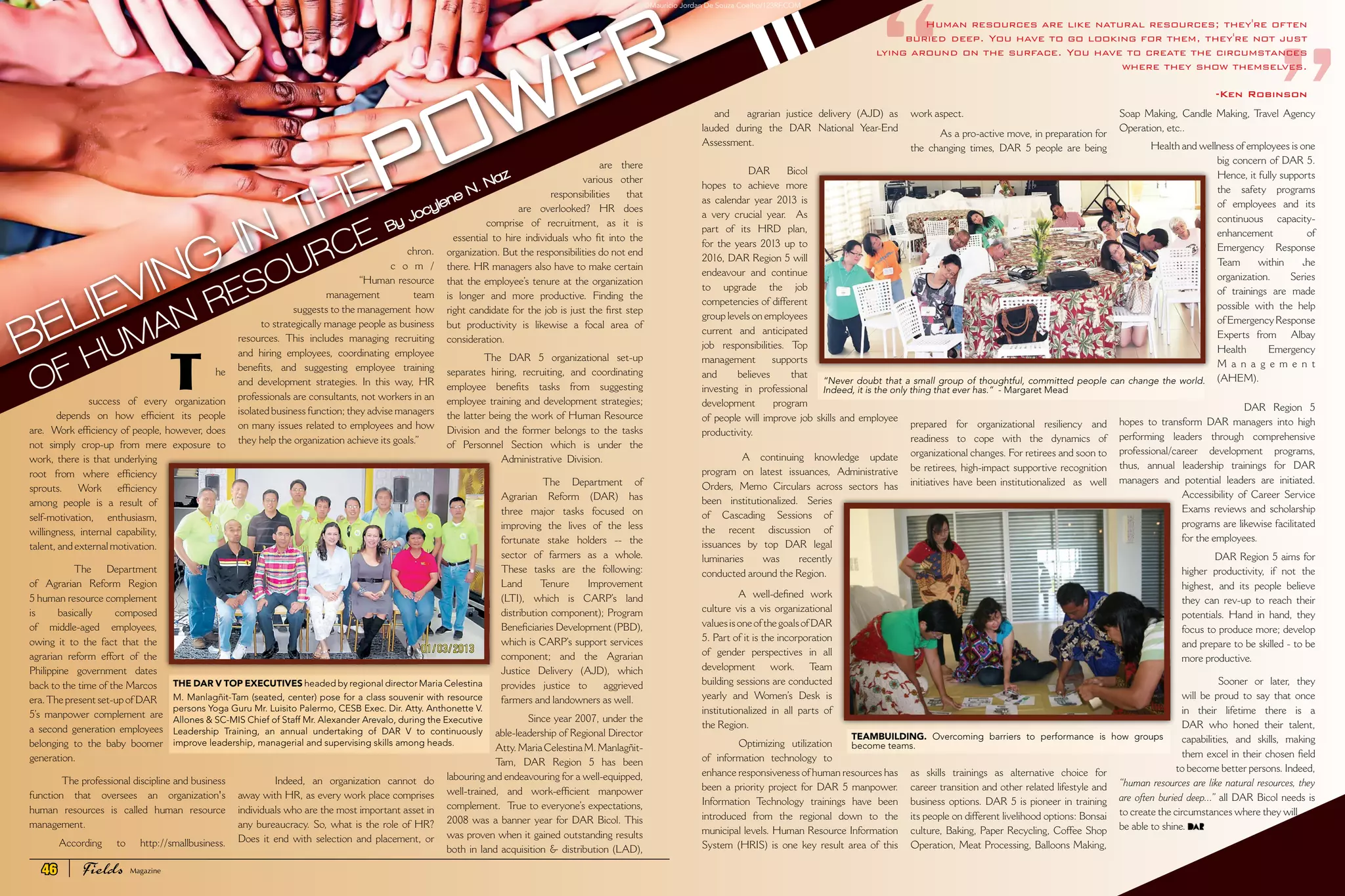 T
	
he
success of every organization
depends on how efficient its people
are.  Work efficiency of people, however, does
not simply crop-up  from mere exposure to
work, there is that underlying
root from where efficiency
sprouts. Work efficiency
among people  is a result of
self-motivation, enthusiasm,
willingness, internal capability,
talent, and external motivation.
  The Department
of Agrarian Reform Region
5 human resource complement
is basically composed
of  middle-aged employees,
owing it to the fact that the
agrarian reform effort of the
Philippine government dates
back to the time of the Marcos
era.The present set-up of DAR
5’s  manpower complement are
a second generation employees
belonging to the baby boomer
generation.
 The professional discipline and business
function that oversees an organization's
human resources is called  human resource
management. 
According to http://smallbusiness.
“
By Jocylene N. Naz
Human resources are like natural resources; they're often
buried deep. You have to go looking for them, they're not just
lying around on the surface. You have to create the circumstances
where they show themselves. 
-Ken Robinson
BELIEVING IN THEPOWER
OF HUMAN RESOURCE chron.
c o m /
“Human resource
management team
suggests to the management  how
to strategically manage people as business
resources. This includes managing recruiting
and hiring employees, coordinating employee
benefits, and suggesting employee training
and development strategies. In this way, HR
professionals are consultants, not workers in an
isolated business function; they advise managers
on many issues related to employees and how
they help the organization achieve its goals.”
  Indeed, an organization cannot do
away with HR, as every work place comprises
individuals who are the most important asset in
any bureaucracy. So, what is the role of HR?
Does it end with selection and placement, or
are there
various other
responsibilities that
are overlooked? HR does
comprise of recruitment, as it is
essential to hire individuals who fit into the
organization. But the responsibilities do not end
there. HR managers also have to make certain
that the employee’s tenure at the organization
is longer and more productive. Finding the
right candidate for the job is just the first step
but productivity is likewise a focal area of
consideration. 
  The DAR 5 organizational set-up
separates hiring, recruiting, and coordinating
employee benefits tasks from  suggesting
employee training and development strategies;
the latter being the work of Human Resource
Division and the former belongs to the  tasks
of Personnel Section which is under the
Administrative  Division. 
  The Department of
Agrarian Reform (DAR) has
three major tasks focused on
improving the lives of the less
fortunate stake holders -- the
sector of farmers as a whole.
These tasks are the following:
Land Tenure Improvement 
(LTI), which is CARP’s land
distribution component); Program
Beneficiaries Development (PBD),
which is CARP’s support services
component; and the Agrarian
Justice Delivery (AJD), which
provides justice to  aggrieved
farmers and landowners as well.  
 Since year 2007, under the
able-leadership of Regional Director
Atty.MariaCelestinaM.Manlagñit-
Tam, DAR Region 5 has been
labouring and endeavouring for a well-equipped,
well-trained, and work-efficient  manpower
complement.  True to everyone’s expectations,
2008 was a banner year for DAR Bicol. This
was proven when it gained outstanding results
both in land acquisition & distribution (LAD),
and agrarian justice delivery (AJD) as
lauded during the DAR National Year-End
Assessment.  
  DAR Bicol
hopes to achieve more
as calendar year 2013 is
a very crucial year.   As
part of its HRD plan,
for the years 2013 up to
2016, DAR Region 5 will
endeavour and continue
to  upgrade the job
competencies of different
group levels on employees
current and anticipated
job responsibilities. Top
management supports
and believes that
investing in professional
development program
of people will improve job skills and employee
productivity.
  A continuing knowledge update
program on latest issuances, Administrative
Orders, Memo Circulars across sectors has
been institutionalized. Series
of Cascading Sessions of
the recent discussion of
issuances  by top DAR legal
luminaries was recently
conducted around the Region.
  A well-defined work
culture vis a vis organizational
valuesisoneofthegoalsofDAR
5. Part of it is the incorporation
of gender perspectives in all
development work. Team
building sessions are conducted
yearly  and Women’s Desk is
institutionalized in all parts of
the Region.
  Optimizing utilization
of information technology to
enhance responsiveness of human resources has
been a priority project for DAR 5 manpower.
Information Technology trainings have been
introduced from the regional down to the
municipal levels. Human Resource Information
System (HRIS) is one key result area of this
work aspect.
As a pro-active move, in preparation for
the changing times, DAR 5 people are being
prepared for organizational resiliency and
readiness to cope with the dynamics of
organizational changes. For retirees and soon to
be retirees, high-impact supportive recognition
initiatives have been institutionalized  as  well
as skills trainings as alternative choice for
career transition and other related lifestyle and
business options. DAR 5 is pioneer in training
its people on different livelihood options: Bonsai
culture, Baking, Paper Recycling, Coffee Shop
Operation, Meat Processing, Balloons Making,
Soap Making, Candle Making, Travel Agency
Operation, etc..
 Health and wellness of employees is one
big concern of DAR 5.
Hence, it fully supports
the safety programs
of employees and its
continuous capacity-
enhancement of
Emergency Response
Team within the
organization. Series
of trainings are made
possible with the help
of Emergency Response
Experts  from  Albay
Health Emergency
M a n a g e m e n t
(AHEM).
  DAR Region 5
hopes to transform DAR managers into high
performing leaders through  comprehensive
professional/career development programs,
thus, annual  leadership trainings for DAR
managers and potential leaders are initiated.
Accessibility of Career Service
Exams reviews and scholarship
programs are likewise facilitated
for the employees. 
 DAR Region 5 aims for
higher productivity, if not the
highest, and its people believe
they can rev-up to reach their
potentials. Hand in hand, they
focus to produce more; develop
and prepare to be skilled - to be
more productive.
  Sooner or later, they
will be proud to say that once
in their lifetime there is a
DAR who honed their talent,
capabilities, and skills, making
them excel in their chosen field
to become better persons. Indeed,
“human resources are like natural resources, they
are often buried deep...” all DAR Bicol needs is
to create the circumstances where they will
be able to shine. 
THE DAR V TOP EXECUTIVES headed by regional director Maria Celestina
M. Manlagñit-Tam (seated, center) pose for a class souvenir with resource
persons Yoga Guru Mr. Luisito Palermo, CESB Exec. Dir. Atty. Anthonette V.
Allones & SC-MIS Chief of Staff Mr. Alexander Arevalo, during the Executive
Leadership Training, an annual undertaking of DAR V to continuously
improve leadership, managerial and supervising skills among heads.
“Never doubt that a small group of thoughtful, committed people can change the world.
Indeed, it is the only thing that ever has.” - Margaret Mead
TEAMBUILDING. Overcoming barriers to performance is how groups
become teams.
”
©Mauricio Jordan De Souza Coelho/123RF.COM
46 Fields Magazine
 