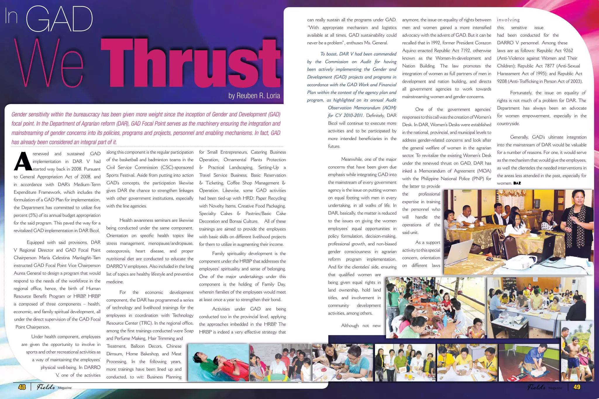 GADIn
Gender sensitivity within the bureaucracy has been given more weight since the inception of Gender and Development (GAD)
focal point. In the Department of Agrarian reform (DAR), GAD Focal Point serves as the machinery ensuring the integration and
mainstreaming of gender concerns into its policies, programs and projects, personnel and enabling mechanisms. In fact, GAD
has already been considered an integral part of it.
We Thrust
can really sustain all the programs under GAD.
“With appropriate mechanism and logistics
available at all times, GAD sustainability could
never be a problem”, enthuses Ms. General.
To boost, DAR V had been commended
by the Commission on Audit for having
been actively implementing the Gender and
Development (GAD) projects and programs in
accordance with the GAD Work and Financial
Plan within the context of the agency plan and
program, as highlighted on its annual Audit
Observation Memorandum (AOM)
for CY 2010-2011. Definitely, DAR
Bicol will continue to execute more
activities and to be participated by
more intended beneficiaries in the
future.
Meanwhile, one of the major
concerns that have been given due
emphasis while integrating GAD into
the mainstream of every government
agency is the issue on putting women
on equal footing with men in every
undertaking, in all walks of life. In
DAR, basically, the matter is reduced
to the issues on giving the women
employees’ equal opportunities in
policy formulation, decision-making,
professional growth, and non-biased
gender consciousness in agrarian
reform program implementation.
And for the clienteles’ side, ensuring
that qualified women are
being given equal rights in
land ownership, hold land
titles, and involvement in
community development
activities, among others.
Although not new
anymore, the issue on equality of rights between
men and women gained a more intensified
advocacy with the advent of GAD. But it can be
recalled that in 1992, former President Corazon
Aquino enacted Republic Act 7192, otherwise
known as the Women-In-development and
Nation Building. The law promotes the
integration of women as full partners of men in
development and nation building, and directs
all government agencies to work towards
mainstreaming women and gender concerns.
One of the government agencies’
responsestothiscallwasthecreationofWomen’s
Desk. In DAR, Women’s Desks were established
in the national, provincial, and municipal levels to
address gender-related concerns and look after
the general welfare of women in the agrarian
sector. To revitalize the existing Women’s Desk
under the renewed thrust on GAD, DAR has
inked a Memorandum of Agreement (MOA)
with the Philippine National Police (PNP) for
the latter to provide
the professional
expertise in training
the personnel who
will handle the
operations of the
said unit.
As a support
activitytothisspecial
concern, orientation
on different laws
i nv o l v i n g
this sensitive issue
had been conducted for the
DARRO V personnel. Among these
laws are as follows: Republic Act 9262
(Anti-Violence against Women and Their
Children); Republic Act 7877 (Anti-Sexual
Harassment Act of 1995); and Republic Act
9208 (Anti-Trafficking in Person Act of 2003).
Fortunately, the issue on equality of
rights is not much of a problem for DAR. The
Department has always been an advocate
for women empowerment, especially in the
countryside.
Generally, GAD’s ultimate integration
into the mainstream of DAR would be valuable
for a number of reasons. For one, it would serve
as the mechanism that would give the employees,
as well the clienteles the needed interventions in
the areas less attended in the past, especially for
women.
A
renewed and sustained GAD
implementation in DAR V had
started way back in 2008. Pursuant
to General Appropriation Act of 2008, and
in accordance with DAR’s Medium-Term
Expenditure Framework, which includes the
formulation of a GAD Plan for implementation,
the Department has committed to utilize five
percent (5%) of its annual budget appropriation
for the said program. This paved the way for a
revitalized GAD implementation in DAR Bicol.
Equipped with said provisions, DAR
V Regional Director and GAD Focal Point
Chairperson Maria Celestina Manlagñit-Tam
instructed GAD Focal Point Vice Chairperson
Aurea General to design a program that would
respond to the needs of the workforce in the
regional office, hence, the birth of Human
Resource Benefit Program or HRBP. HRBP
is composed of three components – health,
economic, and family spiritual development, all
under the direct supervision of the GAD Focal
Point Chairperson.
Under health component, employees
are given the opportunity to involve in
sports and other recreational activities as
a way of maintaining the employees’
physical well-being. In DARRO
V, one of the activities
along this component is the regular participation
of the basketball and badminton teams in the
Civil Service Commission (CSC)-sponsored
Sports Festival. Aside from putting into action
GAD’s concepts, the participation likewise
gives DAR the chance to strengthen linkages
with other government institutions, especially
with the line agencies.
Health awareness seminars are likewise
being conducted under the same component.
Orientation on specific health topics like
stress management, menopause/andropause,
osteoporosis, heart disease, and proper
nutritional diet are conducted to educate the
DARRO V employees. Also included in the long
list of topics are healthy lifestyle and preventive
medicine.
For the economic development
component, the DAR has programmed a series
of technology and livelihood trainings for the
employees in coordination with Technology
Resource Center (TRC). In the regional office,
among the first trainings conducted were Soap
and Perfume Making, Hair Trimming and
Treatment, Balloon Decors, Chinese
Dimsum, Home Bakeshop, and Meat
Processing. In the following years,
more trainings have been lined up and
conducted, to wit: Business Planning
for Small Entrepreneurs, Catering Business
Operation, Ornamental Plants Protection
& Practical Landscaping, Setting-Up a
Travel Service Business, Basic Reservation
& Ticketing, Coffee Shop Management &
Operation. Likewise, some GAD activities
had been tied-up with HRD: Paper Recycling
with Novelty Items, Creative Food Packaging,
Specialty Cakes & Pastries/Basic Cake
Decoration and Bonsai Culture. All of these
trainings are aimed to provide the employees
with basic skills on different livelihood projects
for them to utilize in augmenting their income.
Family spirituality development is the
component under the HRBP that addresses the
employees’ spirituality and sense of belonging.
One of the major undertakings under this
component is the holding of Family Day,
wherein families of the employees would meet
at least once a year to strengthen their bond.
Activities under GAD are being
conducted too in the provincial level, applying
the approaches imbedded in the HRBP. The
HRBP is indeed a very effective strategy that
by Reuben R. Loria
48 Fields FieldsMagazine Magazine 49
 