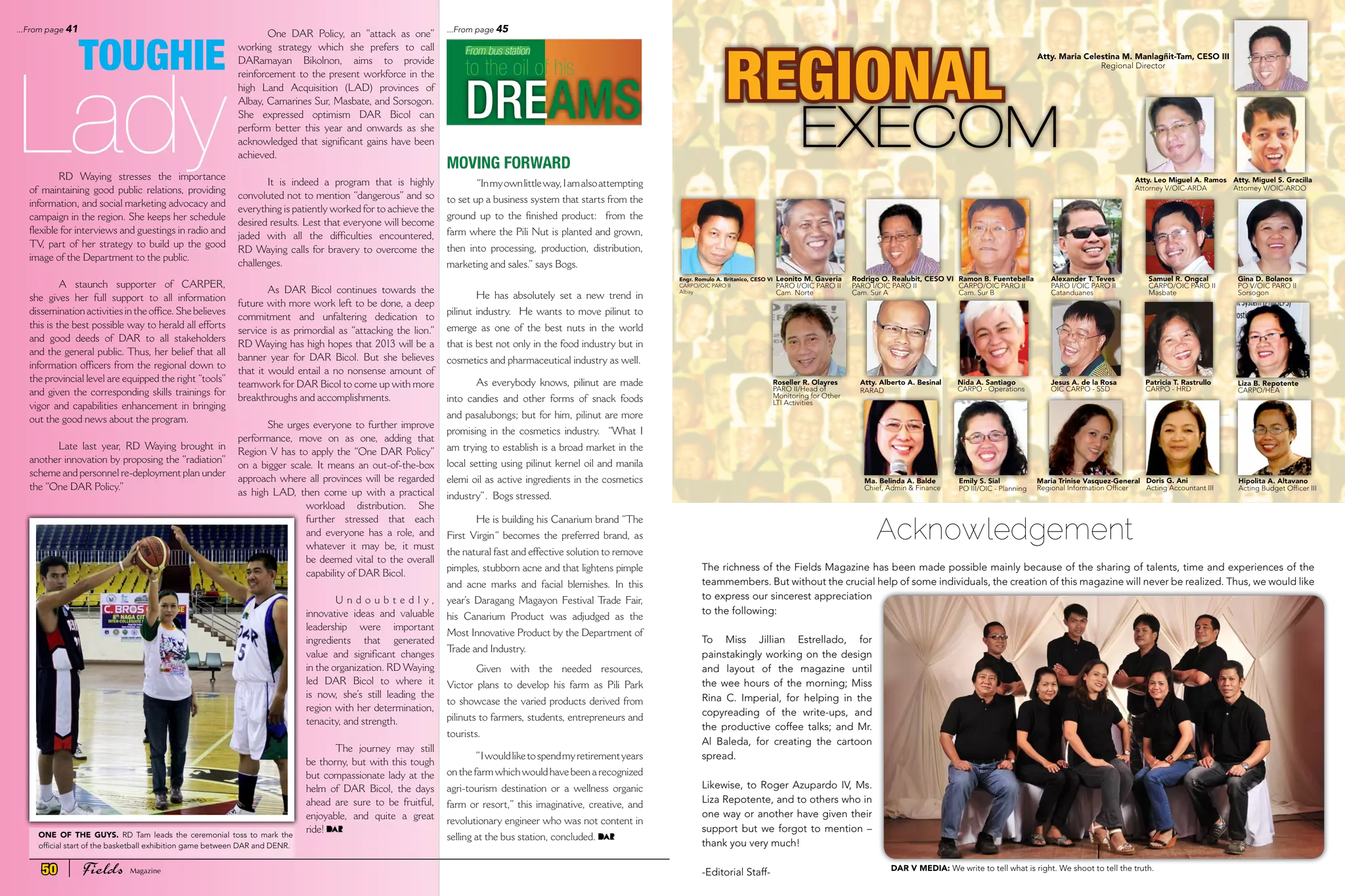 RD Waying stresses the importance
of maintaining good public relations, providing
information, and social marketing advocacy and
campaign in the region. She keeps her schedule
flexible for interviews and guestings in radio and
TV, part of her strategy to build up the good
image of the Department to the public.
A staunch supporter of CARPER,
she gives her full support to all information
dissemination activities in the office. She believes
this is the best possible way to herald all efforts
and good deeds of DAR to all stakeholders
and the general public. Thus, her belief that all
information officers from the regional down to
the provincial level are equipped the right “tools”
and given the corresponding skills trainings for
vigor and capabilities enhancement in bringing
out the good news about the program.
Late last year, RD Waying brought in
another innovation by proposing the “radiation”
scheme and personnel re-deployment plan under
the “One DAR Policy.”
One DAR Policy, an “attack as one”
working strategy which she prefers to call
DARamayan Bikolnon, aims to provide
reinforcement to the present workforce in the
high Land Acquisition (LAD) provinces of
Albay, Camarines Sur, Masbate, and Sorsogon.
She expressed optimism DAR Bicol can
perform better this year and onwards as she
acknowledged that significant gains have been
achieved.
It is indeed a program that is highly
convoluted not to mention “dangerous” and so
everything is patiently worked for to achieve the
desired results. Lest that everyone will become
jaded with all the difficulties encountered,
RD Waying calls for bravery to overcome the
challenges.
As DAR Bicol continues towards the
future with more work left to be done, a deep
commitment and unfaltering dedication to
service is as primordial as “attacking the lion.”
RD Waying has high hopes that 2013 will be a
banner year for DAR Bicol. But she believes
that it would entail a no nonsense amount of
teamwork for DAR Bicol to come up with more
breakthroughs and accomplishments.
She urges everyone to further improve
performance, move on as one, adding that
Region V has to apply the “One DAR Policy”
on a bigger scale. It means an out-of-the-box
approach where all provinces will be regarded
as high LAD, then come up with a practical
workload distribution. She
further stressed that each
and everyone has a role, and
whatever it may be, it must
be deemed vital to the overall
capability of DAR Bicol.
U n d o u b t e d l y ,
innovative ideas and valuable
leadership were important
ingredients that generated
value and significant changes
in the organization. RD Waying
led DAR Bicol to where it
is now, she’s still leading the
region with her determination,
tenacity, and strength.
The journey may still
be thorny, but with this tough
but compassionate lady at the
helm of DAR Bicol, the days
ahead are sure to be fruitful,
enjoyable, and quite a great
ride!
MOVING FORWARD
“Inmyownlittleway,Iamalsoattempting
to set up a business system that starts from the
ground up to the finished product: from the
farm where the Pili Nut is planted and grown,
then into processing, production, distribution,
marketing and sales.” says Bogs.
He has absolutely set a new trend in
pilinut industry. He wants to move pilinut to
emerge as one of the best nuts in the world
that is best not only in the food industry but in
cosmetics and pharmaceutical industry as well.
As everybody knows, pilinut are made
into candies and other forms of snack foods
and pasalubongs; but for him, pilinut are more
promising in the cosmetics industry. “What I
am trying to establish is a broad market in the
local setting using pilinut kernel oil and manila
elemi oil as active ingredients in the cosmetics
industry”. Bogs stressed.
He is building his Canarium brand “The
First Virgin“ becomes the preferred brand, as
the natural fast and effective solution to remove
pimples, stubborn acne and that lightens pimple
and acne marks and facial blemishes. In this
year’s Daragang Magayon Festival Trade Fair,
his Canarium Product was adjudged as the
Most Innovative Product by the Department of
Trade and Industry.
Given with the needed resources,
Victor plans to develop his farm as Pili Park
to showcase the varied products derived from
pilinuts to farmers, students, entrepreneurs and
tourists.
”Iwouldliketospendmyretirementyears
on the farm which would have been a recognized
agri-tourism destination or a wellness organic
farm or resort,” this imaginative, creative, and
revolutionary engineer who was not content in
selling at the bus station, concluded.
From bus station
to the oil of his
DREAMS
Lady
TOUGHIE
The richness of the Fields Magazine has been made possible mainly because of the sharing of talents, time and experiences of the
teammembers. But without the crucial help of some individuals, the creation of this magazine will never be realized. Thus, we would like
to express our sincerest appreciation
to the following:
To Miss Jillian Estrellado, for
painstakingly working on the design
and layout of the magazine until
the wee hours of the morning; Miss
Rina C. Imperial, for helping in the
copyreading of the write-ups, and
the productive coffee talks; and Mr.
Al Baleda, for creating the cartoon
spread.
Likewise, to Roger Azupardo IV, Ms.
Liza Repotente, and to others who in
one way or another have given their
support but we forgot to mention –
thank you very much!
-Editorial Staff-
Acknowledgement
Atty. Maria Celestina M. Manlagñit-Tam, CESO III
Regional Director
Engr. Romulo A. Britanico, CESO VI
CARPO/OIC PARO II
Albay
Leonito M. Gaveria
PARO I/OIC PARO II
Cam. Norte
Ramon B. Fuentebella
CARPO/OIC PARO II
Cam. Sur B
Samuel R. Ongcal
CARPO/OIC PARO II
Masbate
Alexander T. Teves
PARO I/OIC PARO II
Catanduanes
Gina D. Bolanos
PO V/OIC PARO II
Sorsogon
Atty. Leo Miguel A. Ramos
Attorney V/OIC-ARDA
Atty. Miguel S. Gracilla
Attorney V/OIC-ARDO
Roseller R. Olayres
PARO II/Head of
Monitoring for Other
LTI Activities
Atty. Alberto A. Besinal
RARAD
Nida A. Santiago
CARPO - Operations
Ma. Belinda A. Balde
Chief, Admin & Finance
Maria Trinise Vasquez-General
Regional Information Officer
Jesus A. de la Rosa
OIC CARPO - SSD
Liza B. Repotente
CARPO/HEA
Patricia T. Rastrullo
CARPO - HRD
Emily S. Sial
PO III/OIC - Planning
Doris G. Ani
Acting Accountant III
Hipolita A. Altavano
Acting Budget Officer III
Rodrigo O. Realubit, CESO VI
PARO I/OIC PARO II
Cam. Sur A
REGIONAL
EXECOM
ONE OF THE GUYS. RD Tam leads the ceremonial toss to mark the
official start of the basketball exhibition game between DAR and DENR.
...From page 45...From page 41
DAR V MEDIA: We write to tell what is right. We shoot to tell the truth.50 Fields Magazine
 