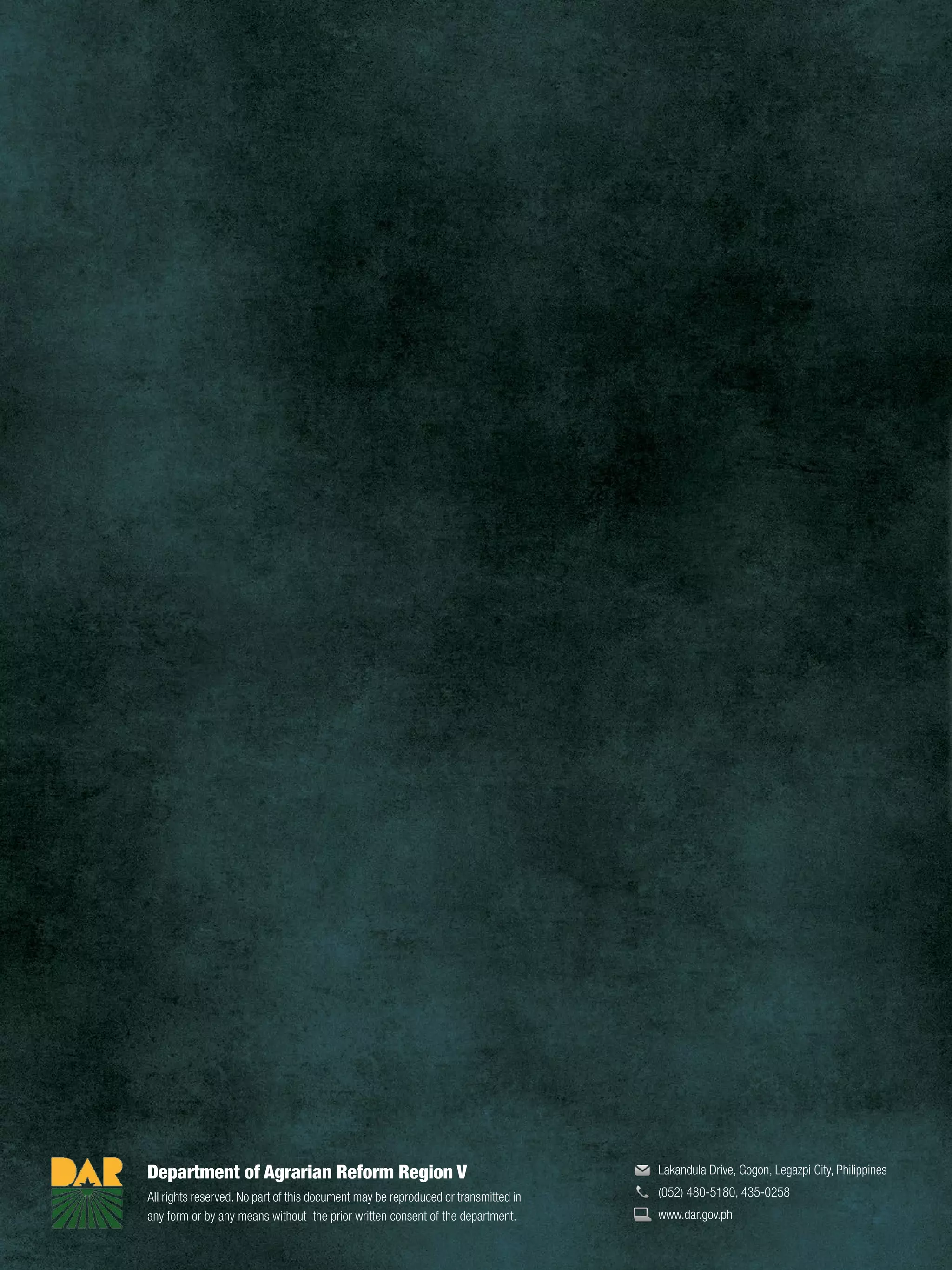 Department of Agrarian Reform Region V
All rights reserved. No part of this document may be reproduced or transmitted in
any form or by any means without the prior written consent of the department.
Lakandula Drive, Gogon, Legazpi City, Philippines
(052) 480-5180, 435-0258
www.dar.gov.ph
 