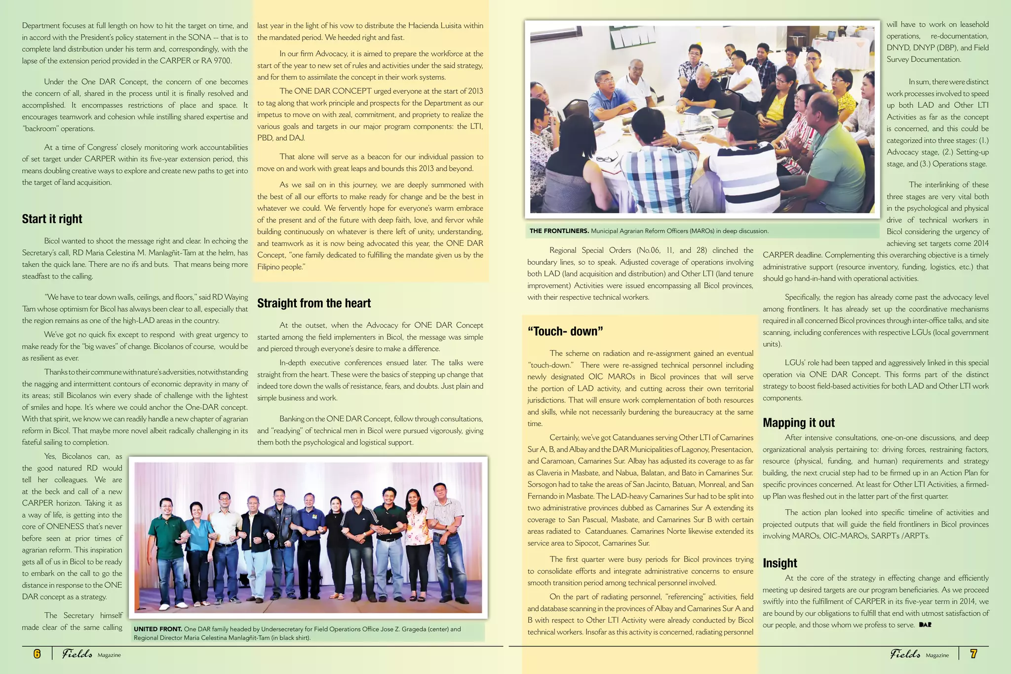 Department focuses at full length on how to hit the target on time, and
in accord with the President’s policy statement in the SONA -- that is to
complete land distribution under his term and, correspondingly, with the
lapse of the extension period provided in the CARPER or RA 9700.
Under the One DAR Concept, the concern of one becomes
the concern of all, shared in the process until it is finally resolved and
accomplished. It encompasses restrictions of place and space. It
encourages teamwork and cohesion while instilling shared expertise and
“backroom” operations.
At a time of Congress’ closely monitoring work accountabilities
of set target under CARPER within its five-year extension period, this
means doubling creative ways to explore and create new paths to get into
the target of land acquisition.
Start it right
Bicol wanted to shoot the message right and clear. In echoing the
Secretary’s call, RD Maria Celestina M. Manlagñit-Tam at the helm, has
taken the quick lane. There are no ifs and buts. That means being more
steadfast to the calling.
“We have to tear down walls, ceilings, and floors,”said RD Waying
Tam whose optimism for Bicol has always been clear to all, especially that
the region remains as one of the high-LAD areas in the country.
We’ve got no quick fix except to respond with great urgency to
make ready for the “big waves”of change. Bicolanos of course, would be
as resilient as ever.
Thankstotheircommunewithnature’sadversities,notwithstanding
the nagging and intermittent contours of economic depravity in many of
its areas; still Bicolanos win every shade of challenge with the lightest
of smiles and hope. It’s where we could anchor the One-DAR concept.
With that spirit, we know we can readily handle a new chapter of agrarian
reform in Bicol. That maybe more novel albeit radically challenging in its
fateful sailing to completion.
Yes, Bicolanos can, as
the good natured RD would
tell her colleagues. We are
at the beck and call of a new
CARPER horizon. Taking it as
a way of life, is getting into the
core of ONENESS that’s never
before seen at prior times of
agrarian reform. This inspiration
gets all of us in Bicol to be ready
to embark on the call to go the
distance in response to the ONE
DAR concept as a strategy.
The Secretary himself
made clear of the same calling
last year in the light of his vow to distribute the Hacienda Luisita within
the mandated period. We heeded right and fast.
In our firm Advocacy, it is aimed to prepare the workforce at the
start of the year to new set of rules and activities under the said strategy,
and for them to assimilate the concept in their work systems.
The ONE DAR CONCEPT urged everyone at the start of 2013
to tag along that work principle and prospects for the Department as our
impetus to move on with zeal, commitment, and propriety to realize the
various goals and targets in our major program components: the LTI,
PBD, and DAJ.
That alone will serve as a beacon for our individual passion to
move on and work with great leaps and bounds this 2013 and beyond.
As we sail on in this journey, we are deeply summoned with
the best of all our efforts to make ready for change and be the best in
whatever we could. We fervently hope for everyone’s warm embrace
of the present and of the future with deep faith, love, and fervor while
building continuously on whatever is there left of unity, understanding,
and teamwork as it is now being advocated this year, the ONE DAR
Concept, “one family dedicated to fulfilling the mandate given us by the
Filipino people.”
Straight from the heart
At the outset, when the Advocacy for ONE DAR Concept
started among the field implementers in Bicol, the message was simple
and pierced through everyone’s desire to make a difference.
In-depth executive conferences ensued later. The talks were
straight from the heart. These were the basics of stepping up change that
indeed tore down the walls of resistance, fears, and doubts. Just plain and
simple business and work.
Banking on the ONE DAR Concept, follow through consultations,
and “readying” of technical men in Bicol were pursued vigorously, giving
them both the psychological and logistical support.
Regional Special Orders (No.06, 11, and 28) clinched the
boundary lines, so to speak. Adjusted coverage of operations involving
both LAD (land acquisition and distribution) and Other LTI (land tenure
improvement) Activities were issued encompassing all Bicol provinces,
with their respective technical workers.
“Touch- down”
The scheme on radiation and re-assignment gained an eventual
“touch-down.” There were re-assigned technical personnel including
newly designated OIC MAROs in Bicol provinces that will serve
the portion of LAD activity, and cutting across their own territorial
jurisdictions. That will ensure work complementation of both resources
and skills, while not necessarily burdening the bureaucracy at the same
time.
Certainly, we’ve got Catanduanes serving Other LTI of Camarines
Sur A, B, and Albay and the DAR Municipalities of Lagonoy, Presentacion,
and Caramoan, Camarines Sur. Albay has adjusted its coverage to as far
as Claveria in Masbate, and Nabua, Balatan, and Bato in Camarines Sur.
Sorsogon had to take the areas of San Jacinto, Batuan, Monreal, and San
Fernando in Masbate.The LAD-heavy Camarines Sur had to be split into
two administrative provinces dubbed as Camarines Sur A extending its
coverage to San Pascual, Masbate, and Camarines Sur B with certain
areas radiated to Catanduanes. Camarines Norte likewise extended its
service area to Sipocot, Camarines Sur.
The first quarter were busy periods for Bicol provinces trying
to consolidate efforts and integrate administrative concerns to ensure
smooth transition period among technical personnel involved.
On the part of radiating personnel, “referencing” activities, field
and database scanning in the provinces of Albay and Camarines Sur A and
B with respect to Other LTI Activity were already conducted by Bicol
technical workers. Insofar as this activity is concerned, radiating personnel
will have to work on leasehold
operations, re-documentation,
DNYD, DNYP (DBP), and Field
Survey Documentation.
Insum,thereweredistinct
work processes involved to speed
up both LAD and Other LTI
Activities as far as the concept
is concerned, and this could be
categorized into three stages: (1.)
Advocacy stage, (2.) Setting-up
stage, and (3.) Operations stage.
The interlinking of these
three stages are very vital both
in the psychological and physical
drive of technical workers in
Bicol considering the urgency of
achieving set targets come 2014
CARPER deadline. Complementing this overarching objective is a timely
administrative support (resource inventory, funding, logistics, etc.) that
should go hand-in-hand with operational activities.
Specifically, the region has already come past the advocacy level
among frontliners. It has already set up the coordinative mechanisms
required in all concerned Bicol provinces through inter-office talks, and site
scanning, including conferences with respective LGUs (local government
units).
LGUs’ role had been tapped and aggressively linked in this special
operation via ONE DAR Concept. This forms part of the distinct
strategy to boost field-based activities for both LAD and Other LTI work
components.
Mapping it out
After intensive consultations, one-on-one discussions, and deep
organizational analysis pertaining to: driving forces, restraining factors,
resource (physical, funding, and human) requirements and strategy
building, the next crucial step had to be firmed up in an Action Plan for
specific provinces concerned. At least for Other LTI Activities, a firmed-
up Plan was fleshed out in the latter part of the first quarter.
The action plan looked into specific timeline of activities and
projected outputs that will guide the field frontliners in Bicol provinces
involving MAROs, OIC-MAROs, SARPTs /ARPTs.
Insight
At the core of the strategy in effecting change and efficiently
meeting up desired targets are our program beneficiaries. As we proceed
swiftly into the fulfillment of CARPER in its five-year term in 2014, we
are bound by our obligations to fulfill that end with utmost satisfaction of
our people, and those whom we profess to serve.
THE FRONTLINERS. Municipal Agrarian Reform Officers (MAROs) in deep discussion.
UNITED FRONT. One DAR family headed by Undersecretary for Field Operations Office Jose Z. Grageda (center) and
Regional Director Maria Celestina Manlagñit-Tam (in black shirt).
6 Fields FieldsMagazine Magazine 7
 