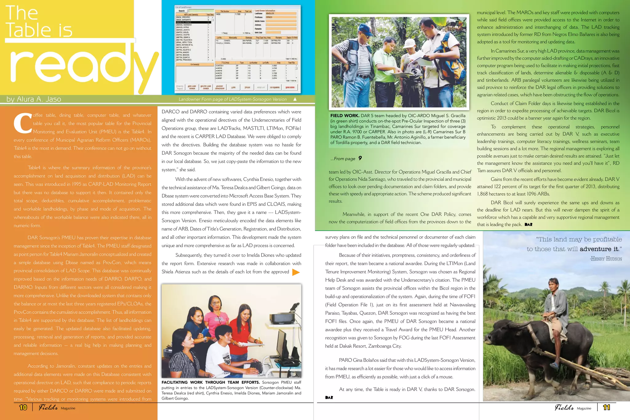 The
Table is
ready
C
offee table, dining table, computer table, and whatever
table you call it, the most popular table for the Provincial
Monitoring and Evaluation Unit (PMEU) is the Table4. In
every conference of Municipal Agrarian Reform Officers (MAROs),
Table4 is the most in demand. Their conference can not go on without
this table.
Table4 is where the summary information of the province’s
accomplishment on land acquisition and distribution (LAD) can be
seen. This was introduced in 1995 as CARP-LAD Monitoring Report
but there was no database to support it then. It contained only the
total scope, deductibles, cumulative accomplishment, problematic
and workable landholdings, by phase and mode of acquisition. The
whereabouts of the workable balance were also indicated there, all in
numeric form.
DAR Sorsogon’s PMEU has proven their expertise in database
management since the inception of Table4. The PMEU staff designated
as point person forTable4 Mariam Jamoralin conceptualized and created
a simple database using Dbase named as ProvCon, which means
provincial consolidation of LAD Scope. This database was continually
improved based on the information needs of DARRO, DARPO, and
DARMO. Inputs from different sectors were all considered making it
more comprehensive. Unlike the downloaded system that contains only
the balance or at most the last three years registered EPs/CLOAs, the
ProvCon contains the cumulative accomplishment.Thus, all information
in Table4 are supported by this database. The list of landholdings can
easily be generated. The updated database also facilitated updating,
processing, retrieval and generation of reports, and provided accurate
and reliable information -- a real big help in making planning and
management decisions.
According to Jamoralin, constant updates on the entries and
additional data elements were made on this Database consistent with
operational directive on LAD, such that compliance to periodic reports
required by either DARCO or DARRO were made and submitted on
time. “Various tracking or monitoring systems were introduced from
DARCO and DARRO containing varied data preferences which were
aligned with the operational directives of the Undersecretaries of Field
Operations group, these are LADTracks, MASTLTI, LTIMon, FOFile1
and the recent is CARPER LAD Database. We were obliged to comply
with the directives. Building the database system was no hassle for
DAR Sorsogon because the majority of the needed data can be found
in our local database. So, we just copy-paste the information to the new
system,” she said.
With the advent of new softwares, Cynthia Enesio, together with
the technical assistance of Ma.Teresa Dealca and Gilbert Goingo, data on
Dbase system were converted into Microsoft Access Base System.They
stored additional data which were found in EPIS and CLOAIS, making
this more comprehensive. Then, they gave it a name --- LADSystem-
Sorsogon Version. Enesio meticulously encoded the data elements like
name of ARB, Dates ofTitle’s Generation, Registration, and Distribution,
and all other important information. This development made the system
unique and more comprehensive as far as LAD process is concerned.
Subsequently, they turned it over to Imelda Diones who updated
the report form. Extensive research was made in collaboration with
Shiela Atienza such as the details of each lot from the approved
by Alura A. Jaso Landowner Form page of LADSystem-Sorsogon Version
team led by OIC-Asst. Director for Operations Miguel Gracilla and Chief
for Operations Nida Santiago, who traveled to the provincial and municipal
offices to look over pending documentation and claim folders, and provide
these with speedy and appropriate action.The scheme produced significant
results.
Meanwhile, in support of the recent One DAR Policy, comes
now the computerization of field offices from the provinces down to the
municipal level. The MAROs and key staff were provided with computers
while said field offices were provided access to the Internet in order to
enhance administration and interchanging of data. The LAD tracking
system introduced by former RD from Negros Elmo Bañares is also being
adopted as a tool for monitoring and updating data.
In Camarines Sur, a very high LAD province, data management was
furtherimprovedbythecomputeraided-draftingorCADrays,aninnovative
computer program being used to facilitate in making initial projections, fast
track classification of lands, determine alienable & disposable (A & D)
and timberlands. ARB paralegal volunteers are likewise being utilized in
said province to reinforce the DAR legal officers in providing solutions to
agrarian related cases, which have been obstructing the flow of operations.
Conduct of Claim Folder days is likewise being established in the
region in order to expedite processing of achievable targets. DAR Bicol is
optimistic 2013 could be a banner year again for the region.
To complement these operational strategies, personnel
enhancements are being carried out by DAR V, such as executive
leadership trainings, computer literacy trainings, wellness seminars, team
building sessions and a lot more. The regional management is exploring all
possible avenues just to make certain desired results are attained. “Just let
the management know the assistance you need and you’ll have it”, RD
Tam assures DAR V officials and personnel.
Gains from the recent efforts have become evident already. DAR V
attained 122 percent of its target for the first quarter of 2013, distributing
1,868 hectares to at least 1096 ARBs.
DAR Bicol will surely experience the same ups and downs as
the deadline for LAD nears. But this will never dampen the spirit of a
workforce which has a capable and very supportive regional management
that is leading the pack.
FIELD WORK. DAR 5 team headed by OIC-ARDO Miguel S. Gracilla
(in green shirt) conducts on-the-spot Pre-Ocular Inspection of three (3)
big landholdings in Tinambac, Camarines Sur targeted for coverage
under R.A. 9700 or CARPER. Also in photo are (L-R) Camarines Sur B
PARO Ramon B. Fuentebella, Mr. Antonio Aginillo, a farmer beneficiary
of Tordilla property, and a DAR field technician.
FACILITATING WORK THROUGH TEAM EFFORTS. Sorsogon PMEU staff
putting in entries to the LADSystem-Sorsogon Version (Counter-clockwise) Ma.
Teresa Dealca (red shirt), Cynthia Enesio, Imelda Diones, Mariam Jamoralin and
Gilbert Goingo.
"This land may be profitable
to those that will adventure it."
	 -Henry Hudson
survey plans on file and the technical personnel or documenter of each claim
folder have been included in the database. All of those were regularly updated.
Because of their initiatives, promptness, consistency, and orderliness of
their report, the team became a national awardee. During the LTIMon (Land
Tenure Improvement Monitoring) System, Sorsogon was chosen as Regional
Help Desk and was awarded with the Undersecretary’s citation. The PMEU
team of Sorsogon assists the provincial offices within the Bicol region in the
build-up and operationalization of the system. Again, during the time of FOF1
(Field Operation File 1), just on its first assessment held at Nawawalang
Paraiso, Tayabas, Quezon, DAR Sorsogon was recognized as having the best
FOF1 files. Once again, the PMEU of DAR Sorsogon became a national
awardee plus they received a Travel Award for the PMEU Head. Another
recognition was given to Sorsogon by FOG during the last FOF1 Assessment
held at Dakak Resort, Zamboanga City.
PARO Gina Bolaños said that with this LADSystem-Sorsogon Version,
it has made research a lot easier for those who would like to access information
from PMEU, as efficiently as possible, with just a click of a mouse.
At any time, the Table is ready in DAR V, thanks to DAR Sorsogon.
...From page 9
10 Fields FieldsMagazine Magazine 11
 