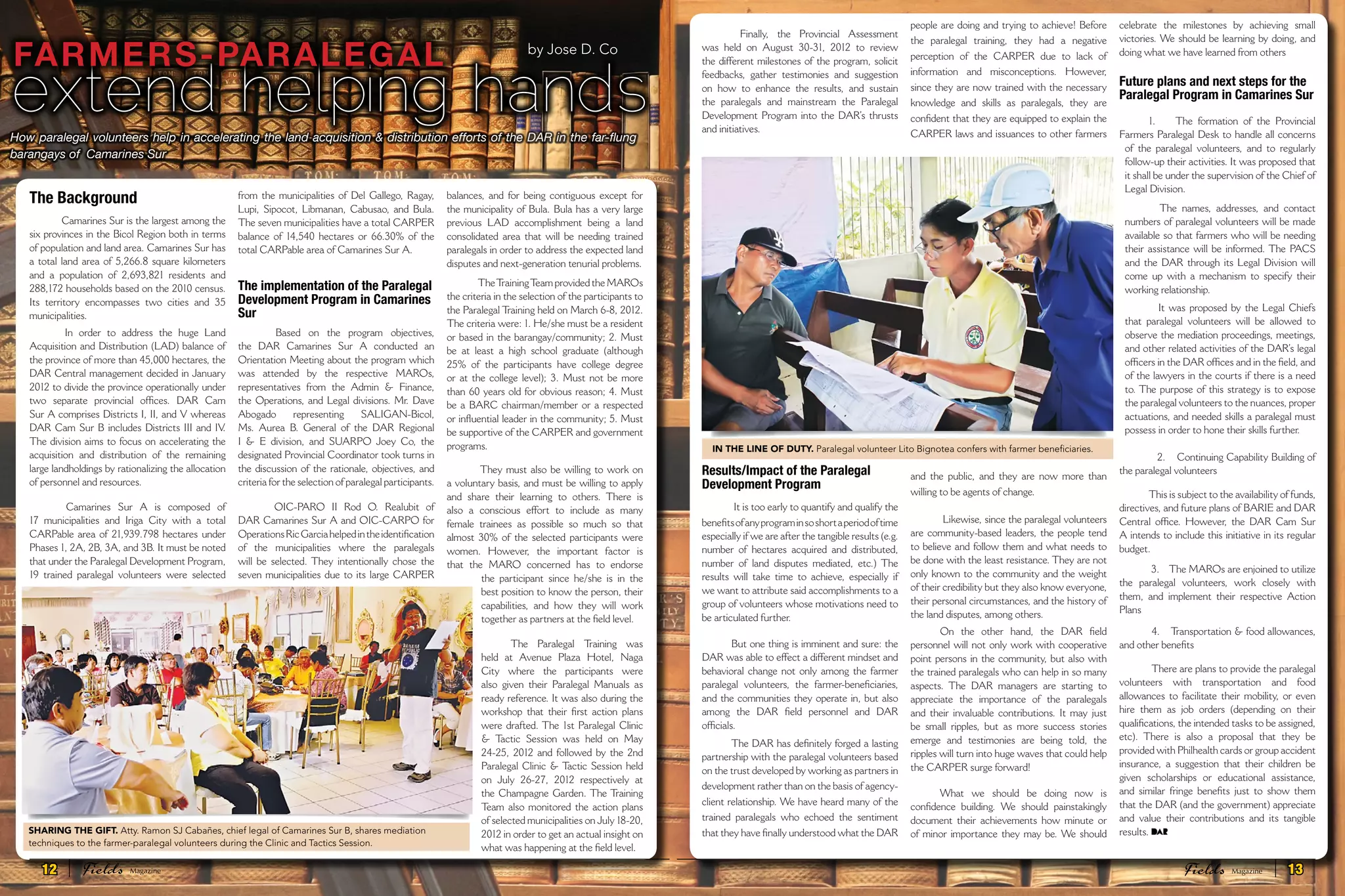   Finally, the Provincial Assessment
was held on August 30-31, 2012 to review
the different milestones of the program, solicit
feedbacks, gather testimonies and suggestion
on how to enhance the results, and sustain
the paralegals and mainstream the Paralegal
Development Program into the DAR’s thrusts
and initiatives.
Results/Impact of the Paralegal
Development Program
 It is too early to quantify and qualify the
benefitsofanyprograminsoshortaperiodoftime
especially if we are after the tangible results (e.g.
number of hectares acquired and distributed,
number of land disputes mediated, etc.) The
results will take time to achieve, especially if
we want to attribute said accomplishments to a
group of volunteers whose motivations need to
be articulated further.
But one thing is imminent and sure: the
DAR was able to effect a different mindset and
behavioral change not only among the farmer
paralegal volunteers, the farmer-beneficiaries,
and the communities they operate in, but also
among the DAR field personnel and DAR
officials.
The DAR has definitely forged a lasting
partnership with the paralegal volunteers based
on the trust developed by working as partners in
development rather than on the basis of agency-
client relationship. We have heard many of the
trained paralegals who echoed the sentiment
that they have finally understood what the DAR
people are doing and trying to achieve! Before
the paralegal training, they had a negative
perception of the CARPER due to lack of
information and misconceptions. However,
since they are now trained with the necessary
knowledge and skills as paralegals, they are
confident that they are equipped to explain the
CARPER laws and issuances to other farmers
and the public, and they are now more than
willing to be agents of change.
 Likewise, since the paralegal volunteers
are community-based leaders, the people tend
to believe and follow them and what needs to
be done with the least resistance. They are not
only known to the community and the weight
of their credibility but they also know everyone,
their personal circumstances, and the history of
the land disputes, among others.
On the other hand, the DAR field
personnel will not only work with cooperative
point persons in the community, but also with
the trained paralegals who can help in so many
aspects. The DAR managers are starting to
appreciate the importance of the paralegals
and their invaluable contributions. It may just
be small ripples, but as more success stories
emerge and testimonies are being told, the
ripples will turn into huge waves that could help
the CARPER surge forward!
What we should be doing now is
confidence building. We should painstakingly
document their achievements how minute or
of minor importance they may be. We should
celebrate the milestones by achieving small
victories. We should be learning by doing, and
doing what we have learned from others
Future plans and next steps for the
Paralegal Program in Camarines Sur
1.      The formation of the Provincial
Farmers Paralegal Desk to handle all concerns
of the paralegal volunteers, and to regularly
follow-up their activities. It was proposed that
it shall be under the supervision of the Chief of
Legal Division.
  The names, addresses, and contact
numbers of paralegal volunteers will be made
available so that farmers who will be needing
their assistance will be informed. The PACS
and the DAR through its Legal Division will
come up with a mechanism to specify their
working relationship.
 It was proposed by the Legal Chiefs
that paralegal volunteers will be allowed to
observe the mediation proceedings, meetings,
and other related activities of the DAR’s legal
officers in the DAR offices and in the field, and
of the lawyers in the courts if there is a need
to. The purpose of this strategy is to expose
the paralegal volunteers to the nuances, proper
actuations, and needed skills a paralegal must
possess in order to hone their skills further.
 2.    Continuing Capability Building of
the paralegal volunteers 
This is subject to the availability of funds,
directives, and future plans of BARIE and DAR
Central office. However, the DAR Cam Sur
A intends to include this initiative in its regular
budget.
 3.    The MAROs are enjoined to utilize
the paralegal volunteers, work closely with
them, and implement their respective Action
Plans
 4.    Transportation & food allowances,
and other benefits
 There are plans to provide the paralegal
volunteers with transportation and food
allowances to facilitate their mobility, or even
hire them as job orders (depending on their
qualifications, the intended tasks to be assigned,
etc). There is also a proposal that they be
provided with Philhealth cards or group accident
insurance, a suggestion that their children be
given scholarships or educational assistance,
and similar fringe benefits just to show them
that the DAR (and the government) appreciate
and value their contributions and its tangible
results.
IN THE LINE OF DUTY. Paralegal volunteer Lito Bignotea confers with farmer beneficiaries.
How paralegal volunteers help in accelerating the land acquisition & distribution efforts of the DAR in the far-flung
barangays of  Camarines Sur
extend helping hands
FARMERS-PARALEGAL by Jose D. Co
The Background
 Camarines Sur is the largest among the
six provinces in the Bicol Region both in terms
of population and land area. Camarines Sur has
a total land area of 5,266.8 square kilometers
and a population of 2,693,821 residents and
288,172 households based on the 2010 census.
Its territory encompasses two cities and 35
municipalities.
  In order to address the huge Land
Acquisition and Distribution (LAD) balance of
the province of more than 45,000 hectares, the
DAR Central management decided in January
2012 to divide the province operationally under
two separate provincial offices. DAR Cam
Sur A comprises Districts I, II, and V whereas
DAR Cam Sur B includes Districts III and IV.
The division aims to focus on accelerating the
acquisition and distribution of the remaining
large landholdings by rationalizing the allocation
of personnel and resources.
  Camarines Sur A is composed of
17 municipalities and Iriga City with a total
CARPable area of 21,939.798 hectares under
Phases 1, 2A, 2B, 3A, and 3B. It must be noted
that under the Paralegal Development Program,
19 trained paralegal volunteers were selected
from the municipalities of Del Gallego, Ragay,
Lupi, Sipocot, Libmanan, Cabusao, and Bula.
The seven municipalities have a total CARPER
balance of 14,540 hectares or 66.30% of the
total CARPable area of Camarines Sur A.
The implementation of the Paralegal
Development Program in Camarines
Sur
  Based on the program objectives,
the DAR Camarines Sur A conducted an
Orientation Meeting about the program which
was attended by the respective MAROs,
representatives from the Admin & Finance,
the Operations, and Legal divisions. Mr. Dave
Abogado representing SALIGAN-Bicol,
Ms. Aurea B. General of the DAR Regional
I & E division, and SUARPO Joey Co, the
designated Provincial Coordinator took turns in
the discussion of the rationale, objectives, and
criteria for the selection of paralegal participants.
  OIC-PARO II Rod O. Realubit of
DAR Camarines Sur A and OIC-CARPO for
OperationsRicGarciahelpedintheidentification
of the municipalities where the paralegals
will be selected. They intentionally chose the
seven municipalities due to its large CARPER
balances, and for being contiguous except for
the municipality of Bula. Bula has a very large
previous LAD accomplishment being a land
consolidated area that will be needing trained
paralegals in order to address the expected land
disputes and next-generation tenurial problems.
 TheTrainingTeam provided the MAROs
the criteria in the selection of the participants to
the Paralegal Training held on March 6-8, 2012.
The criteria were: 1. He/she must be a resident
or based in the barangay/community; 2. Must
be at least a high school graduate (although
25% of the participants have college degree
or at the college level); 3. Must not be more
than 60 years old for obvious reason; 4. Must
be a BARC chairman/member or a respected
or influential leader in the community; 5. Must
be supportive of the CARPER and government
programs.
 They must also be willing to work on
a voluntary basis, and must be willing to apply
and share their learning to others. There is
also a conscious effort to include as many
female trainees as possible so much so that
almost 30% of the selected participants were
women. However, the important factor is
that the MARO concerned has to endorse
the participant since he/she is in the
best position to know the person, their
capabilities, and how they will work
together as partners at the field level. 
The Paralegal  Training was
held at Avenue Plaza Hotel, Naga
City where the participants were
also given their Paralegal Manuals as
ready reference. It was also during the
workshop that their first action plans
were drafted. The 1st Paralegal Clinic
& Tactic Session was held on May
24-25, 2012 and followed by the 2nd
Paralegal Clinic & Tactic Session held
on July 26-27, 2012 respectively at
the Champagne Garden. The Training
Team also monitored the action plans
of selected municipalities on July 18-20,
2012 in order to get an actual insight on
what was happening at the field level.
SHARING THE GIFT. Atty. Ramon SJ Cabañes, chief legal of Camarines Sur B, shares mediation
techniques to the farmer-paralegal volunteers during the Clinic and Tactics Session.
12 Fields FieldsMagazine Magazine 13
 