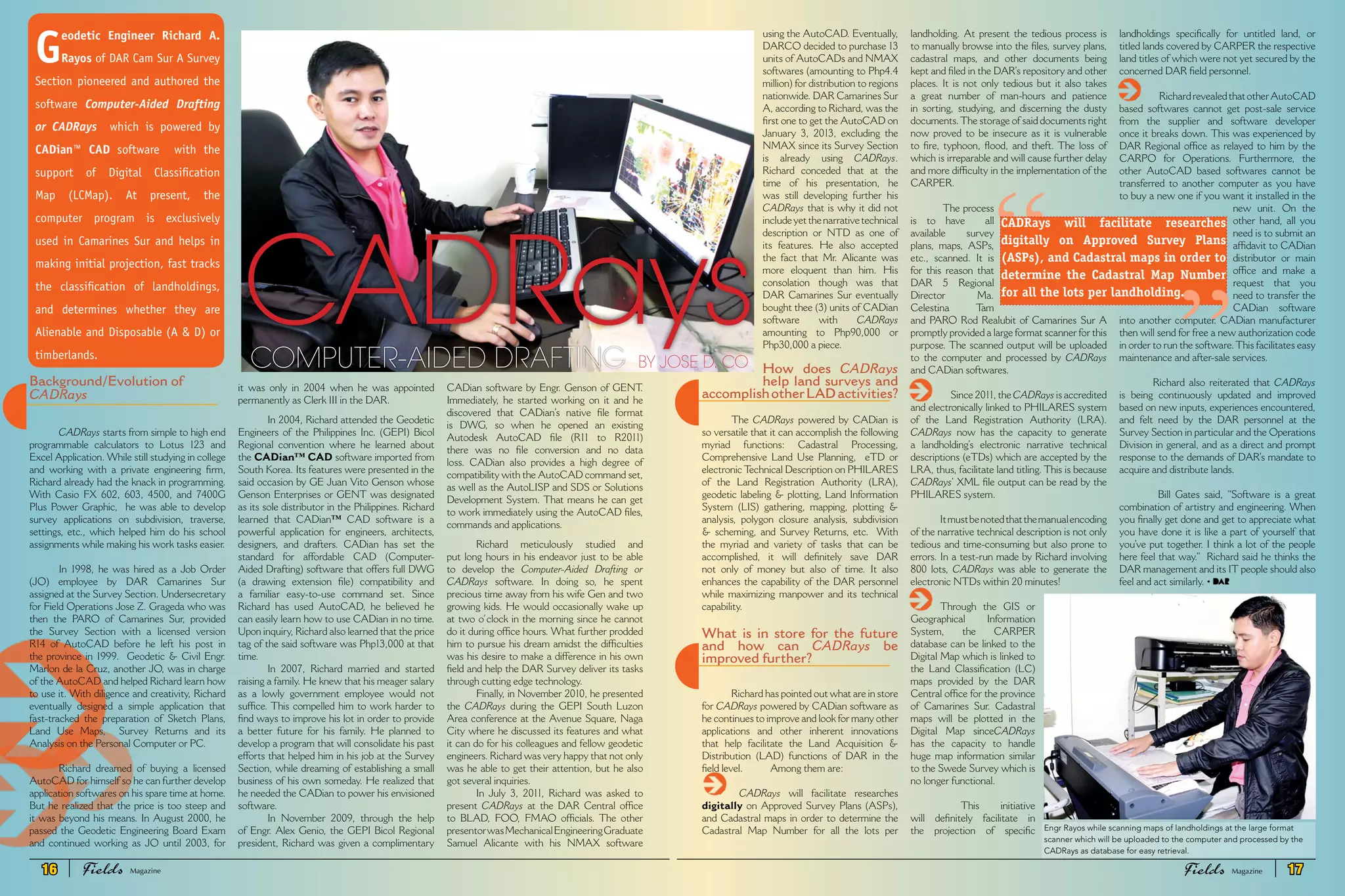Background/Evolution of
CADRays
CADRays starts from simple to high end
programmable calculators to Lotus 123 and
Excel Application. While still studying in college
and working with a private engineering firm,
Richard already had the knack in programming.
With Casio FX 602, 603, 4500, and 7400G
Plus Power Graphic, he was able to develop
survey applications on subdivision, traverse,
settings, etc., which helped him do his school
assignments while making his work tasks easier.
In 1998, he was hired as a Job Order
(JO) employee by DAR Camarines Sur
assigned at the Survey Section. Undersecretary
for Field Operations Jose Z. Grageda who was
then the PARO of Camarines Sur, provided
the Survey Section with a licensed version
R14 of AutoCAD before he left his post in
the province in 1999. Geodetic & Civil Engr.
Marlon de la Cruz, another JO, was in charge
of the AutoCAD and helped Richard learn how
to use it. With diligence and creativity, Richard
eventually designed a simple application that
fast-tracked the preparation of Sketch Plans,
Land Use Maps, Survey Returns and its
Analysis on the Personal Computer or PC.
Richard dreamed of buying a licensed
AutoCAD for himself so he can further develop
application softwares on his spare time at home.
But he realized that the price is too steep and
it was beyond his means. In August 2000, he
passed the Geodetic Engineering Board Exam
and continued working as JO until 2003, for
it was only in 2004 when he was appointed
permanently as Clerk III in the DAR.
In 2004, Richard attended the Geodetic
Engineers of the Philippines Inc. (GEPI) Bicol
Regional convention where he learned about
the CADian™ CAD software imported from
South Korea. Its features were presented in the
said occasion by GE Juan Vito Genson whose
Genson Enterprises or GENT was designated
as its sole distributor in the Philippines. Richard
learned that CADian™ CAD software is a
powerful application for engineers, architects,
designers, and drafters. CADian has set the
standard for affordable CAD (Computer-
Aided Drafting) software that offers full DWG
(a drawing extension file) compatibility and
a familiar easy-to-use command set. Since
Richard has used AutoCAD, he believed he
can easily learn how to use CADian in no time.
Upon inquiry, Richard also learned that the price
tag of the said software was Php13,000 at that
time.
In 2007, Richard married and started
raising a family. He knew that his meager salary
as a lowly government employee would not
suffice. This compelled him to work harder to
find ways to improve his lot in order to provide
a better future for his family. He planned to
develop a program that will consolidate his past
efforts that helped him in his job at the Survey
Section, while dreaming of establishing a small
business of his own someday. He realized that
he needed the CADian to power his envisioned
software.
In November 2009, through the help
of Engr. Alex Genio, the GEPI Bicol Regional
president, Richard was given a complimentary
CADian software by Engr. Genson of GENT.
Immediately, he started working on it and he
discovered that CADian’s native file format
is DWG, so when he opened an existing
Autodesk AutoCAD file (R11 to R2011)
there was no file conversion and no data
loss. CADian also provides a high degree of
compatibility with the AutoCAD command set,
as well as the AutoLISP and SDS or Solutions
Development System. That means he can get
to work immediately using the AutoCAD files,
commands and applications.
Richard meticulously studied and
put long hours in his endeavor just to be able
to develop the Computer-Aided Drafting or
CADRays software. In doing so, he spent
precious time away from his wife Gen and two
growing kids. He would occasionally wake up
at two o’clock in the morning since he cannot
do it during office hours. What further prodded
him to pursue his dream amidst the difficulties
was his desire to make a difference in his own
field and help the DAR Survey deliver its tasks
through cutting edge technology.
Finally, in November 2010, he presented
the CADRays during the GEPI South Luzon
Area conference at the Avenue Square, Naga
City where he discussed its features and what
it can do for his colleagues and fellow geodetic
engineers. Richard was very happy that not only
was he able to get their attention, but he also
got several inquiries.
In July 3, 2011, Richard was asked to
present CADRays at the DAR Central office
to BLAD, FOO, FMAO officials. The other
presentorwasMechanicalEngineeringGraduate
Samuel Alicante with his NMAX software
CADRaysCOMPUTER-AIDED DRAFTING BY JOSE D. CO
G
eodetic Engineer Richard A.
Rayos of DAR Cam Sur A Survey
Section pioneered and authored the
software Computer-Aided Drafting
or CADRays which is powered by
CADian™ CAD software with the
support of Digital Classification
Map (LCMap). At present, the
computer program is exclusively
used in Camarines Sur and helps in
making initial projection, fast tracks
the classification of landholdings,
and determines whether they are
Alienable and Disposable (A & D) or
timberlands.
“
using the AutoCAD. Eventually,
DARCO decided to purchase 13
units of AutoCADs and NMAX
softwares (amounting to Php4.4
million) for distribution to regions
nationwide. DAR Camarines Sur
A, according to Richard, was the
first one to get the AutoCAD on
January 3, 2013, excluding the
NMAX since its Survey Section
is already using CADRays.
Richard conceded that at the
time of his presentation, he
was still developing further his
CADRays that is why it did not
includeyetthenarrativetechnical
description or NTD as one of
its features. He also accepted
the fact that Mr. Alicante was
more eloquent than him. His
consolation though was that
DAR Camarines Sur eventually
bought thee (3) units of CADian
software with CADRays
amounting to Php90,000 or
Php30,000 a piece.
How does CADRays
help land surveys and
accomplishotherLADactivities?
The CADRays powered by CADian is
so versatile that it can accomplish the following
myriad functions: Cadastral Processing,
Comprehensive Land Use Planning, eTD or
electronic Technical Description on PHILARES
of the Land Registration Authority (LRA),
geodetic labeling & plotting, Land Information
System (LIS) gathering, mapping, plotting &
analysis, polygon closure analysis, subdivision
& scheming, and Survey Returns, etc. With
the myriad and variety of tasks that can be
accomplished, it will definitely save DAR
not only of money but also of time. It also
enhances the capability of the DAR personnel
while maximizing manpower and its technical
capability.
What is in store for the future
and how can CADRays be
improved further?
Richard has pointed out what are in store
for CADRays powered by CADian software as
he continues to improve and look for many other
applications and other inherent innovations
that help facilitate the Land Acquisition &
Distribution (LAD) functions of DAR in the
field level. Among them are:
	 CADRays will facilitate researches
digitally on Approved Survey Plans (ASPs),
and Cadastral maps in order to determine the
Cadastral Map Number for all the lots per
landholding. At present the tedious process is
to manually browse into the files, survey plans,
cadastral maps, and other documents being
kept and filed in the DAR’s repository and other
places. It is not only tedious but it also takes
a great number of man-hours and patience
in sorting, studying, and discerning the dusty
documents.The storage of said documents right
now proved to be insecure as it is vulnerable
to fire, typhoon, flood, and theft. The loss of
which is irreparable and will cause further delay
and more difficulty in the implementation of the
CARPER.
The process
is to have all
available survey
plans, maps, ASPs,
etc., scanned. It is
for this reason that
DAR 5 Regional
Director Ma.
Celestina Tam
and PARO Rod Realubit of Camarines Sur A
promptly provided a large format scanner for this
purpose. The scanned output will be uploaded
to the computer and processed by CADRays
and CADian softwares.
Since 2011, the CADRays is accredited
and electronically linked to PHILARES system
of the Land Registration Authority (LRA).
CADRays now has the capacity to generate
a landholding’s electronic narrative technical
descriptions (eTDs) which are accepted by the
LRA, thus, facilitate land titling. This is because
CADRays’ XML file output can be read by the
PHILARES system.
Itmustbenotedthatthemanualencoding
of the narrative technical description is not only
tedious and time-consuming but also prone to
errors. In a test-run made by Richard involving
800 lots, CADRays was able to generate the
electronic NTDs within 20 minutes!
Through the GIS or
Geographical Information
System, the CARPER
database can be linked to the
Digital Map which is linked to
the Land Classification (LC)
maps provided by the DAR
Central office for the province
of Camarines Sur. Cadastral
maps will be plotted in the
Digital Map sinceCADRays
has the capacity to handle
huge map information similar
to the Swede Survey which is
no longer functional.
This initiative
will definitely facilitate in
the projection of specific
landholdings specifically for untitled land, or
titled lands covered by CARPER the respective
land titles of which were not yet secured by the
concerned DAR field personnel.
RichardrevealedthatotherAutoCAD
based softwares cannot get post-sale service
from the supplier and software developer
once it breaks down. This was experienced by
DAR Regional office as relayed to him by the
CARPO for Operations. Furthermore, the
other AutoCAD based softwares cannot be
transferred to another computer as you have
to buy a new one if you want it installed in the
new unit. On the
other hand, all you
need is to submit an
affidavit to CADian
distributor or main
office and make a
request that you
need to transfer the
CADian software
into another computer. CADian manufacturer
then will send for free a new authorization code
in order to run the software.This facilitates easy
maintenance and after-sale services.
Richard also reiterated that CADRays
is being continuously updated and improved
based on new inputs, experiences encountered,
and felt need by the DAR personnel at the
Survey Section in particular and the Operations
Division in general, and as a direct and prompt
response to the demands of DAR’s mandate to
acquire and distribute lands.
Bill Gates said, “Software is a great
combination of artistry and engineering. When
you finally get done and get to appreciate what
you have done it is like a part of yourself that
you’ve put together. I think a lot of the people
here feel that way.” Richard said he thinks the
DAR management and its IT people should also
feel and act similarly. •
Engr Rayos while scanning maps of landholdings at the large format
scanner which will be uploaded to the computer and processed by the
CADRays as database for easy retrieval.
CADRays will facilitate researches
digitally on Approved Survey Plans
(ASPs), and Cadastral maps in order to
determine the Cadastral Map Number
for all the lots per landholding.
”
16 Fields FieldsMagazine Magazine 17
 