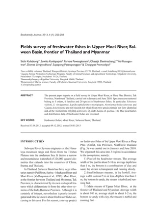 Biodiversity Journal, 2013, 4 (1): 253-259
Fields survey of freshwater fishes in Upper Moei River, Sal-
ween Basin,frontier of Thailand and Myanmar
Sitthi Kulabtong1*
, Sawika Kunlapapuk2
, Parinya Pawangkanant3
, Chayajit Deekrachang4
,Thiti Ruangsu-
wan4
, Domes Limpivadhana4
, Supapong Patarapongpan4
& Chaiyapat Pramoolpol4
1
Save wildlife volunteer Thailand, Wangnoi District, Ayuttaya Province 13170, Thailand, e-mail: kulabtong2011@hotmail.com
2
Aquatic Animal Production Technology Program, Faculty of Animal Sciences and Agricultural Technology, Silpakorn University,
Phetchaburi IT campus, Petchaburi 76120, Thailand
3
Bansomdejchaopraya Rajabhat University, Bangkok 10600, Thailand
4
Department of Marine science, Faculty of Fisheries, Kasetsart University, Bangkok 10900, Thailand
*
Corresponding author
ABSTRACT
KEY WORDS
Received 13.08.2012; accepted 09.12.2012; printed 30.03.2013
The present paper reports on a field survey in Upper Moei River, at Phop Phra District, Tak
Province, Northwest Thailand, carried out in January and June 2010. Specimens encountered
belong to 5 orders, 8 families and 20 species of freshwater fishes. In particular, Schistura
waltoni, S. vinciguerrae, Lepidocephalichthys micropogon, Neonoemacheilus labeosus and
Gagata dolichonema are new records for Moei River; two species remain not fully identified
and, at the moment are reported as Devario sp. and Channa cf. gachua. The Thai local names
and distribution data of freshwater fishes are provided.
freshwater fishes; Moei River; Salween Basin; Thailand.
INTRODUCTION
Salween River System originates at the Hima-
laya mountain range and flows from the Tibetan
Plateau into the Andaman Sea. It drains a narrow
and mountainous watershed of 324,000 square kilo-
metres that extends into the countries of China,
Burma and Thailand.
In Thailand, Salween Basin has three large tribu-
taries namely Pai River, Suriya - Maekasat River and
Moei River (Vidthayanon et al., 1997). Moei River,
at the frontier between Thailand and Myanmar, Tak
Province, is characterized by its own ecological fea-
tures which differentiate it from the other river sy-
stems of the Indo-Burmese Province. Although it is
certainly of interest, nevertheless is poorly investi-
gated and little is known about freshwater fishes oc-
curring in this area. For this reason, a survey project
on freshwater fishes of the Upper Moei River at Phop
Phra District, Tak Province, Northwest Thailand
(Fig. 3) was carried out in January and June 2010.
We separated this area into 3 regions in accordance
to the ecosystems; namely:
1) Pool of the headwater stream. The average
width of the pool is about 5-10 m, average depth less
than 1 m, the bottom is a combination of clay and
sand, the stream is transparent and running slowly.
2) Small tributary streams, in the foothill. Ave-
rage width is about 5 m or less, depth is less than 1
m, the bottom is sandy, the stream is turbid and run-
ning fast.
3) Main stream of Upper Moei River, at the
frontier of Thailand and Myanmar. Average width
is about 100 m, average depth is about 1-2 m, the
bottom is sandy with clay, the stream is turbid and
running fast.
 