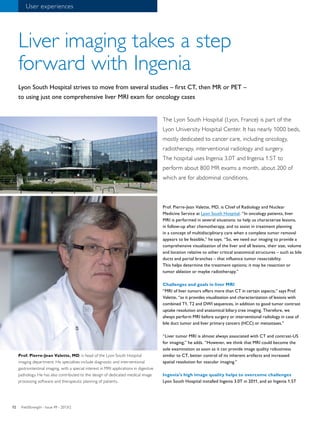 12 
Liver imaging takes a step 
forward with Ingenia 
Lyon South Hospital strives to move from several studies – first CT, then MR or PET – 
to using just one comprehensive liver MRI exam for oncology cases 
The Lyon South Hospital (Lyon, France) is part of the 
Lyon University Hospital Center. It has nearly 1000 beds, 
mostly dedicated to cancer care, including oncology, 
radiotherapy, interventional radiology and surgery. 
The hospital uses Ingenia 3.0T and Ingenia 1.5T to 
perform about 800 MR exams a month, about 200 of 
which are for abdominal conditions. 
Prof. Pierre-Jean Valette, MD, is Chief of Radiology and Nuclear 
Medicine Service at Lyon South Hospital. “In oncology patients, liver 
MRI is performed in several situations: to help us characterize lesions, 
in follow-up after chemotherapy, and to assist in treatment planning 
in a concept of multidisciplinary care when a complete tumor removal 
appears to be feasible,” he says. “So, we need our imaging to provide a 
comprehensive visualization of the liver and all lesions, their size, volume 
and location relative to other critical anatomical structures – such as bile 
ducts and portal branches – that influence tumor resectability. 
This helps determine the treatment options; it may be resection or 
tumor ablation or maybe radiotherapy.” 
Challenges and goals in liver MRI 
“MRI of liver tumors offers more than CT in certain aspects,” says Prof. 
Valette, “as it provides visualization and characterization of lesions with 
combined T1, T2 and DWI sequences, in addition to good tumor contrast 
uptake resolution and anatomical biliary tree imaging. Therefore, we 
always perform MRI before surgery or interventional radiology in case of 
bile duct tumor and liver primary cancers (HCC) or metastases.” 
“Liver tumor MRI is almost always associated with CT and contrast-US 
for imaging,” he adds. “However, we think that MRI could become the 
sole examination as soon as it can provide image quality robustness 
similar to CT, better control of its inherent artifacts and increased 
spatial resolution for vascular imaging.” 
Ingenia’s high image quality helps to overcome challenges 
Lyon South Hospital installed Ingenia 3.0T in 2011, and an Ingenia 1.5T 
User experiences 
Prof. Pierre-Jean Valette, MD, is head of the Lyon South Hospital 
imaging department. His specialties include diagnostic and interventional 
gastrointestinal imaging, with a special interest in MRI applications in digestive 
pathology. He has also contributed to the design of dedicated medical image 
processing software and therapeutic planning of patients. 
FieldStrength - I 12 ssue 49 - 2013/2 
 