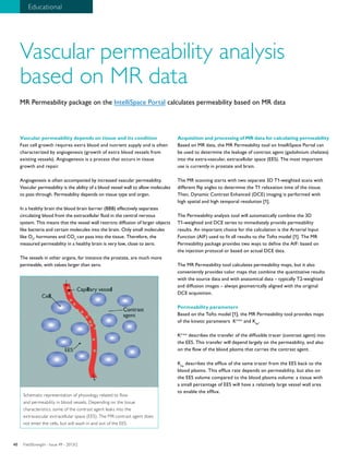 40 Educational 
Vascular permeability analysis 
based on MR data 
MR Permeability package on the IntelliSpace Portal calculates permeability based on MR data 
Vascular permeability depends on tissue and its condition 
Fast cell growth requires extra blood and nutrient supply and is often 
characterized by angiogenesis (growth of extra blood vessels from 
existing vessels). Angiogenesis is a process that occurs in tissue 
growth and repair. 
Angiogenesis is often accompanied by increased vascular permeability. 
Vascular permeability is the ability of a blood vessel wall to allow molecules 
to pass through. Permeability depends on tissue type and organ. 
In a healthy brain the blood brain barrier (BBB) effectively separates 
circulating blood from the extracellular fluid in the central nervous 
system. This means that the vessel wall restricts diffusion of larger objects 
like bacteria and certain molecules into the brain. Only small molecules 
like O2, hormones and CO2 can pass into the tissue. Therefore, the 
measured permeability in a healthy brain is very low, close to zero. 
The vessels in other organs, for instance the prostate, are much more 
permeable, with values larger than zero. 
Acquisition and processing of MR data for calculating permeability 
Based on MR data, the MR Permeability tool on IntelliSpace Portal can 
be used to determine the leakage of contrast agent (gadolinium chelates) 
into the extra-vascular, extracellular space (EES). The most important 
use is currently in prostate and brain. 
The MR scanning starts with two separate 3D T1-weighted scans with 
different flip angles to determine the T1 relaxation time of the tissue. 
Then, Dynamic Contrast Enhanced (DCE) imaging is performed with 
high spatial and high temporal resolution [1]. 
The Permeability analysis tool will automatically combine the 3D 
T1-weighted and DCE series to immediately provide permeability 
results. An important choice for the calculation is the Arterial Input 
Function (AIF) used to fit all results to the Tofts model [1]. The MR 
Permeability package provides two ways to define the AIF: based on 
the injection protocol or based on actual DCE data. 
The MR Permeability tool calculates permeability maps, but it also 
conveniently provides color maps that combine the quantitative results 
with the source data and with anatomical data – typically T2-weighted 
and diffusion images – always geometrically aligned with the original 
DCE acquisition. 
Permeability parameters 
Based on the Tofts model [1], the MR Permeability tool provides maps 
of the kinetic parameters Ktrans and Kep. 
Ktrans describes the transfer of the diffusible tracer (contrast agent) into 
the EES. This transfer will depend largely on the permeability, and also 
on the flow of the blood plasma that carries the contrast agent. 
Kep describes the efflux of the same tracer from the EES back to the 
blood plasma. This efflux rate depends on permeability, but also on 
the EES volume compared to the blood plasma volume: a tissue with 
a small percentage of EES will have a relatively large vessel wall area 
to enable the efflux. 
Schematic representation of physiology related to flow 
and permeability in blood vessels. Depending on the tissue 
characteristics, some of the contrast agent leaks into the 
extravascular extracellular space (EES). The MR contrast agent does 
not enter the cells, but will wash in and out of the EES. 
FieldStrength - I 40 ssue 49 - 2013/2 
 