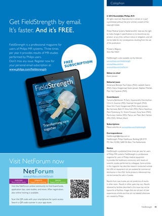 Colophon 
© 2013 Koninklijke Philips N.V. 
All rights reserved. Reproduction in whole or in part 
is prohibited without the prior written consent of the 
copyright holder. 
Philips Medical Systems Nederland B.V. reserves the right 
to make changes in specifications or to discontinue any 
product, at any time, without notice or obligation, and will 
not be liable for any consequences resulting from the use 
of this publication. 
Printed in Belgium. 
4522 962 93021 
FieldStrength is also available via the Internet: 
www.philips.com/fieldstrength 
www.philips.com/mri 
www.philips.com/netforum 
Editor-in-chief 
Karen Janssen 
Editorial team 
Annemarie Blotwijk, Paul Folkers (PhD), Liesbeth Geerts 
(PhD), Diana Hoogenraad, Karen Janssen, Stephen Mitchell, 
Marc Van Cauteren (PhD). 
Contributors 
Tamanna Bembenek, PJ Early, Vijayasarathy Elanchezhian, 
Chris G. Goumas (MD), Gwenael Herigault (PhD), 
Dave Hitt, Frank Hoogenraad (PhD), Karen Janssen, 
Ben Kennedy, Beth M. Kline-Fath (MD), Marco Nijenhuis, 
Mark Pijnenburg, Dr. Shonit Punwani, Suraj Serai (PhD), 
Pierre-Jean Valette (MD), Marius van Meel, Berit Verbist 
(MD, PhD), William Ward. 
Subscriptions 
Please subcribe on www.philips.com/fieldstrength 
Correspondence 
FieldStrength@philips.com or 
FieldStrength, Philips Healthcare, Building QR 0119 
P.O. Box 10 000, 5680 DA Best, The Netherlands 
Notice 
FieldStrength is published three times per year for users 
of Philips MRI systems. FieldStrength is a professional 
magazine for users of Philips medical equipment. 
It provides the healthcare community with results of 
scientific studies performed by colleagues. Some articles 
in this magazine may describe research conducted outside 
the USA on equipment not yet available for commercial 
distribution in the USA. Some products referenced may 
not be licensed for sale in Canada. 
Results from case studies are not predictive of results 
in other cases. Results in other cases may vary. Results 
obtained by facilities described in this issue may not be 
typical for all facilities. Images that are not part of User 
experiences articles and that are not labeled otherwise 
are created by Philips. 
Get FieldStrength by email. 
It’s faster. And it’s FREE. 
FREE 
SUBSCRIPTION 
FieldStrength is a professional magazine for 
users of Philips MR systems. Three times 
per year it provides results of MR studies 
performed by Philips users. 
Don’t miss any issue. Register now for 
your personal email subscription at: 
www.philips.com/fieldstrength 
Visit NetForum now 
NetForum 
www.philips.com/netforum 
EXPLORE 
Share clinical results 
OPERATE 
Support your scanning 
GROW 
Support your business 
Visit the NetForum online community to find ExamCards, 
application tips, case studies, and more. After registration, 
also online training is available. 
Scan the QR code with your smartphone for quick access. 
Search a QR code scanner in your app store. 
FieldStrength 45 
 