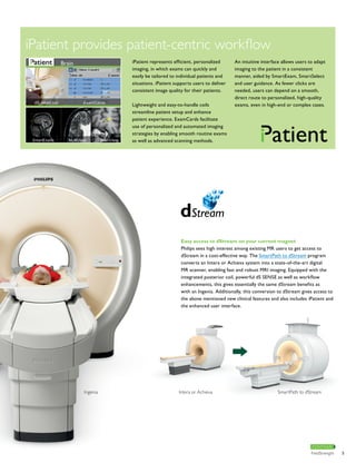 Easy access to dStream on your current magnet 
Philips sees high interest among existing MR users to get access to 
dStream in a cost-effective way. The SmartPath to dStream program 
converts an Intera or Achieva system into a state-of-the-art digital 
MR scanner, enabling fast and robust MRI imaging. Equipped with the 
integrated posterior coil, powerful dS SENSE as well as workflow 
enhancements, this gives essentially the same dStream benefits as 
with an Ingenia. Additionally, this conversion to dStream gives access to 
the above mentioned new clinical features and also includes iPatient and 
the enhanced user interface. 
Ingenia Intera or Achieva SmartPath to dStream 
CONTINUE 
iPatient provides patient-centric workflow 
iPatient represents efficient, personalized 
imaging, in which exams can quickly and 
easily be tailored to individual patients and 
situations. iPatient supports users to deliver 
consistent image quality for their patients. 
Lightweight and easy-to-handle coils 
streamline patient setup and enhance 
patient experience. ExamCards facilitate 
use of personalized and automated imaging 
strategies by enabling smooth routine exams 
as well as advanced scanning methods. 
An intuitive interface allows users to adapt 
imaging to the patient in a consistent 
manner, aided by SmartExam, SmartSelect 
and user guidance. As fewer clicks are 
needed, users can depend on a smooth, 
direct route to personalized, high-quality 
exams, even in high-end or complex cases. 
FieldStrength 5 
 