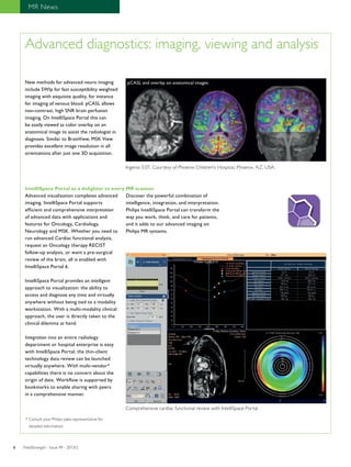 MR News 
Advanced diagnostics: imaging, viewing and analysis 
New methods for advanced neuro imaging 
include SWIp for fast susceptibility weighted 
imaging with exquisite quality, for instance 
for imaging of venous blood. pCASL allows 
non-contrast, high SNR brain perfusion 
imaging. On IntelliSpace Portal this can 
be easily viewed as color overlay on an 
anatomical image to assist the radiologist in 
diagnosis. Similar to BrainView, MSK View 
provides excellent image resolution in all 
orientations after just one 3D acquisition. 
pCASL and overlay on anatomical images 
Ingenia 3.0T. Courtesy of Phoenix Children’s Hospital, Phoenix, AZ, USA. 
IntelliSpace Portal as a delighter to every MR scanner 
Advanced visualization completes advanced 
imaging. IntelliSpace Portal supports 
efficient and comprehensive interpretation 
of advanced data with applications and 
features for Oncology, Cardiology, 
Neurology and MSK. Whether you need to 
run advanced Cardiac functional analysis, 
request an Oncology therapy RECIST 
follow-up analysis, or want a pre-surgical 
review of the brain, all is enabled with 
IntelliSpace Portal 6. 
IntelliSpace Portal provides an intelligent 
approach to visualization: the ability to 
access and diagnose any time and virtually 
anywhere without being tied to a modality 
workstation. With a multi-modality clinical 
approach, the user is directly taken to the 
clinical dilemma at hand. 
Integration into an entire radiology 
department or hospital enterprise is easy 
with IntelliSpace Portal; the thin-client 
technology data review can be launched 
virtually anywhere. With multi-vendor* 
capabilities there is no concern about the 
origin of data. Workflow is supported by 
bookmarks to enable sharing with peers 
in a comprehensive manner. 
Discover the powerful combination of 
intelligence, integration, and interpretation. 
Philips IntelliSpace Portal can transform the 
way you work, think, and care for patients, 
and it adds to our advanced imaging on 
Philips MR systems. 
Comprehensive cardiac functional review with IntelliSpace Portal. 
* Consult your Philips sales representative for 
detailed information. 
FieldStrength - I 6 ssue 49 - 2013/2 
 