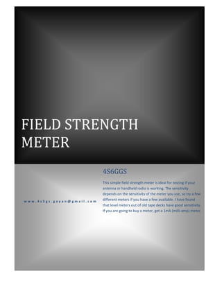 FIELD STRENGTH
METER
                            4S6GGS
                            This simple field strength meter is ideal for testing if your
                            antenna or handheld radio is working. The sensitivity
                            depends on the sensitivity of the meter you use, so try a few
www.4s5gs.gayan@gmail.com   different meters if you have a few available. I have found
                            that level meters out of old tape decks have good sensitivity.
                            If you are going to buy a meter, get a 1mA (milli-amp) meter.
 