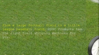 From a large football field to a little
league baseball field, USSC Products has
the right field striping machines for
you.
 