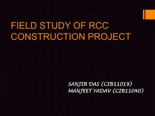 FIELD STUDY OF RCC
CONSTRUCTION PROJECT



         SANJIB DAS (CIB11019)
         MANJEET YADAV (CIB11040)
 