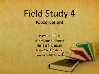Field Study 4
(Observation)
Presented by:
Althea Amor L. Borres
Em-Em D. Sibuyan
Brayn Carl T. Cabulao
Jon Barry M. Abines

 