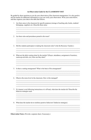 An Observation Guide for the CLASSROOM VISIT
Be guided by these questions as you do your observation of the classroom management. It is also good to
ask the teacher for additional information so you can verify your observation. Write your notes below;
and then organize your data in the table that follows.
1. Are there areas in the classroom for specific purposes (storage of teaching aids, books, students’
belongings, supplied, etc.) Describe these areas.
______________________________________________________________________________
______________________________________________________________________________
______________________________________________________________________________
______________________________________________________________________________
2. Are there rules and procedures posted in the room?
______________________________________________________________________________
______________________________________________________________________________
______________________________________________________________________________
3. Did the students participate in making the classroom rules? (Ask the Resource Teacher.)
______________________________________________________________________________
______________________________________________________________________________
______________________________________________________________________________
4. What are the daily routines done by the teacher? (Prayer, attendance, assignment of monitors,
warm-up activities, etc.) How are they done?
______________________________________________________________________________
______________________________________________________________________________
______________________________________________________________________________
______________________________________________________________________________
5. Is there a seating arrangement? What is the basis of his arrangement?
______________________________________________________________________________
______________________________________________________________________________
______________________________________________________________________________
6. Observe the noise level in the classroom. How is this managed?
______________________________________________________________________________
______________________________________________________________________________
______________________________________________________________________________
______________________________________________________________________________
7. If a learner is not following instructions or is off-task, what does the teacher do? Describe the
behavior strategies used.
______________________________________________________________________________
______________________________________________________________________________
______________________________________________________________________________
______________________________________________________________________________
8. What does the teacher do to reinforce positive behaviors? (behavior strategies)
______________________________________________________________________________
______________________________________________________________________________
______________________________________________________________________________
______________________________________________________________________________
Observation Notes: (Provide a separate sheet, if necessary.)
 