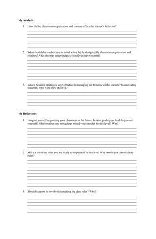 My Analysis
1. How did the classroom organization and routines affect the learner’s behavior?
______________________________________________________________________________
______________________________________________________________________________
______________________________________________________________________________
______________________________________________________________________________
______________________________________________________________________________
______________________________________________________________________________
2. What should the teacher have in mind when she/he designed the classroom organization and
routines? What theories and principles should you have in mind?
______________________________________________________________________________
______________________________________________________________________________
______________________________________________________________________________
______________________________________________________________________________
______________________________________________________________________________
______________________________________________________________________________
______________________________________________________________________________
3. Which behavior strategies were effective in managing the behavior of the learners? In motivating
students? Why were they effective?
______________________________________________________________________________
______________________________________________________________________________
______________________________________________________________________________
______________________________________________________________________________
______________________________________________________________________________
______________________________________________________________________________
My Reflections
1. Imagine yourself organizing your classroom in the future. In what grade/year level do you see
yourself? What routines and procedures would you consider for this level? Why?
______________________________________________________________________________
______________________________________________________________________________
______________________________________________________________________________
______________________________________________________________________________
______________________________________________________________________________
______________________________________________________________________________
______________________________________________________________________________
2. Make a list of the rules you are likely to implement in this level. Why would you choose these
rules?
______________________________________________________________________________
______________________________________________________________________________
______________________________________________________________________________
______________________________________________________________________________
______________________________________________________________________________
______________________________________________________________________________
______________________________________________________________________________
______________________________________________________________________________
______________________________________________________________________________
3. Should learners be involved in making the class rules? Why?
______________________________________________________________________________
______________________________________________________________________________
______________________________________________________________________________
______________________________________________________________________________
______________________________________________________________________________
______________________________________________________________________________
 