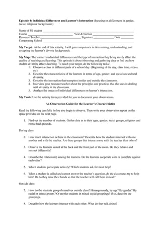 Episode 4: Individual Differences and Learner’s Interaction (focusing on differences in gender,
racial, religious backgrounds)
Name of FS student _______________________________________________________________
Course _______________________________ Year & Section ____________________________
Resource Teacher ____________________________ Signature ______________ Date _________
Cooperating School _______________________________________________________________
My Target: At the end of this activity, I will gain competence in determining, understanding, and
accepting the learner’s diverse backgrounds.
My Map: The learner’s individual differences and the type of interaction they bring surely affect the
quality of teaching and learning. This episode is about observing and gathering data to find out how
student diversity affects learning. To reach your target, do the following tasks:
1. Observe a class in different parts of a school day. (Beginning of the day, class time, recess,
etc)
2. Describe the characteristics of the learners in terms of age, gender, and social and cultural
diversity.
3. Describe the interaction that transpires insider and outside the classroom.
4. Interview your resource teacher about the principles and practices that she uses in dealing
with diversity in the classroom.
5. Analyze the impact of individual differences on learner’s interaction.
My Tools: Use the activity form provided for you to document your observations.
An Observation Guide for the Learner’s Characteristics
Read the following carefully before you begin to observe. Then write your observation report on the
space provided on the next page.
1. Find out the number of students. Gather data as to their ages, gender, racial groups, religious and
ethnic backgrounds.
During class:
2. How much interaction is there in the classroom? Describe how the students interact with one
another and with the teacher. Are there groups that interact more with the teacher than others?
3. Observe the learners seated at the back and the front part of the room. Do they behave and
interact differently?
4. Describe the relationship among the learners. Do the learners cooperate with or complete against
each other?
5. Which students participate actively? Which students ask for most help?
6. When a student is called and cannot answer the teacher’s question, do the classmates try to help
him? Or do they raise their hands so that the teacher will call them instead?
Outside class:
7. How do the students group themselves outside class? Homogenously, by age? By gender? By
racial or ethnic groups? Or are the students in mixed social groupings? If so, describe the
groupings.
8. Describe how the learners interact with each other. What do they talk about?
 