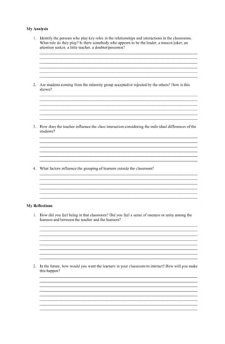 My Analysis
1. Identify the persons who play key roles in the relationships and interactions in the classrooms.
What role do they play? Is there somebody who appears to be the leader, a mascot/joker, an
attention seeker, a little teacher, a doubter/pessimist?
______________________________________________________________________________
______________________________________________________________________________
______________________________________________________________________________
______________________________________________________________________________
______________________________________________________________________________
______________________________________________________________________________
2. Are students coming from the minority group accepted or rejected by the others? How is this
shown?
______________________________________________________________________________
______________________________________________________________________________
______________________________________________________________________________
______________________________________________________________________________
______________________________________________________________________________
______________________________________________________________________________
3. How does the teacher influence the class interaction considering the individual differences of the
students?
______________________________________________________________________________
______________________________________________________________________________
______________________________________________________________________________
______________________________________________________________________________
______________________________________________________________________________
______________________________________________________________________________
4. What factors influence the grouping of learners outside the classroom?
______________________________________________________________________________
______________________________________________________________________________
______________________________________________________________________________
______________________________________________________________________________
______________________________________________________________________________
______________________________________________________________________________
My Reflections
1. How did you feel being in that classroom? Did you feel a sense of oneness or unity among the
learners and between the teacher and the learners?
______________________________________________________________________________
______________________________________________________________________________
______________________________________________________________________________
______________________________________________________________________________
______________________________________________________________________________
______________________________________________________________________________
______________________________________________________________________________
______________________________________________________________________________
2. In the future, how would you want the learners in your classroom to interact? How will you make
this happen?
______________________________________________________________________________
______________________________________________________________________________
______________________________________________________________________________
______________________________________________________________________________
______________________________________________________________________________
______________________________________________________________________________
______________________________________________________________________________
______________________________________________________________________________
 