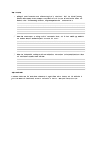 My Analysis
1. Did your observation match the information given by the teacher? Were you able to correctly
identify who among the students performed well and who did not? What behavior helped you
identify them? (volunteering to answer, responding to teacher’s directions, etc.)
______________________________________________________________________________
______________________________________________________________________________
______________________________________________________________________________
______________________________________________________________________________
______________________________________________________________________________
______________________________________________________________________________
2. Describe the difference in ability levels of the students in the class. Is there a wide gap between
the students who are performing well and those that are not?
______________________________________________________________________________
______________________________________________________________________________
______________________________________________________________________________
______________________________________________________________________________
______________________________________________________________________________
______________________________________________________________________________
3. Describe the methods used by the teacher in handling the students’ differences in abilities. How
did the students respond to the teacher?
______________________________________________________________________________
______________________________________________________________________________
______________________________________________________________________________
______________________________________________________________________________
______________________________________________________________________________
______________________________________________________________________________
My Reflections
Recall the time when you were in the elementary or high school. Recall the high and low achievers in
your class. How did your teacher deal with differences in abilities? Was your teacher effective?
 