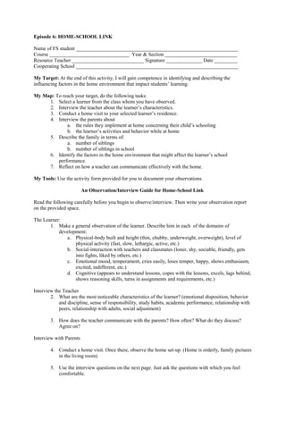 Episode 6: HOME-SCHOOL LINK
Name of FS student _______________________________________________________________
Course _______________________________ Year & Section ____________________________
Resource Teacher ____________________________ Signature ______________ Date _________
Cooperating School _______________________________________________________________
My Target: At the end of this activity, I will gain competence in identifying and describing the
influencing factors in the home environment that impact students’ learning.
My Map: To reach your target, do the following tasks:
1. Select a learner from the class whom you have observed.
2. Interview the teacher about the learner’s characteristics.
3. Conduct a home visit to your selected learner’s residence.
4. Interview the parents about
a. the rules they implement at home concerning their child’s schooling
b. the learner’s activities and behavior while at home
5. Describe the family in terms of:
a. number of siblings
b. number of siblings in school
6. Identify the factors in the home environment that might affect the learner’s school
performance.
7. Reflect on how a teacher can communicate effectively with the home.
My Tools: Use the activity form provided for you to document your observations.
An Observation/Interview Guide for Home-School Link
Read the following carefully before you begin to observe/interview. Then write your observation report
on the provided space.
The Learner:
1. Make a general observation of the learner. Describe him in each of the domains of
development:
a. Physical-body built and height (thin, chubby, underweight, overweight), level of
physical activity (fast, slow, lethargic, active, etc.)
b. Social-interaction with teachers and classmates (loner, shy, sociable, friendly, gets
into fights, liked by others, etc.)
c. Emotional mood, temperament, cries easily, loses temper, happy, shows enthusiasm,
excited, indifferent, etc.)
d. Cognitive (appears to understand lessons, copes with the lessons, excels, lags behind,
shows reasoning skills, turns in assignments and requirements, etc.)
Interview the Teacher
2. What are the most noticeable characteristics of the learner? (emotional disposition, behavior
and discipline, sense of responsibility, study habits, academic performance, relationship with
peers, relationship with adults, social adjustment)
3. How does the teacher communicate with the parents? How often? What do they discuss?
Agree on?
Interview with Parents
4. Conduct a home visit. Once there, observe the home set-up. (Home is orderly, family pictures
in the living room)
5. Use the interview questions on the next page. Just ask the questions with which you feel
comfortable.
 