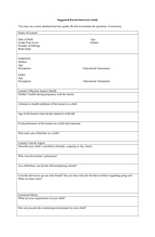 Suggested Parent Interview Guide
You may use a more detailed interview guide. Be free to translate the questions, if necessary.
Name of Learner:
Date of Birth Age
Grade/Year Level Gender
Number of Siblings
Birth Order
PARENTS
Mother:
Age
Occupation Educational Attainment
Father
Age
Occupation Educational Attainment
Learner’s Physical Aspect: Health
Mother’s health during pregnancy with the learner
Ailments or health problems of the learner as a child
Age of the learner when he/she started to walk/talk
Food preferences of the learner as a child and at present
Who took care of him/her as a child?
Learner’s Social Aspect
Describe your child’s sociability (friendly, outgoing or shy, loner)
Who were the learner’s playmates?
As a child then, was he/she allowed playing outside?
Is he/she allowed to go out with friends? Do you have rules for him/her to follow regarding going out?
What are these rules?
Emotional-Moral
What are your expectations of your child?
How do you provide a nurturing environment for your child?
 