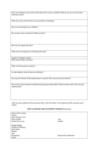 Does your child go to you when he/she feels down or has a problem? What do you do to meet his/her
emotional needs?
What do you do when he/she is not successful in something?
How do you discipline your children?
Do you have rules in the house? What are they?
How do you impose the rules?
What are the consequences of breaking the rules?
Learner’s Cognitive Aspect
What are the child’s interests?
What is he/she good at in school?
In what subject/s does he/she have difficulty?
How do you monitor his/her performance in school? How do you motivate him/her?
Do you have rules at home to help him develop good study habits? What are these rules? How are they
implemented?
After you have gathered all the necessary data, write the learner’s development profile using the given
outline.
THE LEARNER’S DEVELOPMENT PROFILE (Outline)
Name of the Learner
School
Date of Home Visit
Date of Birth Age
Grade/Year Level Gender
Family Profile
Number of Siblings
Birth Order
Mother
Age
Occupation Educational Attainment
Father
 
