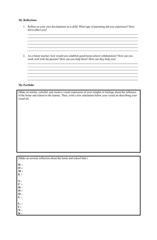 My Reflections
1. Reflect on your own development as a child. What type of parenting did you experience? How
did it affect you?
______________________________________________________________________________
______________________________________________________________________________
______________________________________________________________________________
______________________________________________________________________________
______________________________________________________________________________
______________________________________________________________________________
2. As a future teacher, how would you establish good home-school collaboration? How can you
work well with the parents? How can you help them? How can they help you?
______________________________________________________________________________
______________________________________________________________________________
______________________________________________________________________________
______________________________________________________________________________
______________________________________________________________________________
______________________________________________________________________________
My Portfolio
(Make an artistic, colorful, and creative visual expression of your insights or feelings about the influence
of the home and school to the learner. Then, write a few statements below your visual art describing your
visual art.
(Make an acrostic reflection about the home and school link.)
H –
O –
M –
E –
S –
C –
H –
O –
O –
L –
L –
I –
N –
K –
 