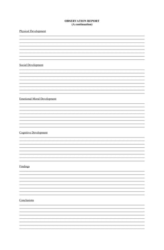 OBSERVATION REPORT
(A continuation)
Physical Development
_____________________________________________________________________________________
_____________________________________________________________________________________
_____________________________________________________________________________________
_____________________________________________________________________________________
_____________________________________________________________________________________
_____________________________________________________________________________________
_____________________________________________________________________________________
_____________________________________________________________________________________
Social Development
_____________________________________________________________________________________
_____________________________________________________________________________________
_____________________________________________________________________________________
_____________________________________________________________________________________
_____________________________________________________________________________________
_____________________________________________________________________________________
_____________________________________________________________________________________
_____________________________________________________________________________________
Emotional-Moral Development
_____________________________________________________________________________________
_____________________________________________________________________________________
_____________________________________________________________________________________
_____________________________________________________________________________________
_____________________________________________________________________________________
_____________________________________________________________________________________
_____________________________________________________________________________________
_____________________________________________________________________________________
Cognitive Development
_____________________________________________________________________________________
_____________________________________________________________________________________
_____________________________________________________________________________________
_____________________________________________________________________________________
_____________________________________________________________________________________
_____________________________________________________________________________________
_____________________________________________________________________________________
_____________________________________________________________________________________
Findings
_____________________________________________________________________________________
_____________________________________________________________________________________
_____________________________________________________________________________________
_____________________________________________________________________________________
_____________________________________________________________________________________
_____________________________________________________________________________________
_____________________________________________________________________________________
_____________________________________________________________________________________
Conclusions
_____________________________________________________________________________________
_____________________________________________________________________________________
_____________________________________________________________________________________
_____________________________________________________________________________________
_____________________________________________________________________________________
_____________________________________________________________________________________
_____________________________________________________________________________________
_____________________________________________________________________________________
 