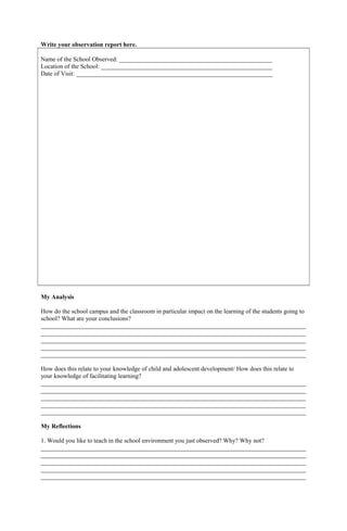 Write your observation report here.
Name of the School Observed: _________________________________________________
Location of the School: _______________________________________________________
Date of Visit: _______________________________________________________________
My Analysis
How do the school campus and the classroom in particular impact on the learning of the students going to
school? What are your conclusions?
_____________________________________________________________________________________
_____________________________________________________________________________________
_____________________________________________________________________________________
_____________________________________________________________________________________
_____________________________________________________________________________________
How does this relate to your knowledge of child and adolescent development/ How does this relate to
your knowledge of facilitating learning?
_____________________________________________________________________________________
_____________________________________________________________________________________
_____________________________________________________________________________________
_____________________________________________________________________________________
_____________________________________________________________________________________
My Reflections
1. Would you like to teach in the school environment you just observed? Why? Why not?
_____________________________________________________________________________________
_____________________________________________________________________________________
_____________________________________________________________________________________
_____________________________________________________________________________________
_____________________________________________________________________________________
 